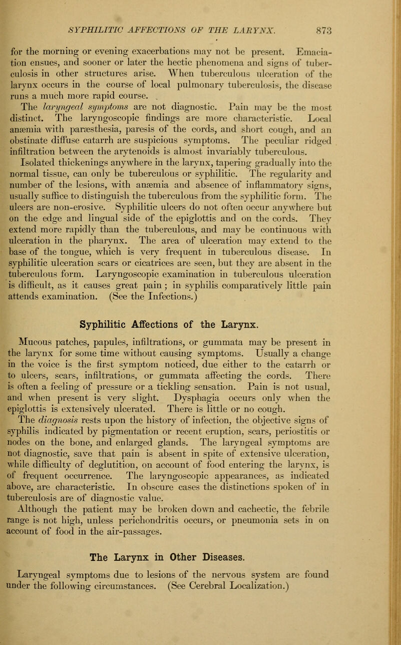 for the morning or evening exacerbations may not be present. Emacia- tion ensues, and sooner or later the hectic phenomena and signs of tuber- culosis in other structures arise. When tuberculous ulceration of the larynx occurs in the course of local pulmonary tuberculosis, the disease runs a much more rapid course. The laryngeal symptoms are not diagnostic. Pain may be the most distinct. The laryngoscopic findings are more characteristic. Local ansemia with paresthesia, paresis of the cords, and short cough, and an obstinate diffuse catarrh are suspicious symptoms. The peculiar ridged infiltration between the arytenoids is almost invariably tuberculous. Isolated thickenings anywhere in the larynx, taperiDg gradually into the normal tissue, can only be tuberculous or syphilitic. The regularity and number of the lesions, with ansemia and absence of inflammatory signs, usually suffice to distinguish the tuberculous from the syphilitic form. The ulcers are non-erosive. Syphilitic ulcers do not often occur anywhere but on the edge and lingual side of the epiglottis and on the cords. They extend more rapidly than the tuberculous, and may be continuous with ulceration in the pharynx. The area of ulceration may extend to the base of the tongue, which is very frequent in tuberculous disease. In syphilitic ulceration scars or cicatrices are seen, but they are absent in the tuberculous form. Laryngoscopic examination in tuberculous ulceration is difficult, as it causes great pain; in syphilis comparatively little pain attends examination. (See the Infections.) Syphilitic Affections of the Larynx. Mucous patches, papules, infiltrations, or gummata may be present in the larynx for some time without causing symptoms. Usually a change in the voice is the first symptom noticed, due either to the catarrh or to ulcers, scars, infiltrations, or gummata affecting the cords. There is often a feeling of pressure or a tickling sensation. Pain is not usual, and when present is very slight. Dysphagia occurs only when the epiglottis is extensively ulcerated. There is little or no cough. The diagnosis rests upon the history of infection, the objective signs of syphilis indicated by pigmentation or recent eruption, scars, periostitis or nodes on the bone, and enlarged glands. The laryngeal symptoms are not diagnostic, save that pain is absent in spite of extensive ulceration, while difficulty of deglutition, on account of food entering the larynx, is of frequent occurrence. The laryngoscopic appearances, as indicated above, are characteristic. In obscure cases the distinctions spoken of in tuberculosis are of diagnostic value. Although the patient may be broken down and cachectic, the febrile range is not high, unless perichondritis occurs, or pneumonia sets in on account of food in the air-passages. The Larynx in Other Diseases. Laryngeal symptoms due to lesions of the nervous system are found under the following circumstances. (See Cerebral Localization.)