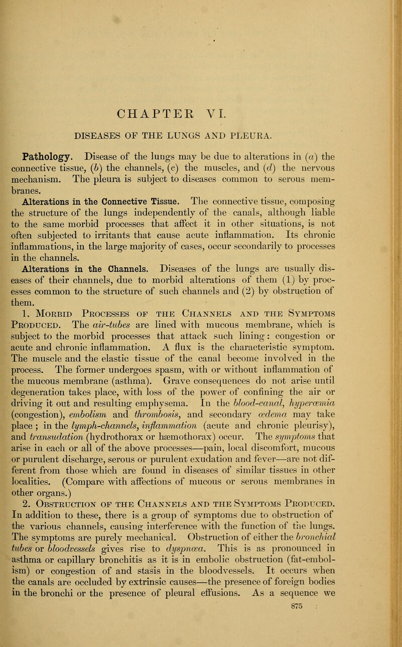 CHAPTEK VI. DISEASES OF THE LUNGS AND PLEURA. Pathology. Disease of the lungs may be due to alterations in (a) the connective tissue, (6) the channels, (c) the muscles, and (d) the nervous mechanism. The pleura is subject to diseases common to serous mem- branes. Alterations in the Connective Tissue. The connective tissue, composing the structure of the lungs independently of the canals, although liable to the same morbid processes that affect it in other situations, is not often subjected to irritants that cause acute inflammation. Its chronic inflammations, in the large majority of cases, occur secondarily to processes in the channels. Alterations in the Channels. Diseases of the lungs are usually dis- eases of their channels, due to morbid alterations of them (1) by proc- esses common to the structure of such channels and (2) by obstruction of them. 1. Morbid Processes of the Channels and the Symptoms Produced. The air-tubes are lined with mucous membrane, which is subject to the morbid processes that attack such lining: congestion or acute and chronic inflammation. A flux is the characteristic symptom. The muscle and the elastic tissue of the canal become involved in the process. The former undergoes spasm, with or without inflammation of the mucous membrane (asthma). Grave consequences do not arise until degeneration takes place, with loss of the power of confining the air or driving it out and resulting emphysema. In the blood-canal, hyperemia (congestion), embolism and thrombosis, and secondary oedema, may take place ; in the lymph-channels, inflammation (acute and chronic pleurisy), and transudation (hydrothorax or hemothorax) occur. The symptoms that arise in each or all of the above processes—pain, local discomfort, mucous or purulent discharge, serous or purulent exudation and fever—are not dif- ferent from those which are found in diseases of similar tissues in other localities. (Compare with affections of mucous or serous membranes in other organs.) 2. Obstruction of the Channels and the Symptoms Produced. In addition to these, there is a group of symptoms due to obstruction of the various channels, causing interference with the function of trie lungs. The symptoms are purely mechanical. Obstruction of either the bronchial tubes or bloodvessels gives rise to dyspnoea. This is as pronounced in asthma or capillary bronchitis as it is in embolic obstruction (fat-embol- ism) or congestion of and stasis in the bloodvessels. It occurs when the canals are occluded by extrinsic causes—the presence of foreign bodies in the bronchi or the presence of pleural effusions. As a sequence we