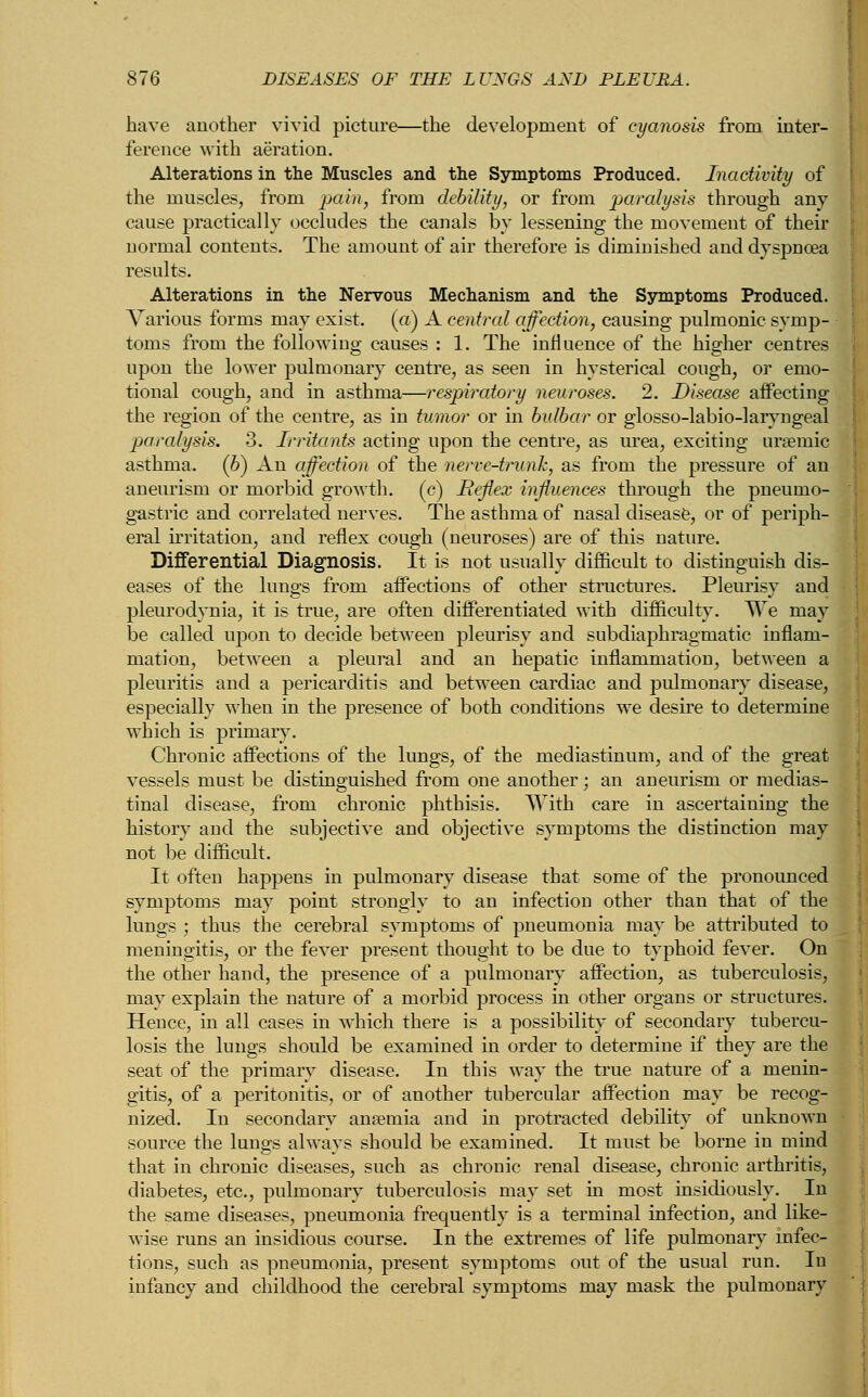 have another vivid picture—the development of cyanosis from inter- ference with aeration. Alterations in the Muscles and the Symptoms Produced. Inactivity of the muscles, from pain, from debility, or from paralysis through any cause practically occludes the canals by lessening the movement of their normal contents. The amount of air therefore is diminished and dyspnoea results. Alterations in the Nervous Mechanism and the Symptoms Produced. Various forms may exist. («) A central affection, causing pulmonic symp- toms from the following causes : 1. The influence of the higher centres upon the lower pulmonary centre, as seen in hysterical cough, or emo- tional cough, and in asthma—respiratory neuroses. 2. Disease affecting the region of the centre, as in tumor or in bulbar or glosso-labio-laryngeal paralysis. 3. Irritants acting upon the centre, as urea, exciting ursemic asthma. (6) An affection of the nerve-trunk, as from the pressure of an aneurism or morbid growth, (c) Beflex influences through the pneumo- gastric and correlated nerves. The asthma of nasal disease, or of periph- eral irritation, and reflex cough (neuroses) are of this nature. Differential Diagnosis. It is not usually difficult to distinguish dis- eases of the lungs from affections of other structures. Pleurisy and pleurodynia, it is true, are often differentiated with difficulty. We may be called upon to decide between pleurisy and subdiaphragmatic inflam- mation, between a pleural and an hepatic inflammation, between a pleuritis and a pericarditis and between cardiac and pulmonary disease, especially when in the presence of both conditions we desire to determine which is primary. Chronic affections of the lungs, of the mediastinum, and of the great vessels must be distinguished from one another; an aneurism or medias- tinal disease, from chronic phthisis. With care in ascertaining the history and the subjective and objective symptoms the distinction may not be difficult. It often happens in pulmonary disease that some of the pronounced symptoms may point strongly to an infection other than that of the lungs ; thus the cerebral symptoms of pneumonia may be attributed to meningitis, or the fever present thought to be due to typhoid fever. On the other hand, the presence of a pulmonary affection, as tuberculosis, may explain the nature of a morbid process in other organs or structures. Hence, in all cases in which there is a possibility of secondary tubercu- losis the lungs should be examined in order to determine if they are the seat of the primary disease. In this way the true nature of a menin- gitis, of a peritonitis, or of another tubercular affection may be recog- nized. In secondary anaemia and in protracted debility of unknown source the lungs always should be examined. It must be borne in mind that in chronic diseases, such as chronic renal disease, chronic arthritis, diabetes, etc., pulmonary tuberculosis may set in most insidiously. In the same diseases, pneumonia frequently is a terminal infection, and like- wise runs an insidious course. In the extremes of life pulmonary infec- tions, such as pneumonia, present symptoms out of the usual run. In infancy and childhood the cerebral symptoms may mask the pulmonary