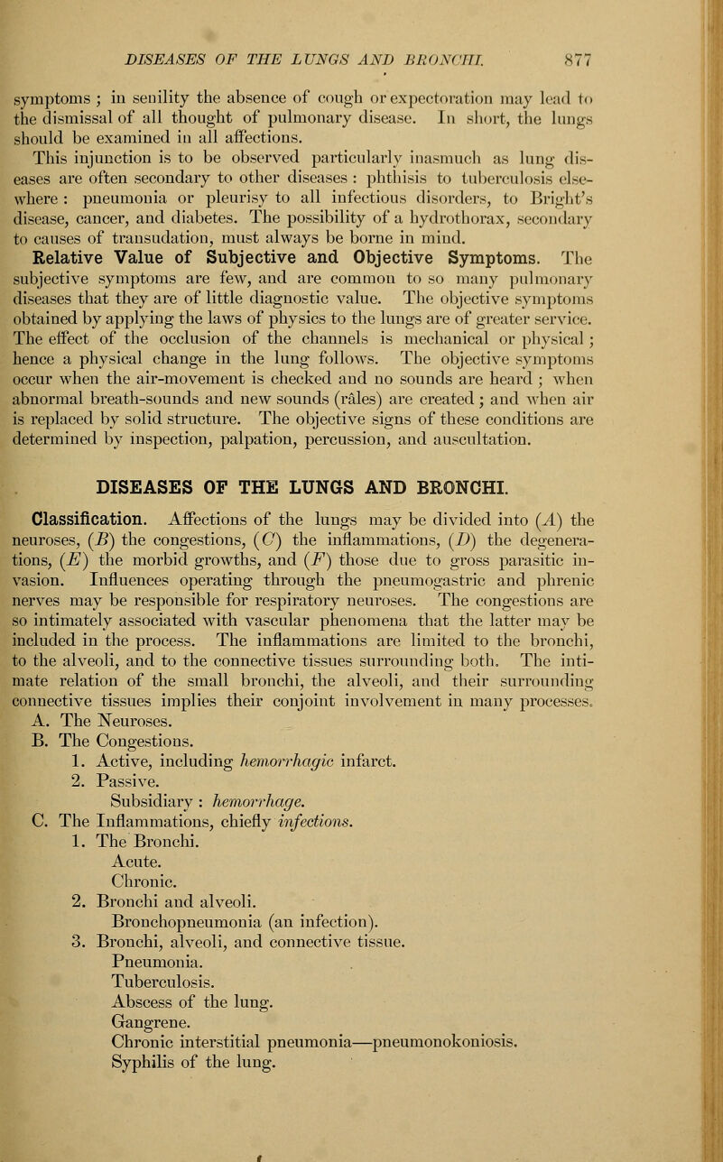 symptoms ; in senility the absence of cough or expectoration may lead to the dismissal of all thought of pulmonary disease. In short, the lungs should be examined in all affections. This injunction is to be observed particularly inasmuch as lung dis- eases are often secondary to other diseases : phthisis to tuberculosis else- where : pneumonia or pleurisy to all infectious disorders, to Bright's disease, cancer, and diabetes. The possibility of a hydrothorax, secondary to causes of transudation, must always be borne in mind. Relative Value of Subjective and Objective Symptoms. The subjective symptoms are few, and are common to so many pulmonary diseases that they are of little diagnostic value. The objective symptoms obtained by applying the laws of physics to the lungs are of greater service. The effect of the occlusion of the channels is mechanical or physical; hence a physical change in the lung follows. The objective symptoms occur when the air-movement is checked and no sounds are heard ; when abnormal breath-sounds and new sounds (rales) are created; and when air is replaced by solid structure. The objective signs of these conditions are determined by inspection, palpation, percussion, and auscultation. DISEASES OF THE LUNGS AND BRONCHI. Classification. Affections of the lungs may be divided into (^4.) the neuroses, (-B) the congestions, (C) the inflammations, (D) the degenera- tions, (E) the morbid growths, and (F) those due to gross parasitic in- vasion. Influences operating through the pneumogastric and phrenic nerves may be responsible for respiratory neuroses. The congestions are so intimately associated with vascular phenomena that the latter may be included in the process. The inflammations are limited to the bronchi, to the alveoli, and to the connective tissues surrounding both. The inti- mate relation of the small bronchi, the alveoli, and their surrounding connective tissues implies their conjoint involvement in many processes. A. The Neuroses. B. The Congestions. 1. Active, including hemorrhagic infarct. 2. Passive. Subsidiary : hemorrhage. C. The Inflammations, chiefly infections. 1. The Bronchi. Acute. Chronic. 2. Bronchi and alveoli. Bronchopneumonia (an infection). 3. Bronchi, alveoli, and connective tissue. Pneumonia. Tuberculosis. Abscess of the lung. Gangrene. Chronic interstitial pneumonia—pneumonokoniosis. Syphilis of the lung.