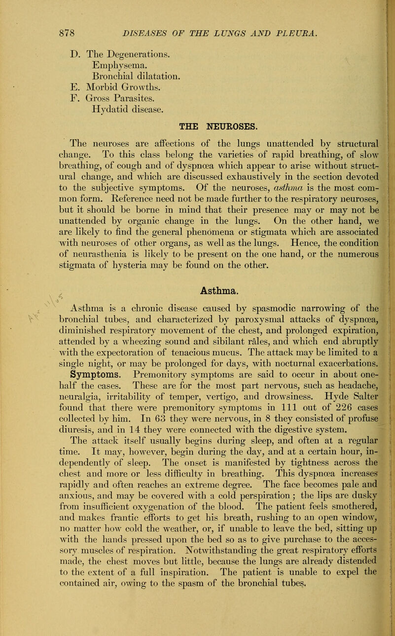 D. The Degenerations. Emphysema. Bronchial dilatation. E. Morbid Growths. F. Gross Parasites. Hydatid disease. THE NEUROSES. The neuroses are affections of the lungs unattended by structural change. To this class belong the varieties of rapid breathing, of slow breathing, of cough and of dyspnoea which appear to arise without struct- ural change, and which are discussed exhaustively in the section devoted to the subjective symptoms. Of the neuroses, asthma is the most com- mon form. Reference need not be made further to the respiratory neuroses, but it should be borne in mind that their presence may or may not be unattended by organic change in the lungs. On the other hand, we are likely to find the general phenomena or stigmata which are associated with neuroses of other organs, as well as the lungs. Hence, the condition of neurasthenia is likely to be present on the one hand, or the numerous stigmata of hysteria may be found on the other. Asthma. Asthma is a chronic disease caused by spasmodic narrowing of the bronchial tubes, and characterized by paroxysmal attacks of dyspnoea, diminished respiratory movement of the chest, and prolonged expiration, attended by a wheezing sound and sibilant rales, and which end abruptly with the expectoration of tenacious mucus. The attack may be limited to a single night, or may be prolonged for days, with nocturnal exacerbations. Symptoms. Premonitory symptoms are said to occur in about one- half the cases. These are for the most part nervous, such as headache, neuralgia, irritability of temper, vertigo, and drowsiness. Hyde Salter found that there were premonitory symptoms in 111 out of 226 cases collected by him. In 63 they were nervous, in 8 they consisted of profuse diuresis, and in 14 they were connected with the digestive system. The attack itself usually begins during sleep, and often at a regular time. It may, however, begin during the day, and at a certain hour, in- dependently of sleep. The onset is manifested by tightness across the chest and more or less difficulty in breathing. This dyspnoea increases rapidly and often reaches an extreme degree. The face becomes pale and anxious, and may be covered with a cold perspiration ; the lips are dusky from insufficient oxygenation of the blood. The patient feels smothered, and makes frantic efforts to get his breath, rushing to an open window, no matter how cold the weather, or, if unable to leave the bed, sitting up with the hands pressed upon the bed so as to give purchase to the acces- sory muscles of respiration. Notwithstanding the great respiratory efforts made, the chest moves but little, because the lungs are already distended to the extent of a full inspiration. The patient is unable to expel the contained air, owing to the spasm of the bronchial tubes,