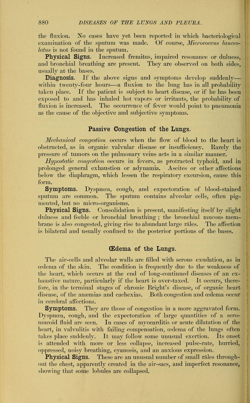 the fluxion. No cases have yet been reported in which bacteriological examination of the sputum was made. Of course, Micrococcus lanceo- latus is not found in the sputum. Physical Signs. Increased fremitus, impaired resonance or dulness, and bronchial breathing are present. They are observed on both sides, usually at the bases. Diagnosis. If the above signs and symptoms develop suddenly— within twenty-four hours—a fluxion to the lung has in all probability taken place. If the patient is subject to heart disease, or if he has been exposed to and has inhaled hot vapors or irritants, the probability of fluxion is increased. The occurrence of fever would point to pneumonia as the cause of the objective and subjective symptoms. Passive Congestion of the Lungs. Mechanical congestion occurs when the flow of blood to the heart is obstructed, as in organic valvular disease or insufficiency. Rarely the pressure of tumors on the pulmonary veins acts in a similar manner. Hypostatic congestion occurs in fevers, as protracted typhoid, and in prolonged general exhaustion or adynamia. Ascites or other affections below the diaphragm, which lessen the respiratory excursion, cause this form. Symptoms. Dyspnoea, cough, and expectoration of blood-stained sputum are common. The sputum contains alveolar cells, often pig- mented, but no micro-organisms. Physical Signs. Consolidation is present, manifesting itself by slight dulness and feeble or bronchial breathing ; the bronchial mucous mem- brane is also congested, giving rise to abundant large rales. The affection is bilateral and usually confined to the posterior portions of the bases. CEdema of the Lungs. The air-cells and alveolar walls are filled with serous exudation, as in oedema of the skin. The condition is frequently due to the weakness of the heart, which occurs at the end of long-continued diseases of an ex- haustive nature, particularly if the heart is over-taxed. It occurs, there- fore, in the terminal stages of chronic Bright's disease, of organic heart disease, of the anaemias and cachexias. Both congestion and oedema occur in cerebral affections. Symptoms. They are those of congestion in a more aggravated form. Dyspnoea, cough, and the expectoration of large quantities of a sero- mucoid fluid are seen. In cases of myocarditis or acute dilatation of the heart, in valvulitis with failing compensation, oedema of the lungs often takes place suddenly. It may follow some unusual exertion. Its onset is attended with more or less collapse, increased pulse-rate, hurried, oppressed, noisy breathing, cyanosis, and an anxious expression. Physical Signs. These are an unusual number of small rales through- out the chest, apparently created in the air-sacs, and imperfect resonance, showing that some lobules are collapsed.