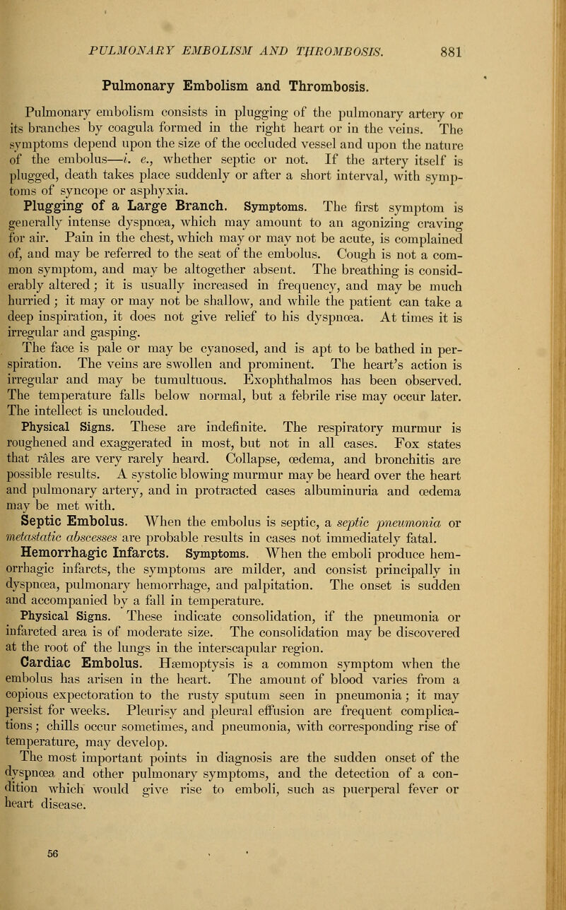 Pulmonary Embolism and Thrombosis. Pulmonary embolism consists in plugging of the pulmonary artery or its branches by coagula formed in the right heart or in the veins. The symptoms depend upon the size of the occluded vessel and upon the nature of the embolus—i. e., whether septic or not. If the artery itself is plugged, death takes place suddenly or after a short interval, with symp- toms of syncope or asphyxia. Plugging- of a Large Branch. Symptoms. The first symptom is generally intense dyspnoea, which may amount to an agonizing craving for air. Pain in the chest, which may or may not be acute, is complained of, and may be referred to the seat of the embolus. Cough is not a com- mon symptom, and may be altogether absent. The breathing is consid- erably altered; it is usually increased in frequency, and may be much hurried; it may or may not be shallow, and while the patient can take a deep inspiration, it does not give relief to his dyspnoea. At times it is irregular and gasping. The face is pale or may be cyanosed, and is apt to be bathed in per- spiration. The veins are swollen and prominent. The heart's action is irregular and may be tumultuous. Exophthalmos has been observed. The temperature falls below normal, but a febrile rise may occur later. The intellect is unclouded. Physical Signs. These are indefinite. The respiratory murmur is roughened and exaggerated in most, but not in all cases. Fox states that rales are very rarely heard. Collapse, oedema, and bronchitis are possible results. A systolic blowing murmur may be heard over the heart and pulmonary artery, and in protracted cases albuminuria and oedema may be met with. Septic Embolus. When the embolus is septic, a septic pneumonia or metastatic abscesses are probable results in cases not immediately fatal. Hemorrhagic Infarcts. Symptoms. When the emboli produce hem- orrhagic infarcts, the symptoms are milder, and consist principally in dyspnoea, pulmonary hemorrhage, and palpitation. The onset is sudden and accompanied by a fall in temperature. Physical Signs. These indicate consolidation, if the pneumonia or infarcted area is of moderate size. The consolidation may be discovered at the root of the lungs in the interscapular region. Cardiac Embolus. Haemoptysis is a common symptom when the embolus has arisen in the heart. The amount of blood varies from a copious expectoration to the rusty sputum seen in pneumonia; it may persist for weeks. Pleurisy and pleural effusion are frequent complica- tions ; chills occur sometimes, and pneumonia, with corresponding rise of temperature, may develop. The most important points in diagnosis are the sudden onset of the dyspnoea and other pulmonary symptoms, and the detection of a con- dition which would give rise to emboli, such as puerperal fever or heart disease.