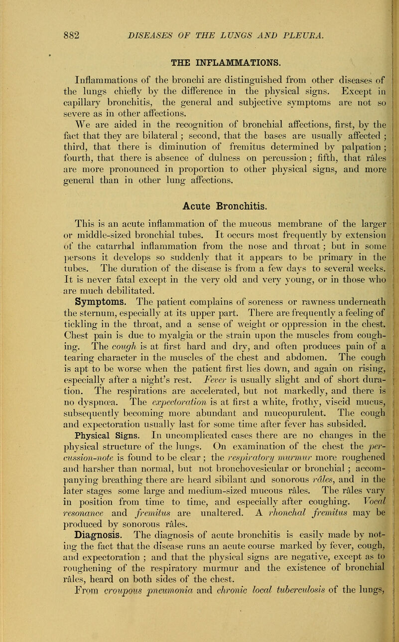 THE INFLAMMATIONS. Inflammations of the bronchi are distinguished from other diseases of the lungs chiefly by the difference in the physical signs. Except in capillary bronchitis, the general and subjective symptoms are not so severe as in other affections. We are aided in the recognition of bronchial affections, first, by the fact that they are bilateral; second, that the bases are usually affected ; third, that there is diminution of fremitus determined by palpation * fourth, that there is absence of dulness on percussion ; fifth, that rales are more pronounced in proportion to other physical signs, and more general than in other lung affections. Acute Bronchitis. This is an acute inflammation of the mucous membrane of the larger or middle-sized bronchial tubes. It occurs most frequently by extension of the catarrhal inflammation from the nose and throat; but in some persons it develops so suddenly that it appears to be primary in the tubes. The duration of the disease is from a few days to several weeks. It is never fatal except in the very old and very young, or in those who are much debilitated. Symptoms. The patient complains of soreness or rawness underneath the sternum, especially at its upper part. There are frequently a feeling of tickling in the throat, and a sense of weight or oppression in the chest. Chest pain is due to myalgia or the strain upon the muscles from cough- ing. The cough is at first hard and dry, and often produces pain of a tearing character in the muscles of the chest and abdomen. The cough is apt to be worse when the patient first lies down, and again on rising, especially after a night's rest. Fever is usually slight and of short dura- tion. The respirations are accelerated, but not markedly, and there is no dyspnoea. The expectoration is at first a white, frothy, viscid mucus, subsequently becoming more abundant and mucopurulent. The cough and expectoration usually last for some time after fever has subsided. Physical Signs. In uncomplicated cases there are no changes in the$ physical structure of the lungs. On examination of the chest the per- cussion-note is found to be clear; the respiratory murmur more roughened and harsher than normal, but not bronchovesicular or bronchial ; accom- panying breathing there are heard sibilant and sonorous rales, and in the later stages some large and medium-sized mucous rales. The rales vary in position from time to time, and especially after coughing. Vocal resonance and fremitus are unaltered. A rhonchal fremitus may be produced by sonorous rales. Diagnosis. The diagnosis of acute bronchitis is easily made by not- ing the fact that the disease runs an acute course marked by fever, cough, and expectoration ; and that the physical signs are negative, except as to roughening of the respiratory murmur and the existence of bronchial rales, heard on both sides of the chest. From croupous pneumonia and chronic local tuberculosis of the lungs,