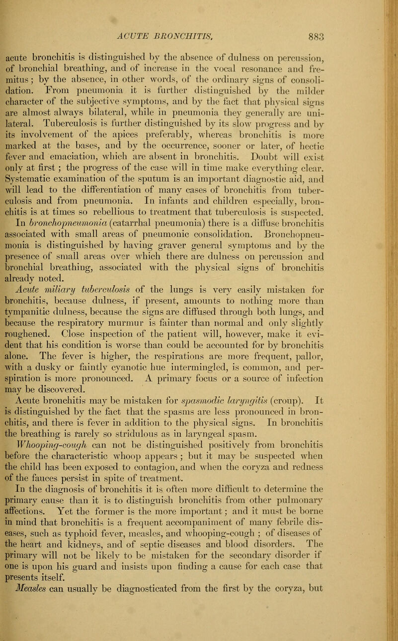 acute bronchitis is distinguished by the absence of dulness on percussion, of bronchial breathing, and of increase in the vocal resonance and fre- mitus ; by the absence, in other words, of the ordinary signs of consoli- dation. From pneumonia it is farther distinguished by the milder character of the subjective symptoms, and by the fact that physical signs are almost always bilateral, while in pneumonia they generally are uni- lateral. Tuberculosis is further distinguished by its slow progress and by its involvement of the apices preferably, whereas bronchitis is more marked at the bases, and by the occurrence, sooner or later, of hectic fever and emaciation, which are absent in bronchitis. Doubt will exist only at first; the progress of the case will in time make everything clear. Systematic examination of the sputum is an important diagnostic aid, and will lead to the differentiation of many cases of bronchitis from tuber- culosis and from pneumonia. In infants and children especially, bron- chitis is at times so rebellious to treatment that tuberculosis is suspected. In bronehopneumonia (catarrhal pneumonia) there is a diffuse bronchitis associated with small areas of pneumonic consolidation. Bronchopneu- monia is distinguished by having graver general symptoms and by the presence of small areas over which there are dulness on percussion and bronchial breathing, associated with the physical signs of bronchitis already noted. Acute miliary tuberculosis of the lungs is very easily mistaken for bronchitis, because dulness, if present, amounts to nothing more than tympanitic dulness, because the signs are diffused through both lungs, and because the respiratory murmur is fainter than normal and only slightly roughened. Close inspection of the patient will, however, make it evi- dent that his condition is worse than could be accounted for by bronchitis alone. The fever is higher, the respirations are more frequent, pallor, with a dusky or faintly cyanotic hue intermingled, is common, and per- spiration is more pronounced. A primary focus or a source of infection may be discovered. Acute bronchitis may be mistaken for spasmodic laryngitis (croup). It is distinguished by the fact that the spasms are less pronounced in bron- chitis, and there is fever in addition to the physical signs. In bronchitis the breathing is rarely so stridulous as in laryngeal spasm. Whooping-cough can not be distinguished positively from bronchitis before the characteristic whoop appears; but it may be suspected when the child has been exposed to contagion, and when the coryza and redness of the fauces persist in spite of treatment. In the diagnosis of bronchitis it is often more difficult to determine the primary cause than it is to distinguish bronchitis from other pulmonary affections. Yet the former is the more important; and it must be borne in mind that bronchitis is a frequent accompaniment of many febrile dis- eases, such as typhoid fever, measles, and whooping-cough ; of diseases of the heart and kidneys, and of septic diseases and blood disorders. The primary will not be likely to be mistaken for the secondary disorder if one is upon his guard and insists upon finding a cause for each case that presents itself. Measles can usually be diagnosticated from the first by the coryza, but