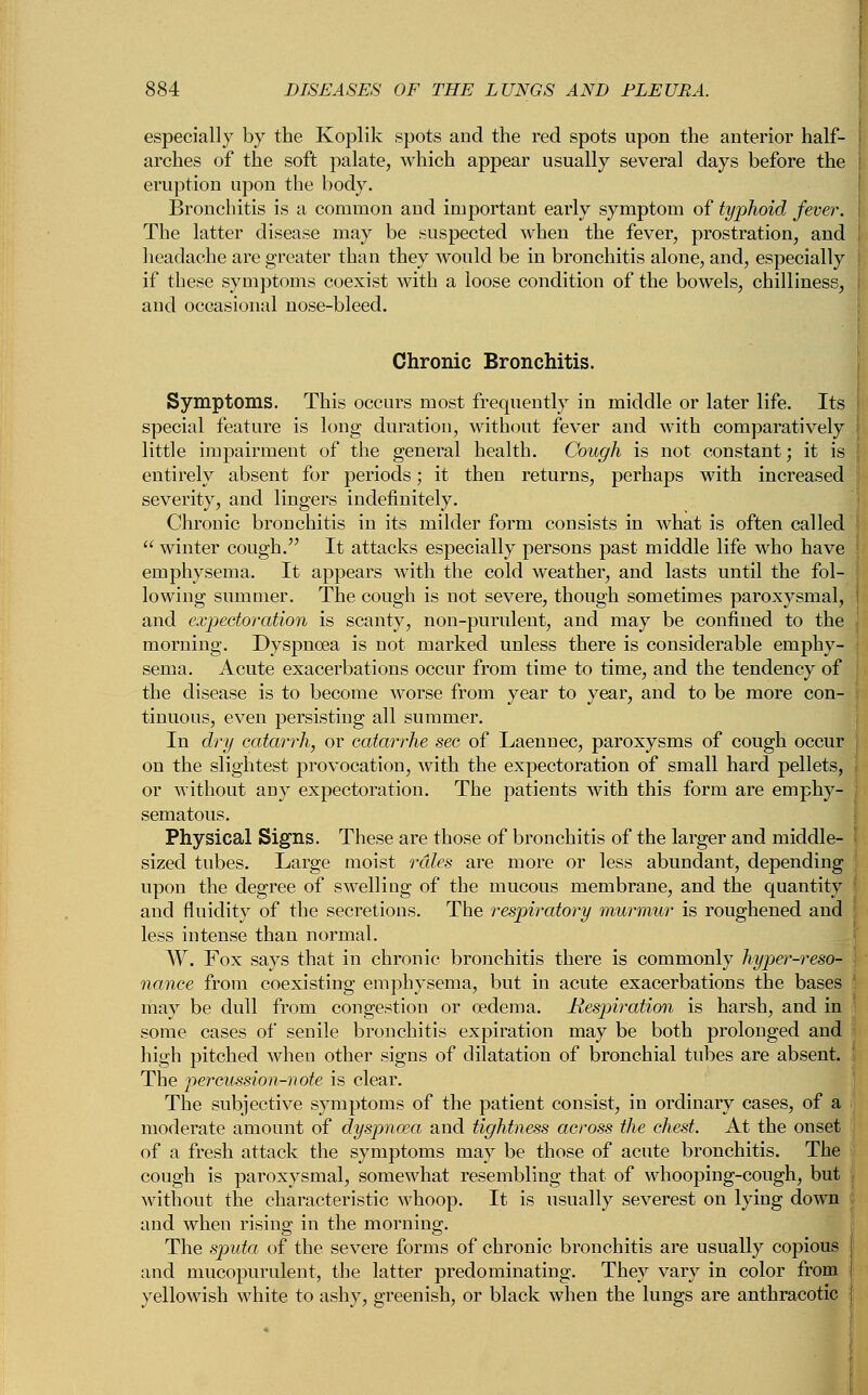 especially by the Koplik spots and the red spots upon the anterior half- arches of the soft palate, which appear usually several days before the eruption upon the body. Bronchitis is a common and important early symptom of typhoid fever. The latter disease may be suspected when the fever, prostration, and headache are greater than they would be in bronchitis alone, and, especially if these symptoms coexist with a loose condition of the bowels, chilliness, and occasional nose-bleed. Chronic Bronchitis. Symptoms. This occurs most frequently in middle or later life. Its special feature is long duration, without fever and with comparatively little impairment of the general health. Cough is not constant; it is entirely absent for periods; it then returns, perhaps with increased severity, and lingers indefinitely. Chronic bronchitis in its milder form consists in what is often called  winter cough. It attacks especially persons past middle life who have j emphysema. It appears with the cold weather, and lasts until the fol- lowing summer. The cough is not severe, though sometimes paroxysmal, i and expectoration is scanty, non-purulent, and may be confined to the morning. Dyspnoea is not marked unless there is considerable emphy- sema. Acute exacerbations occur from time to time, and the tendency of the disease is to become worse from year to year, and to be more con- tinuous, even persisting all summer. In dry catarrh, or catarrhe sec of Laennec, paroxysms of cough occur on the slightest provocation, with the expectoration of small hard pellets, or without any expectoration. The patients with this form are emphy- sematous. Physical Signs. These are those of bronchitis of the larger and middle- ' sized tubes. Large moist rales are more or less abundant, depending upon the degree of swelling of the mucous membrane, and the quantity : and fluidity of the secretions. The respiratory murmur is roughened and less intense than normal. W. Fox says that in chronic bronchitis there is commonly hyper-reso- [ nance from coexisting emphysema, but in acute exacerbations the bases may be dull from congestion or oedema. Respiration is harsh, and in some cases of senile bronchitis expiration may be both prolonged and high pitched when other signs of dilatation of bronchial tubes are absent. ! The percussion-note is clear. The subjective symptoms of the patient consist, in ordinary cases, of a moderate amount of dyspnoea and tightness across the chest. At the onset of a fresh attack the symptoms may be those of acute bronchitis. The cough is paroxysmal, somewhat resembling that of whooping-cough, but without the characteristic whoop. It is usually severest on lying down and when rising in the morning. The sputa of the severe forms of chronic bronchitis are usually copious and mucopurulent, the latter predominating. They vary in color from J yellowish white to ashy, greenish, or black when the lungs are anthracotic j