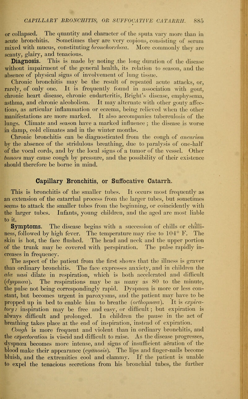 or collapsed. The quantity and character of the sputa vary more than in acute bronchitis. Sometimes they are very copious, consisting of serum mixed with mucus, constituting bronchorrhoea. More commonly they are scanty, glairy, and tenacious. Diagnosis. This is made by noting the long duration of the disease without impairment of the general health, its relation to season, and the absence of physical signs of involvement of lung tissue. Chronic bronchitis may be the result of repeated acute attacks, or, rarely, of only one. It is frequently found in association with gout, chronic heart disease, chronic endarteritis, Bright's disease, emphysema, asthma, and chronic alcoholism. It may alternate with other gouty affec- tions, as articular inflammation or eczema, being relieved when the other manifestations are more marked. It also accompanies tuberculosis of the lungs. Climate and season have a marked influence ; the disease is worse in damp, cold climates and in the winter months. Chronic bronchitis can be diagnosticated from the cough of aneurism by the absence of the stridulous breathing, due to paralysis of one-half of the vocal cords, and by the local signs of a tumor of the vessel. Other tumors may cause cough by pressure, and the possibility of their existence should therefore be borne in mind. Capillary Bronchitis, or Suffocative Catarrh. This is bronchitis of the smaller tubes. It occurs most frequently as an extension of the catarrhal process from the larger tubes, but sometimes seems to attack the smaller tubes from the beginning, or coincidently with the larger tubes. Infants, young children, and the aged are most liable to it. Symptoms. The disease begins with a succession of chills or chilli- ness, followed by high fever. The temperature may rise to 104° F. The skin is hot, the face flushed. The head and neck and the upper portion of the trunk may be covered with perspiration. The pulse rapidly in- creases in frequency. The aspect of the patient from the first shows that the illness is graver than ordinary bronchitis. The face expresses anxiety, and in children the aim nasi dilate in respiration, which is both accelerated and difficult (dyspnoea). The respirations may be as many as 80 to the minute, the pulse not being correspondingly rapid. Dyspnoea is more or less con- stant, but becomes urgent in paroxysms, and the patient may have to be propped up in bed to enable him to breathe (orthopnoea). It is expira- tory: inspiration may be free and easy, or difficult; but expiration is always difficult and prolonged. In children the pause in the act of breathing takes place at the end of inspiration, instead of expiration. Cough is more frequent and violent than in ordinary bronchitis, and the expectoration is viscid and difficult to raise. As the disease progresses, dyspncea becomes more intense, and signs of insufficient aeration of the blood make their appearance (cyanosis). The lips and finger-nails become bluish, and the extremities cool and clammy. If the patient is unable to expel the tenacious secretions from his bronchial tubes, the further