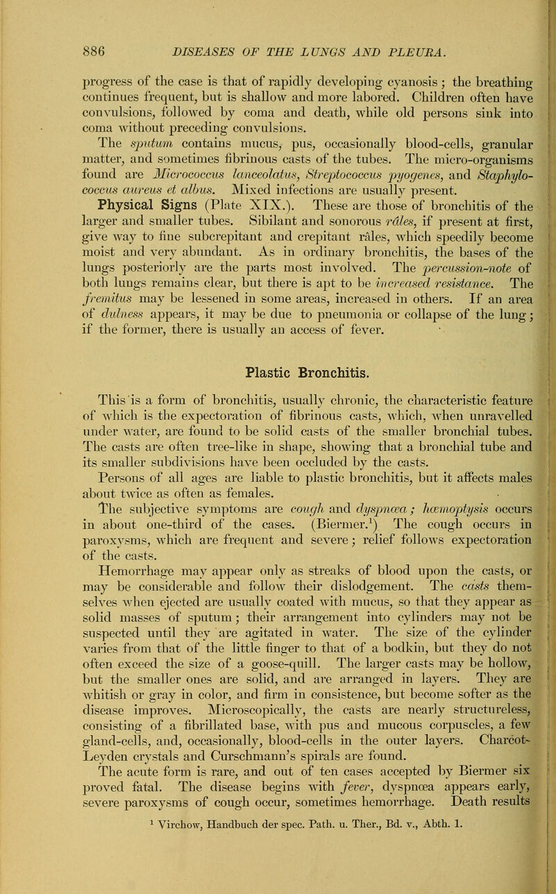 jDrogress of the case is that of rapidly developing cyanosis ; the breathing continues frequent, but is shallow and more labored. Children often have convulsions, followed by coma and death, while old persons sink into coma without preceding convulsions. The sputum contains mucus, pus, occasionally blood-cells, granular matter, and sometimes fibrinous casts of the tubes. The micro-organisms found are Micrococcus lanceolatus, Streptococcus pyogenes, and Staphylo- coccus aureus et albus. Mixed infections are usually present. Physical Signs (Plate XIX.). These are those of bronchitis of the larger and smaller tubes. Sibilant and sonorous rdles, if present at first, give way to fine subcrepitant and crepitant rales, which speedily become moist and very abundant. As in ordinary bronchitis, the bases of the lungs posteriorly are the parts most involved. The percussion-note of both lungs remains clear, but there is apt to be increased resistance. The fremitus may be lessened in some areas, increased in others. If an area of dulness appears, it may be due to pneumonia or collapse of the lung; if the former, there is usually an access of fever. Plastic Bronchitis. This is a form of bronchitis, usually chronic, the characteristic feature of which is the expectoration of fibrinous casts, which, when unravelled under water, are found to be solid casts of the smaller bronchial tubes. The casts are often tree-like in shape, showing that a bronchial tube and its smaller subdivisions have been occluded by the casts. Persons of all ages are liable to plastic bronchitis, but it affects males about twice as often as females. The subjective symptoms are cough and dyspnoea; haemoptysis occurs in about one-third of the cases. (Biermer.1) The cough occurs in paroxysms, which are frequent and severe; relief follows expectoration of the casts. Hemorrhage may appear only as streaks of blood upon the casts, or may be considerable and follow their dislodgement. The casts them- selves when ejected are usually coated with mucus, so that they appear as solid masses of sputum; their arrangement into cylinders may not be suspected until they are agitated in water. The size of the cylinder varies from that of the little finger to that of a bodkin, but they do not often exceed the size of a goose-quill. The larger casts may be hollow, but the smaller ones are solid, and are arranged in layers. They are whitish or gray in color, and firm in consistence, but become softer as the disease improves. Microscopically, the casts are nearly structureless, consisting of a fibrillated base, with pus and mucous corpuscles, a few gland-cells, and, occasionally, blood-cells in the outer layers. Charcot- Leyden crystals and Curschmann's spirals are found. The acute form is rare, and out of ten cases accepted by Biermer six proved fatal. The disease begins with fever, dyspnoea appears early, severe paroxysms of cough occur, sometimes hemorrhage. Death results 1 Virchow, Handbuch der spec. Path. u. Ther., Bd. v., Abth. 1.