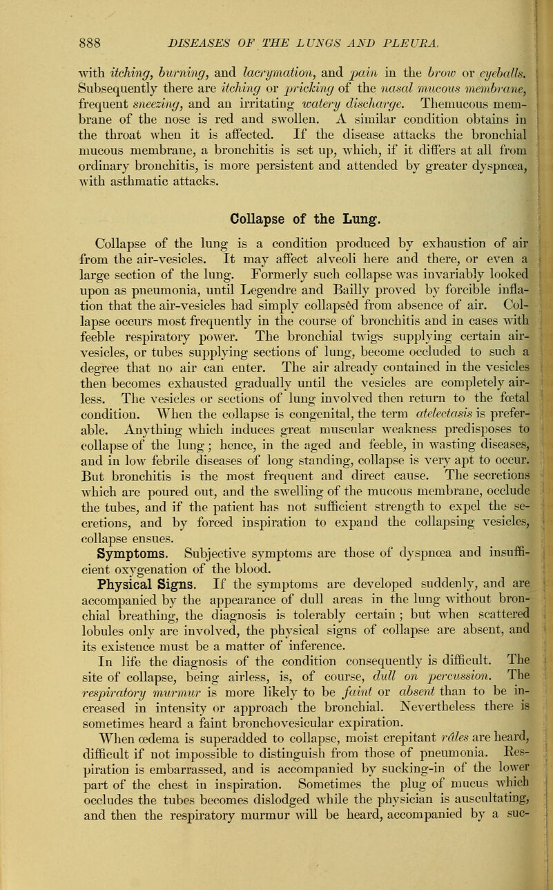 with itching, burning, and lacrymation, and pain in the brow or eyeballs, j Subsequently there are itching or pricking of the nasal mucous membrane, frequent sneezing, and an irritating watery discharge. Themucous mem- brane of the nose is red and swollen. A similar condition obtains in the throat when it is affected. If the disease attacks the bronchial mucous membrane, a bronchitis is set up, which, if it differs at all from ordinary bronchitis, is more persistent and attended by greater dyspnoea, with asthmatic attacks. Collapse of the Lung. Collapse of the lung is a condition produced by exhaustion of air from the air-vesicles. It may affect alveoli here and there, or even a large section of the lung. Formerly such collapse was invariably looked upon as pneumonia, until Legendre and Bailly proved by forcible infla- tion that the air-vesicles had simply collapsed from absence of air. Col- lapse occurs most frequently in the course of bronchitis and in cases with feeble respiratory power. The bronchial twigs supplying certain air- vesicles, or tubes supplying sections of lung, become occluded to such a degree that no air can enter. The air already contained in the vesicles then becomes exhausted gradually until the vesicles are completely air- less. The vesicles or sections of lung involved then return to the foetal condition. When the collapse is congenital, the term atelectasis is prefer- able. Anything which induces great muscular weakness predisposes to collapse of the lung; hence, in the aged and feeble, in wasting diseases, and in low febrile diseases of long standing, collapse is very apt to occur. But bronchitis is the most frequent and direct cause. The secretions which are poured out, and the swelling of the mucous membrane, occlude the tubes, and if the patient has not sufficient strength to expel the se- cretions, and by forced inspiration to expand the collapsing vesicles, collapse ensues. Symptoms. Subjective symptoms are those of dyspnoea and insuffi- cient oxygenation of the blood. Physical Signs. If the symptoms are developed suddenly, and are accompanied by the appearance of dull areas in the lung without bron- chial breathing, the diagnosis is tolerably certain ; but when scattered lobules only are involved, the physical signs of collapse are absent, and its existence must be a matter of inference. In life the diagnosis of the condition consequently is difficult. The site of collapse, being airless, is, of course, dull on percussion. The respiratory murmur is more likely to be faint or absent than to be in- creased in intensity or approach the bronchial. Nevertheless there is sometimes heard a faint broncho vesicular expiration. When oedema is superadded to collapse, moist crepitant rales are heard, difficult if not impossible to distinguish from those of pneumonia. Res- piration is embarrassed, and is accompanied by sucking-in of the lower part of the chest in inspiration. Sometimes the plug of mucus which occludes the tubes becomes dislodged while the physician is auscultating, and then the respiratory murmur will be heard, accompanied by a sue-