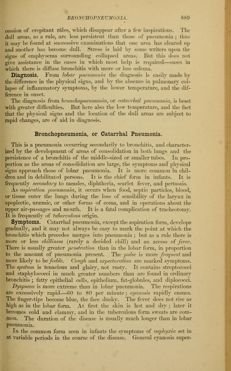 BEOXCHOPXE UMONIA. cession of crepitant rales, which disappear after a few inspirations. The dull areas, as a rule, are less persistent than those of pneumonia ; thus it may be found at successive examinations that one area has cleared up aud another has become dull. Stress is laid by some writers upon the signs of emphysema surrounding collapsed areas. But this does not give assistance in the cases in which most help is required—cases in which there is diffuse bronchitis with more or less cedeuia. Diagnosis. From lobar pneumonia the diagnosis is easily made by the difference in the physical signs, and by the absence in pulmonary col- lapse of inflammatory symptoms, by the lower temperature, and the dif- ference in onset. The diagnosis from bronchopneumonia, or catarrhal pneumonia, is beset with greater difficulties. But here also the low temperature, and the fact that the physical signs and the location of the dull areas are subject to rapid changes, are of aid in diagnosis. Bronchopneumonia, or Catarrhal Pneumonia. This is a pneumonia occurring secondarily to bronchitis, and character- ized by the development of areas of consolidation in both lungs and the persistence of a bronchitis of the middle-sized or smaller tubes. In pro- portion as the areas of consolidation are large, the symptoms and physical signs approach those of lobar pneumonia. It is more common in chil- dren and in debilitated persons. It is the chief form in infants. It is frequently secondary to measles, diphtheria, scarlet fever, and pertussis. As aspiration pneumonia, it occurs when food, septic particles, blood, or tissue enter the lungs during the loss of sensibility of the larynx in apoplectic, ursemic, or other forms of coma, and in operations about the upper air-passages and mouth. It is a fatal complication of tracheotomy. It is frequently of tuberculous origin. Symptoms. Catarrhal pneumonia, except the aspiration form, develops gradually, and it may not always be easy to mark the point at which the bronchitis which precedes merges into pneumonia ; but as a rule there is more or less chilliness (rarely a decided chill) and an access of fever. There is usually greater prostration than in the lobar form, in proportion to the amount of pneumonia present. The pulse is more frequent and more likely to he feeble. Cough and expectoration are marked svmptoms. The sputum is tenacious and glairy, not rust}*. It contains streptococci and staphylococci in much greater numbers than are found in ordinary bronchitis ; fatty epithelial cells, epithelium, fat-globules, and diplococci. Dyspnoea is more extreme than in lobar pneumonia. The respirations are excessively rapid—60 to 80 per minute ; cyanosis rapidly ensues. The finger-tips become blue, the face dusky. The fever does not rise as high as in the lobar form. At first the skin is hot and dry ; later it becomes cold and clammy, and in the tuberculous form sweats are com- mon. The duration of the disease is usually much longer than in lobar pneumonia. In the common form seen in infants the symptoms of asphyxia set in at variable periods in the course of the disease. General cyanosis super-