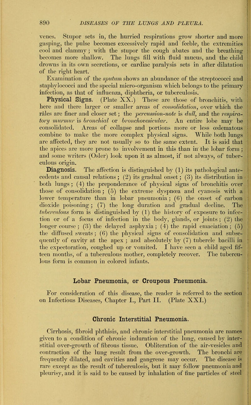 venes. Stupor sets in, the hurried respirations grow shorter and more gasping, the pulse becomes excessively rapid and feeble, the extremities cool and clammy; with the stupor the cough abates and the breathing becomes more shallow. The lungs fill with fluid mucus, and the child drowns in its own secretions, or cardiac paralysis sets in after dilatation of the right heart. Examination of the sputum shows an abundance of the streptococci and staphylococci and the special micro-organism which belongs to the primary infection, as that of influenza, diphtheria, or tuberculosis. Physical Signs. (Plate XX.) These are those of bronchitis, with here and there larger or smaller areas of consolidation, over which the rales are finer and closer set; the percussion-note is dull, and the respira- tory murmur is bronchial or bronchovesicular. An entire lobe may be consolidated. Areas of collapse and portions more or less oedematous combine to make the more complex physical signs. While both lungs are affected, they are not usually so to the same extent. It is said that the apices are more prone to involvement in this than in the lobar form; and some writers (Osier) look upon it as almost, if not always, of tuber- culous origin. Diagnosis. The affection is distinguished by (1) its pathological ante- cedents and causal relations ; (2) its gradual onset; (3) its distribution in both lungs; (4) the preponderance of physical signs of bronchitis over those of consolidation; (5) the extreme dyspnoea and cyanosis with a lower temperature than in lobar pneumonia; (6) the onset of carbon dioxide poisoning; (7) the long duration and gradual decline. The tuberculous form is distinguished by (1) the history of exposure to infec- tion or of a focus of infection in the body, glands, or joints ; (2) the longer course ; (3) the delayed asphyxia; (4) the rapid emaciation; (5) the diffused sweats; (6) the physical signs of consolidation and subse- quently of cavity at the apex ; and absolutely by (7) tubercle bacilli in the expectoration, coughed up or vomited. I have seen a child aged fif- teen months, of a tuberculous mother, completely recover. The tubercu- lous form is common in colored infants. Lobar Pneumonia, or Croupous Pneumonia. For consideration of this disease, the reader is referred to the section on Infectious Diseases, Chapter I., Part II. (Plate XXI.) Chronic Interstitial Pneumonia. Cirrhosis, fibroid phthisis, and chronic interstitial pneumonia are names given to a condition of chronic induration of the lung, caused by inter- stitial over-growth of fibrous tissue. Obliteration of the air-vesicles and contraction of the lung result from the over-growth. The bronchi are frequently dilated, and cavities and gangrene may occur. The disease is rare except as the result of tuberculosis, but it may follow pneumonia and pleurisy, and it is said to be caused by inhalation of fine particles of steel