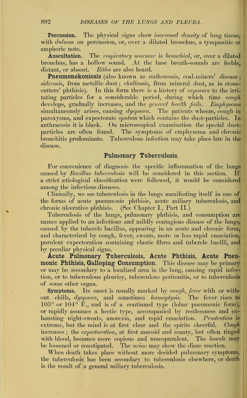 Percussion. The physical signs show increased density of lung tissue, \ with dulness on percussion, or, over a dilated bronchus, a tympanitic or | amphoric note. Auscultation. The respiratory murmur is bronchial, or, over a dilated [ bronchus, has a hollow sound. At the base breath-sounds are feeble, distant, or absent. Utiles are also heard. Pneumonokoniosis (also known as anthracosis, coal-miners' disease; siderosis, from metallic dust; chalicosis, from mineral dust, as in stone- cutters' phthisis). In this form there is a history of exposure to the irri- ! tating particles for a considerable period, during which time cough develops, gradually increases, and the general health fails. Emphysema \ simultaneously arises, causing dyspnoea. The patients wheeze, cough in ij paroxysms, and expectorate sputum which contains the dust-particles. In anthracosis it is black. On microscopical examination the special dust- \ particles are often found. The symptoms of emphysema and chronic bronchitis predominate. Tuberculous infection may take place late in the - Pulmonary Tuberculosis. For convenience of diagnosis the specific inflammation of the lungs caused by Bacillus tuberculosis will be considered in this section. If a strict setiological classification were followed, it would be considered among the infectious diseases. Clinically, we see tuberculosis in the lungs manifesting itself in one of the forms of acute pneumonic phthisis, acute miliary tuberculosis, and chronic ulcerative phthisis. (See Chapter I., Part II.) Tuberculosis of the lungs, pulmonary phthisis, and consumption are names applied to an infectious and mildly contagious disease of the lungs, caused by the tubercle bacillus, appearing in an acute and chronic form, and characterized by cough, fever, sweats, more or less rapid emaciation, purulent expectoration containing elastic fibres and tubercle bacilli, and by peculiar physical signs. Acute Pulmonary Tuberculosis, Acute Phthisis, Acute Pneu- monic Phthisis, Galloping Consumption. This disease may be primary or may be secondary to a localized area in the lung, causing rapid infec- tion, or to tuberculous pleurisy, tuberculous peritonitis, or to tuberculosis of some other organ. Symptoms. Its onset is usually marked by cough, fever with or with- out chills, dyspnoea, and sometimes haemoptysis. The fever rises to 103° or 104° F., and is of a continued type (lobar pneumonic form), or rapidly assumes a hectic type, accompanied by restlessness and ex- hausting night-sweats, anorexia, and rapid emaciation. Prostration is extreme, but the mind is at first clear and the spirits cheerful. Cough increases; the expectoration, at first mucoid and scanty, but often tinged with blood, becomes more copious and mucopurulent. The bowels may be loosened or constipated. The urine may show the diazo reaction. When death takes place without more decided pulmonary symptoms, the tuberculosis has been secondary to tuberculosis elsewhere, or death is the result of a general miliary tuberculosis.