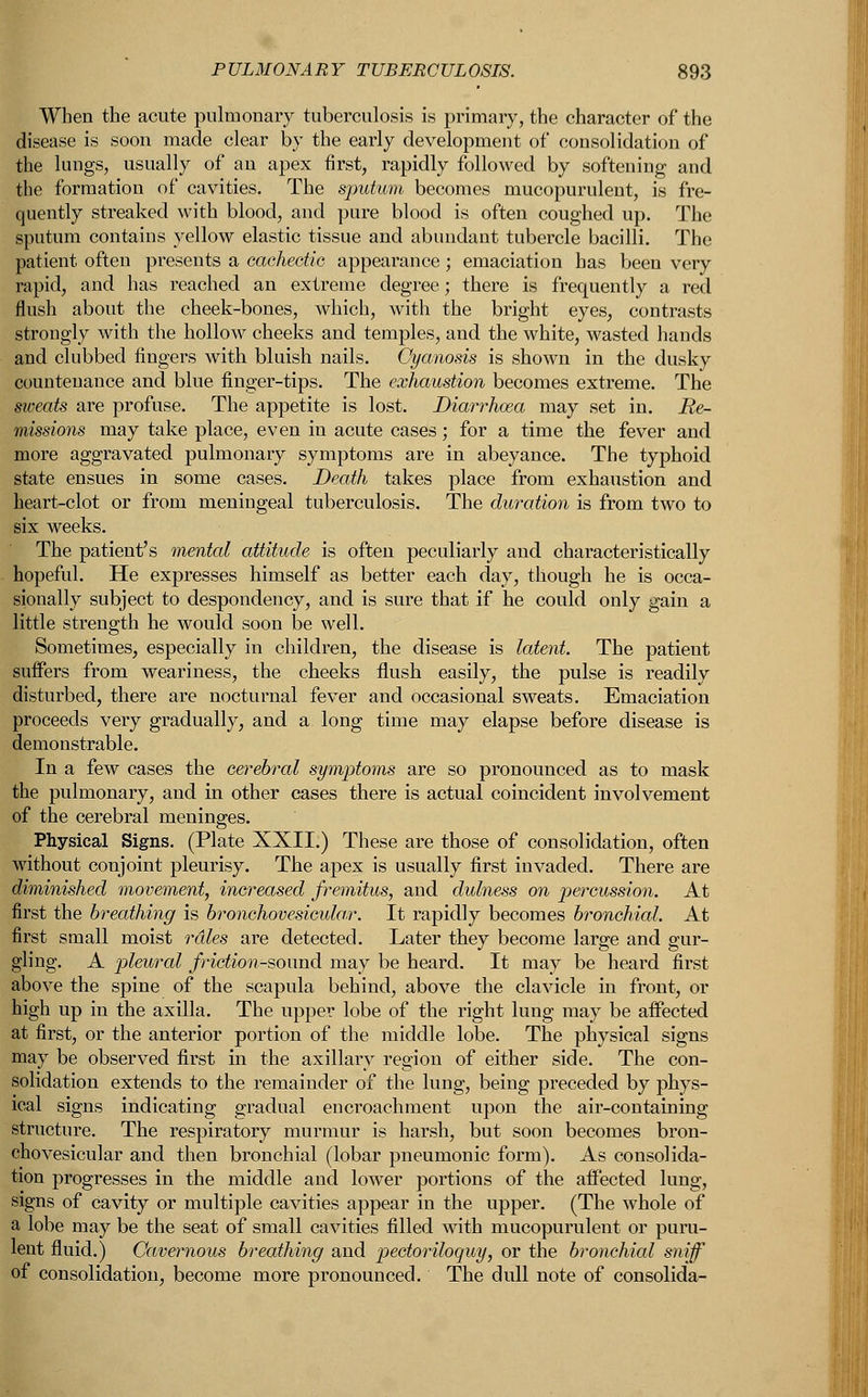 When the acute pulmonary tuberculosis is primary, the character of the disease is soon made clear by the early development of consolidation of the lungs, usually of an apex first, rapidly followed by softening and the formation of cavities. The sputum becomes mucopurulent, is fre- quently streaked with blood, and pure blood is often coughed up. The sputum contains yellow elastic tissue and abundant tubercle bacilli. The patient often presents a cachectic appearance; emaciation has been very rapid, and has reached an extreme degree; there is frequently a red flush about the cheek-bones, which, with the bright eyes, contrasts strongly with the hollow cheeks and temples, and the white, wasted hands and clubbed fingers with bluish nails. Cyanosis is shown in the dusky countenance and blue finger-tips. The exhaustion becomes extreme. The sweats are profuse. The appetite is lost. Diarrhoea may set in. Re- missions may take place, even in acute cases; for a time the fever and more aggravated pulmonary symptoms are in abeyance. The typhoid state ensues in some cases. Death takes place from exhaustion and heart-clot or from meningeal tuberculosis. The duration is from two to six weeks. The patient's mental attitude is often peculiarly and characteristically hopeful. He expresses himself as better each day, though he is occa- sionally subject to despondency, and is sure that if he could only gain a little strength he would soon be well. Sometimes, especially in children, the disease is latent. The patient suffers from weariness, the cheeks flush easily, the pulse is readily disturbed, there are nocturnal fever and occasional sweats. Emaciation proceeds very gradually, and a long time may elapse before disease is demonstrable. In a few cases the cerebral symptoms are so pronounced as to mask the pulmonary, and in other cases there is actual coincident involvement of the cerebral meninges. Physical Signs. (Plate XXII.) These are those of consolidation, often without conjoint pleurisy. The apex is usually first invaded. There are diminished movement, increased fremitus, and dulness on percussion. At first the breathing is bronchovesicular. It rapidly becomes bronchial. At first small moist rales are detected. Later they become large and gur- gling. A pleural friction-sound may be heard. It may be heard first above the spine of the scapula behind, above the clavicle in front, or high up in the axilla. The upper lobe of the right lung may be affected at first, or the anterior portion of the middle lobe. The physical signs may be observed first in the axillary region of either side. The con- solidation extends to the remainder of the lung, being preceded by phys- ical signs indicating gradual encroachment upon the air-containing structure. The respiratory murmur is harsh, but soon becomes bron- chovesicular and then bronchial (lobar pneumonic form). As consolida- tion progresses in the middle and lower portions of the affected lung, signs of Cavity or multiple cavities appear in the upper. (The whole of a lobe may be the seat of small cavities filled with mucopurulent or puru- lent fluid.) Cavernous breathing and pectoriloquy, or the bronchial sniff of consolidation, become more pronounced. The dull note of consolida-