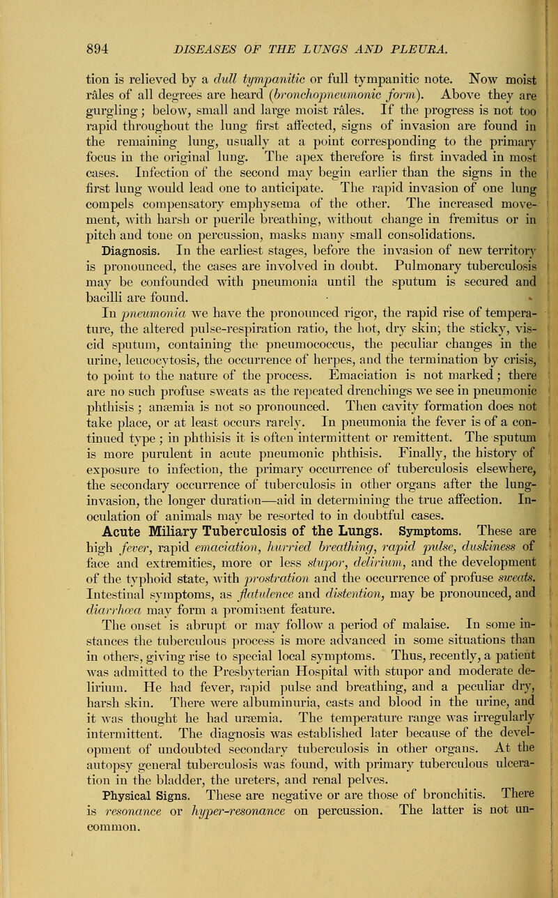 tion is relieved by a dull tympanitic or full tympanitic note. Now moist rales of all degrees are heard (bronchopneumonia form). Above they are gurgling; below, small and large moist rales. If the progress is not too rapid throughout the lung first affected, signs of invasion are found in the remaining lung, usually at a point corresponding to the primary focus in the original lung. The apex therefore is first invaded in most cases. Infection of the second may begin earlier than the signs in the first lung would lead one to anticipate. The rapid invasion of one lung compels compensatory emphysema of the other. The increased move- ment, with harsh or puerile breathing, without change in fremitus or in pitch and tone on percussion, masks many small consolidations. Diagnosis. In the earliest stages, before the invasion of new territory is pronounced, the cases are involved in doubt. Pulmonary tuberculosis may be confounded with pneumonia until the sputum is secured and bacilli are found. In pneumonia we have the pronounced rigor, the rapid rise of tempera- ture, the altered pulse-respiration ratio, the hot, dry skin; the sticky, vis- cid sputum, containing the pneumococcus, the peculiar changes in the urine, leucocytosis, the occurrence of herpes, and the termination by crisis, to point to the nature of the process. Emaciation is not marked; there are no such profuse sweats as the repeated drenchings we see in pneumonic phthisis ; ansemia is not so pronounced. Then cavity formation does not take place, or at least occurs rarely. In pneumonia the fever is of a con- tinued type ; in phthisis it is often intermittent or remittent. The sputum is more purulent in acute pneumonic phthisis. Finally, the history of exposure to infection, the primary occurrence of tuberculosis elsewhere, the secondary occurrence of tuberculosis in other organs after the lung- invasion, the longer duration—aid in determining the true affection. In- oculation of animals may be resorted to in doubtful cases. Acute Miliary Tuberculosis of the Lungs. Symptoms. These are high fever, rapid emaciation, hurried breathing, rapid pulse, duskiness of face and extremities, more or less stupor, delirium, and the development of the typhoid state, with prostration and the occurrence of profuse sweats. Intestinal symptoms, as flatulence and distention, may be pronounced, and diarrhoea may form a prominent feature. The onset is abrupt or may follow a period of malaise. In some in- stances the tuberculous process is more advanced in some situations than in others, giving rise to special local symptoms. Thus, recently, a patient was admitted to the Presbyterian Hospital with stupor and moderate de- lirium. He had fever, rapid pulse and breathing, and a peculiar dry, harsh skin. There were albuminuria, casts and blood in the urine, and it was thought he had uraemia. The temperature range was irregularly intermittent. The diagnosis was established later because of the devel- opment of undoubted secondary tuberculosis in other organs. At the autopsy general tuberculosis was found, with primary tuberculous ulcera- tion in the bladder, the ureters, and renal pelves. Physical Signs. These are negative or are those of bronchitis. There is resonance or hyper-resonance on percussion. The latter is not un- common.