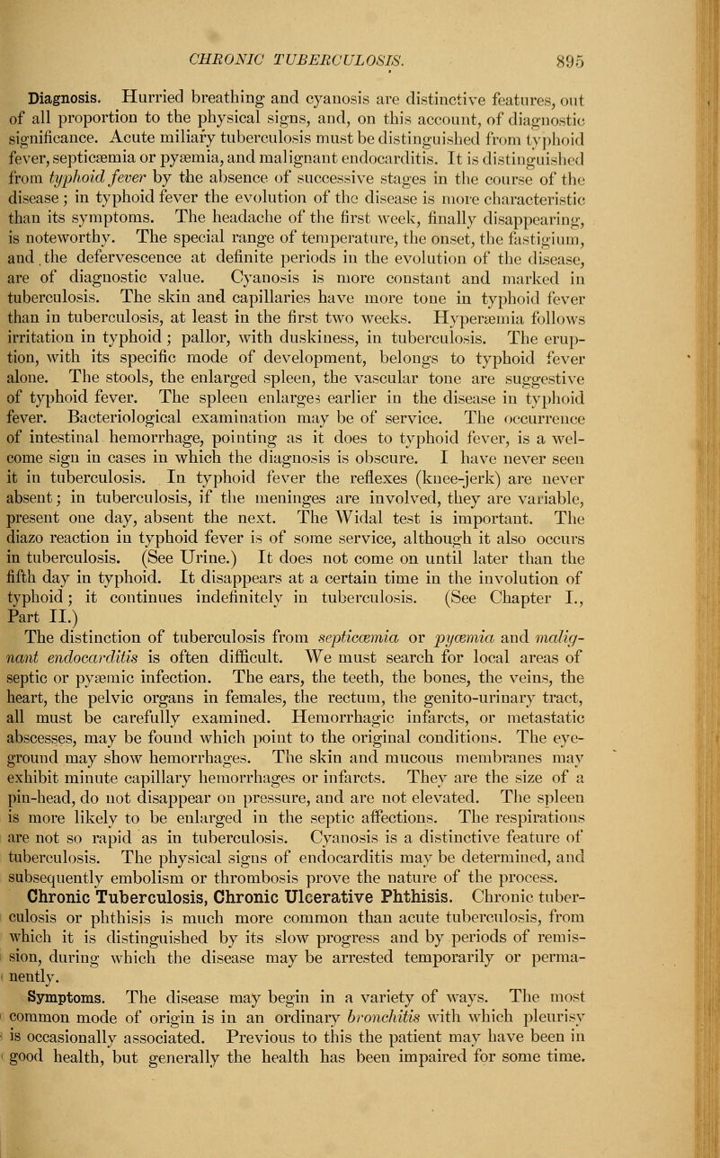 Diagnosis. Hurried breathing and cyanosis are distinctive features, out of all proportion to the physical signs, and, on this account, of diagnostic significance. Acute miliary tuberculosis must be distinguished from typhoid fever, septicaemia or pysenna, and malignant endocarditis. It is distingi dished from typhoid fever by the absence of successive stages in the course of the disease; in typhoid fever the evolution of the disease is more characteristic than its symptoms. The headache of the first week, finally disappearing, is noteworthy. The special range of temperature, the onset, the fastigium, and,the defervescence at definite periods in the evolution of the disease, are of diagnostic value. Cyanosis is more constant and. marked in tuberculosis. The skin and capillaries have more tone in typhoid fever than in tuberculosis, at least in the first two weeks. Hypersemia follows irritation in typhoid ; pallor, with duskiness, in tuberculosis. The erup- tion, with its specific mode of development, belongs to typhoid fever alone. The stools, the enlarged spleen, the vascular tone are suggestive of typhoid fever. The spleen enlarges earlier in the disease in typhoid fever. Bacteriological examination may be of service. The occurrence of intestinal hemorrhage, pointing as it does to typhoid fever, is a wel- come sign in cases in which the diagnosis is obscure. I have never seen it in tuberculosis. In typhoid fever the reflexes (knee-jerk) are never absent; in tuberculosis, if the meninges are involved, they are variable, present one day, absent the next. The Widal test is important. The diazo reaction in typhoid fever is of some service, although it also occurs in tuberculosis. (See Urine.) It does not come on until later than the fifth day in typhoid. It disappears at a certain time in the involution of typhoid; it continues indefinitely in tuberculosis. (See Chapter I., Part II.) The distinction of tuberculosis from septicaemia or pyaemia and malig- nant endocarditis is often difficult. We must search for local areas of septic or pysemic infection. The ears, the teeth, the bones, the veins, the heart, the pelvic organs in females, the rectum, the genito-urinary tract, all must be carefully examined. Hemorrhagic infarcts, or metastatic abscesses, may be found which point to the original conditions. The eye- ground may show hemorrhages. The skin and mucous membranes may exhibit minute capillary hemorrhages or infarcts. They are the size of a pin-head, do not disappear on pressure, and are not elevated. The spleen is more likely to be enlarged in the septic affections. The respirations are not so rapid as in tuberculosis. Cyanosis is a distinctive feature of tuberculosis. The physical signs of endocarditis may be determined, and subsequently embolism or thrombosis prove the nature of the process. Chronic Tuberculosis, Chronic Ulcerative Phthisis. Chronic tuber- culosis or phthisis is much more common than acute tuberculosis, from which it is distinguished by its slow progress and by periods of remis- sion, during which the disease may be arrested temporarily or perma- nently. Symptoms. The disease may begin in a variety of ways. The most common mode of origin is in an ordinaiy bronchitis with which pleurisy is occasionally associated. Previous to this the patient may have been in good health, but generally the health has been impaired for some time.