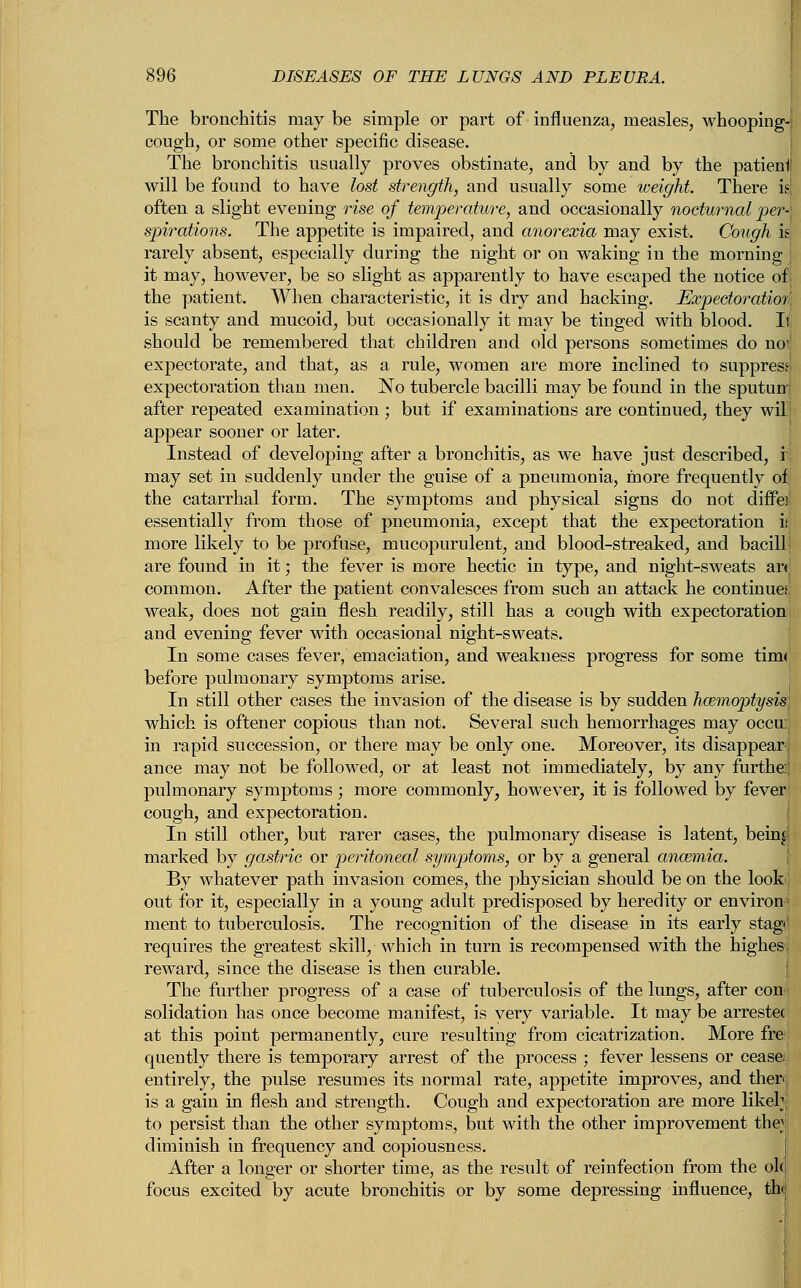 The bronchitis may be simple or part of influenza, measles, whooping- cough, or some other specific disease. The bronchitis usually proves obstinate, and by and by the patieni will be found to have lost strength, and usually some weight. There k often a slight evening rise of temperature, and occasionally nocturnal per- spirations. The appetite is impaired, and anorexia may exist. Cough k rarely absent, especially during the night or on waking in the morning it may, however, be so slight as apparently to have escaped the notice of the patient. When characteristic, it is dry and hacking. Expectoration is scanty and mucoid, but occasionally it may be tinged with blood. It should be remembered that children and old persons sometimes do noJ expectorate, and that, as a rule, women are more inclined to suppress1 expectoration than men. No tubercle bacilli may be found in the sputunj after repeated examination ; but if examinations are continued, they wil appear sooner or later. Instead of developing after a bronchitis, as we have just described, i; may set in suddenly under the guise of a pneumonia, more frequently of the catarrhal form. The symptoms and physical signs do not differ essentially from those of pneumonia, except that the expectoration is more likely to be profuse, mucopurulent, and blood-streaked, and bacilli are found in it; the fever is more hectic in type, and night-sweats ar< common. After the patient convalesces from such an attack he continues: weak, does not gain flesh readily, still has a cough with expectoration and evening fever with occasional night-sweats. In some cases fever, emaciation, and weakness progress for some tim< before pulmonary symptoms arise. In still other cases the invasion of the disease is by sudden hcemoptysis which is oftener copious than not. Several such hemorrhages may occu: in rapid succession, or there may be only one. Moreover, its disappear ance may not be followed, or at least not immediately, by any furthe: pulmonary symptoms ; more commonly, however, it is followed by fever cough, and expectoration. In still other, but rarer cases, the pulmonary disease is latent, bein|' marked by gastric or peritoneal symptoms, or by a general anaemia. By whatever path invasion comes, the physician should be on the look, out for it, especially in a young adult predisposed by heredity or environ- ment to tuberculosis. The recognition of the disease in its early stag- requires the greatest skill, which in turn is recompensed with the highes reward, since the disease is then curable. The further progress of a case of tuberculosis of the lungs, after con solidation has once become manifest, is very variable. It may be arrestee at this point permanently, cure resulting from cicatrization. More fre quently there is temporary arrest of the process ; fever lessens or cease, entirely, the pulse resumes its normal rate, appetite improves, and ther<, is a gain in flesh and strength. Cough and expectoration are more likeh to persist than the other symptoms, but with the other improvement the; diminish in frequency and copiousness. After a longer or shorter time, as the result of reinfection from the old focus excited by acute bronchitis or by some depressing influence, tWi