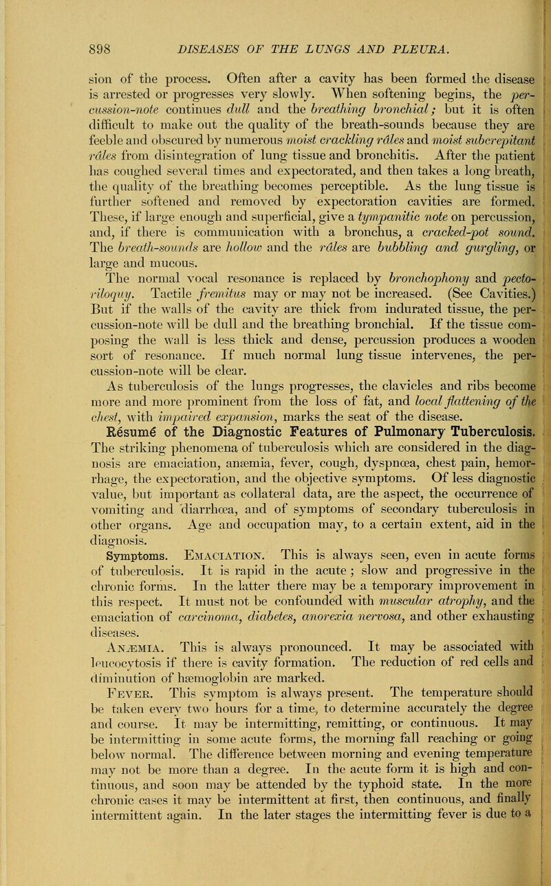 sion of the process. Often after a cavity has been formed the disease is arrested or progresses very slowly. When softening begins, the per- cussion-note continues dull and the breathing bronchial; but it is often difficult to make out the quality of the breath-sounds because they are feeble and obscured by numerous moist crackling rdles and moist subcrepitant rdles from disintegration of lung tissue and bronchitis. After the patient has coughed several times and expectorated, and then takes a long breath, the quality of the breathing becomes perceptible. As the lung tissue is further softened and removed by expectoration cavities are formed.. These, if large enough and superficial, give a tympanitic note on percussion, and, if there is communication with a bronchus, a cracked-pot sound. The breath-sounds are hollow and the rales are bubbling and gurgling, or large and mucous. The normal vocal resonance is replaced by bronchophony and pecto- riloquy. Tactile fremitus may or may not be increased. (See Cavities.) But if the walls of the cavity are thick from indurated tissue, the per- cussion-note will be dull and the breathing bronchial. If the tissue com- posing the wall is less thick and dense, percussion produces a wooden sort of resonance. If much normal lung tissue intervenes, the per- cussion-note will be clear. As tuberculosis of the lungs progresses, the clavicles and ribs become more and more prominent from the loss of fat, and local flattening of the chest, with impaired expansion, marks the seat of the disease. Resume of the Diagnostic Features of Pulmonary Tuberculosis. The striking phenomena of tuberculosis which are considered in the diag- nosis are emaciation, anaemia, fever, cough, dyspnoea, chest pain, hemor- rhage, the expectoration, and the objective symptoms. Of less diagnostic value, but important as collateral data, are the aspect, the occurrence of vomiting and diarrhoea, and of symptoms of secondary tuberculosis in other organs. Age and occupation may, to a certain extent, aid in the diagnosis. Symptoms. Emaciation. This is always seen, even in acute forms of tuberculosis. It is rapid in the acute; slow and progressive in the chronic forms. In the latter there may be a temporary improvement in this respect. It must not be confounded with muscular atrophy, and the emaciation of carcinoma, diabetes, anorexia nervosa, and other exhausting diseases. Anaemia. This is always pronounced. It may be associated with Wcocytosis if there is cavity formation. The reduction of red cells and diminution of haemoglobin are marked. Fever. This symptom is always present. The temperature should be taken every two hours for a time, to determine accurately the degree and course. It may be intermitting, remitting, or continuous. It may be intermitting in some acute forms, the morning fall reaching or going below normal. The difference between morning and evening temperature may not be more than a degree. In the acute form it is high and con- tinuous, and soon may be attended by the typhoid state. In the more chronic cases it may be intermittent at first, then continuous, and finally intermittent again. In the later stages the intermitting fever is due to a,