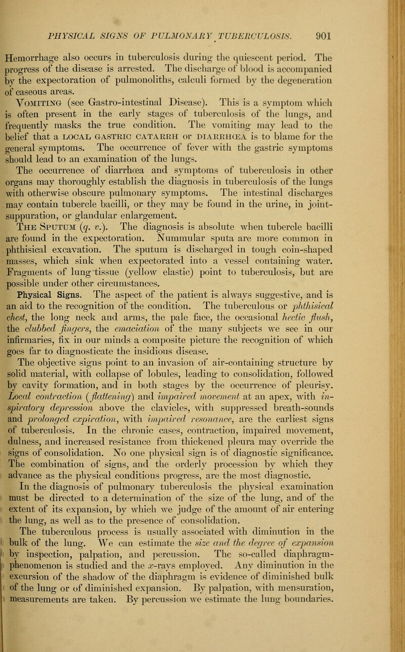 Hemorrhage also occurs in tuberculosis during the quiescent period. The progress of the disease is arrested. The discharge of blood is accompanied by the expectoration of pulmonoliths, calculi formed by the degeneration of caseous areas. Vomiting (see Gastro-intestinal Disease). This is a symptom which is often present in the early stages of tuberculosis of the lungs, and frequently masks the true condition. The vomiting may lead to the belief that a local gastric catarrh or diarrhcea is to blame for the general symptoms. The occurrence of fever with the gastric symptoms should lead to an examination of the lungs. The occurrence of diarrhoea and symptoms of tuberculosis in other organs may thoroughly establish the diagnosis in tuberculosis of the lungs with otherwise obscure pulmonary symptoms. The intestinal discharges may contain tubercle bacilli, or they may be found in the urine, in joint- suppuration, or glandular enlargement. The Sputum (g. v.). The diagnosis is absolute when tubercle bacilli are found in the expectoration. Nummular sputa are more common in phthisical excavation. The sputum is discharged in tough coin-shaped masses, which sink when expectorated into a vessel containing water. Fragments of lung-tissue (yellow elastic) point to tuberculosis, but are possible under other circumstances. Physical Signs. The aspect of the patient is always suggestive, and is an aid to the recognition of the condition. The tuberculous of phthisical chest, the long neck and arms, the pale face, the occasional hectic flush, the clubbed fingers, the emaciation of the many subjects we see in our infirmaries, fix in our minds a composite picture the recognition of which goes far to diagnosticate the insidious disease. The objective signs point to an invasion of air-containing structure by solid material, with collapse of lobules, leading to consolidation, followed by cavity formation, and in both stages by the occurrence of pleurisy. Local contraction [flattening) and impaired movement at an apex, with in- spiratory depression above the clavicles, with suppressed breath-sounds and prolonged expiration, with impaired resonance, are the earliest signs of tuberculosis. In the chronic cases, contraction, impaired movement, dulness, and increased resistance from thickened pleura may override the signs of consolidation. No one physical sign is of diagnostic significance. The combination of signs, and the orderly procession by which they advance as the physical conditions progress, are the most diagnostic. In the diagnosis of pulmonary tuberculosis the physical examination must be directed to a determination of the size of the lung, and of the extent of its expansion, by which we judge of the amount of air entering the lung, as well as to the presence of consolidation. The tuberculous process is usually associated with diminution in the bulk of the lung. We can estimate the size and the degree of expansion i by inspection, palpation, and percussion. The so-called diaphragm- i phenomenon is studied and the arrays employed. Any diminution in the 1 excursion of the shadow of the diaphragm is evidence of diminished bulk i of the lung or of diminished expansion. By palpation, with mensuration, i measurements are taken. By percussion we estimate the lung boundaries.