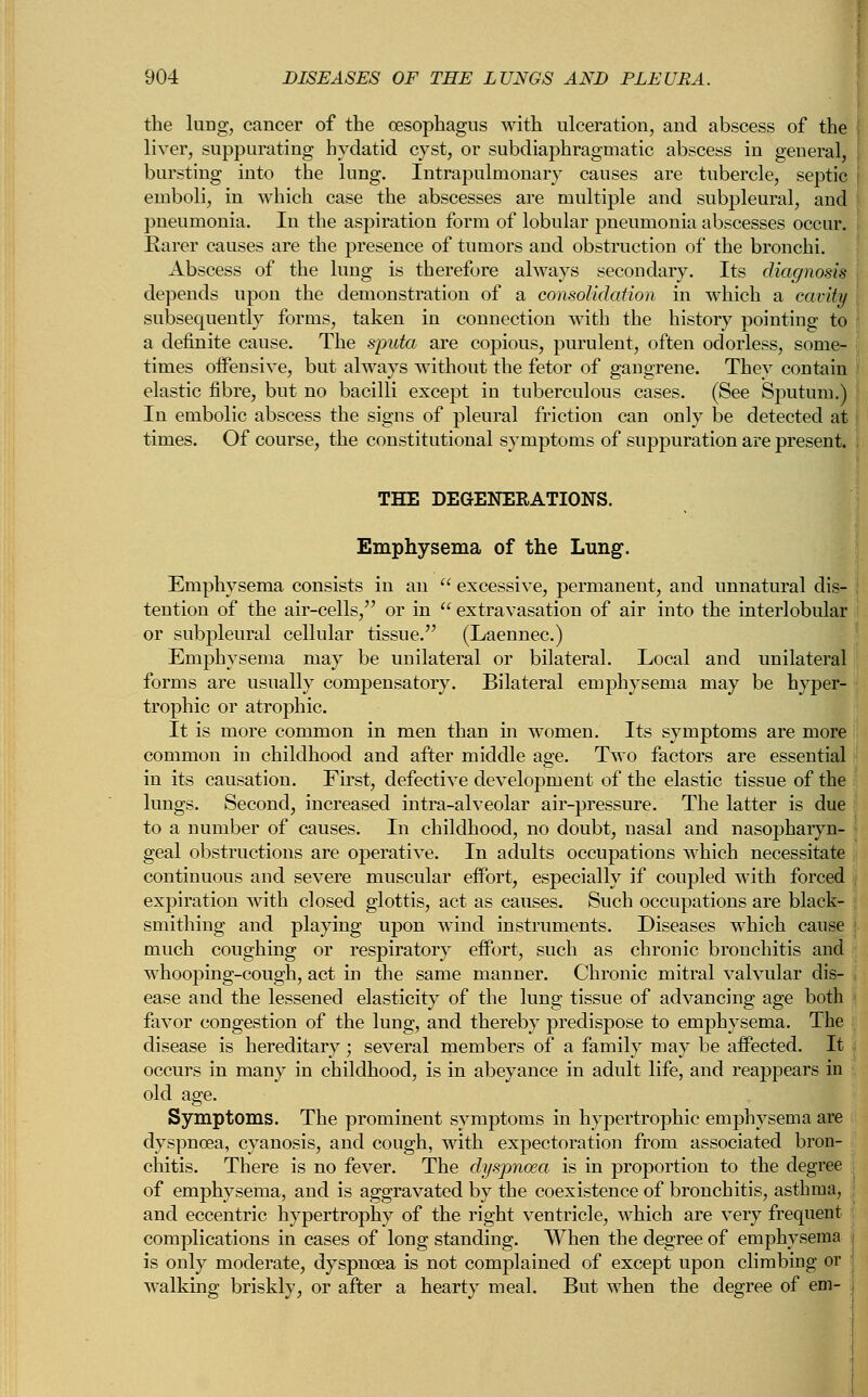 the lung, cancer of the oesophagus with ulceration, and abscess of the liver, suppurating hydatid cyst, or subdiaphragmatic abscess in general, bursting into the lung. Intrapulnionary causes are tubercle, septic emboli, in which case the abscesses are multiple and subpleural, and pneumonia. In the aspiration form of lobular pneumonia abscesses occur. Rarer causes are the presence of tumors and obstruction of the bronchi. Abscess of the lung is therefore always secondary. Its diagnosis depends upon the demonstration of a consolidation in which a cavity subsequently forms, taken in connection with the history pointing to a definite cause. The sputa are copious, purulent, often odorless, some- times offensive, but always without the fetor of gangrene. They contain elastic fibre, but no bacilli except in tuberculous cases. (See Sputum.) In embolic abscess the signs of pleural friction can only be detected at times. Of course, the constitutional symptoms of suppuration are present. THE DEGENERATIONS. Emphysema of the Lung. Emphysema consists in an  excessive, permanent, and unnatural dis- tention of the air-cells, or in  extravasation of air into the interlobular or subpleural cellular tissue. (Laennec.) Emphysema may be unilateral or bilateral. Local and unilateral forms are usually compensatory. Bilateral emphysema may be hyper- trophic or atrophic. It is more common in men than in women. Its symptoms are more common in childhood and after middle age. Two factors are essential in its causation. First, defective development of the elastic tissue of the lungs. Second, increased intra-alveolar air-pressure. The latter is due to a number of causes. In childhood, no doubt, nasal and nasopharyn- geal obstructions are operative. In adults occupations which necessitate continuous and severe muscular effort, especially if coupled with forced expiration with closed glottis, act as causes. Such occupations are black- smithing and playing upon wind instruments. Diseases which cause much coughing or respiratory effort, such as chronic bronchitis and whooping-cough, act in the same manner. Chronic mitral valvular dis- ease and the lessened elasticity of the lung tissue of advancing age both fiivor congestion of the lung, and thereby predispose to emphysema. The disease is hereditary; several members of a family may be affected. It occurs in many in childhood, is in abeyance in adult life, and reappears in old age. Symptoms. The prominent symptoms in hypertrophic emphysema are dyspnoea, cyanosis, and cough, with expectoration from associated bron- chitis. There is no fever. The dyspnoea is in proportion to the degree of emphysema, and is aggravated by the coexistence of bronchitis, asthma, and eccentric hypertrophy of the right ventricle, which are very frequent complications in cases of long standing. When the degree of emphysema is only moderate, dyspnoea is not complained of except upon climbing or walking briskly, or after a hearty meal. But when the degree of em-