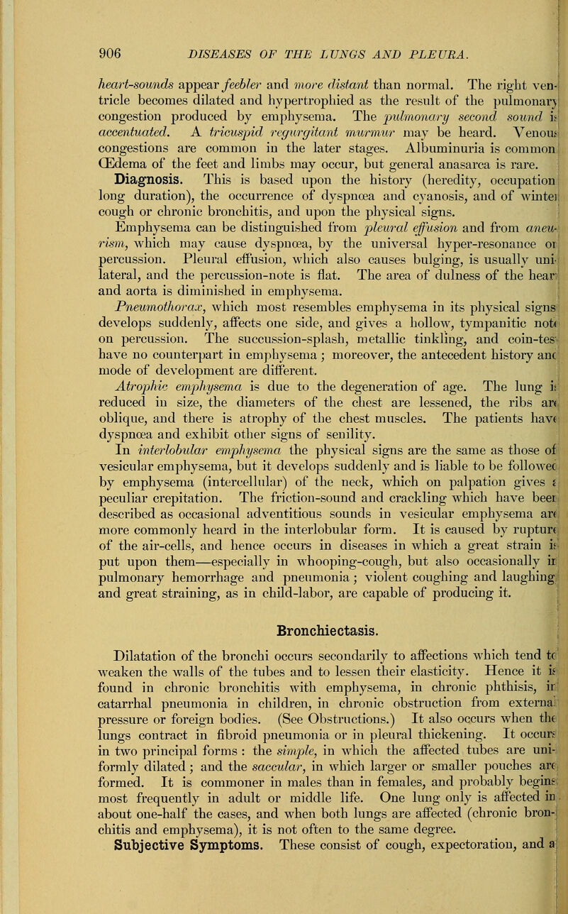 heart-sounds appear feebler and more distant than normal. The right ven- tricle becomes dilated and hypertrophied as the result of the pulmonary congestion produced by emphysema. The pulmonary second sound is accentuated. A tricuspid regurgitant murmur may be heard. Venous congestions are common in the later stages. Albuminuria is common, CEdema of the feet and limbs may occur, but general anasarca is rare. Diagnosis. This is based upon the history (heredity, occupation long duration), the occurrence of dyspnoea and cyanosis, and of wintei cough or chronic bronchitis, and upon the physical signs. Emphysema can be distinguished from pleural effusion and from aneu-\ rism, which may cause dyspnoea, by the universal hyper-resonance or percussion. Pleural effusion, which also causes bulging, is usually uni-i lateral, and the percussion-note is flat. The area of dulness of the hear; and aorta is diminished in emphysema. Pneumothorax, which most resembles emphysema in its physical signs develops suddenly, affects one side, and gives a hollow, tympanitic not< on percussion. The succussion-splash, metallic tinkling, and coin-tes^i have no counterpart in emphysema ; moreover, the antecedent history anc mode of development are different. Atrophic emphysema is due to the degeneration of age. The lung is! reduced in size, the diameters of the chest are lessened, the ribs ar«| oblique, and there is atrophy of the chest muscles. The patients have dyspnoea and exhibit other signs of senility. In interlobular emphysema the physical signs are the same as those of vesicular emphysema, but it develops suddenly and is liable to be follower by emphysema (intercellular) of the neck, which on palpation gives i\ peculiar crepitation. The friction-sound and crackling which have been; described as occasional adventitious sounds in vesicular emphysema arc; more commonly heard in the interlobular form. It is caused by rupture of the air-cells, and hence occurs in diseases in which a great strain is. put upon them—especially in whooping-cough, but also occasionally ir pulmonary hemorrhage and pneumonia; violent coughing and laughing' and great straining, as in child-labor, are capable of producing it. Bronchiectasis. Dilatation of the bronchi occurs secondarily to affections which tend tc weaken the walls of the tubes and to lessen their elasticity. Hence it iti found in chronic bronchitis with emphysema, in chronic phthisis, ir! catarrhal pneumonia in children, in chronic obstruction from externa; pressure or foreign bodies. (See Obstructions.) It also occurs when the lungs contract in fibroid pneumonia or in pleural thickening. It occurs in two principal forms : the simple, in which the affected tubes are uni-i formly dilated; and the saccular, in which larger or smaller pouches are formed. It is commoner in males than in females, and probably begins most frequently in adult or middle life. One lung only is affected inI about one-half the cases, and when both lungs are affected (chronic bron-| chitis and emphysema), it is not often to the same degree. Subjective Symptoms. These consist of cough, expectoration, and a