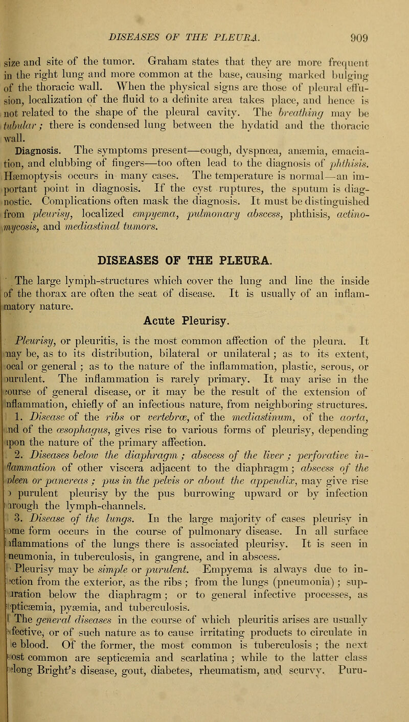 size and site of the tumor. Graham states that they are more frequent in the right lung and more common at the base, causing marked bulging of the thoracic wall. When the physical signs are those of pleural effu- sion, localization of the fluid to a definite area takes place, and hence is not related to the shape of the pleural cavity. The breathing may be tubular; there is condensed lung between the hydatid and the thoracic wall. Diagnosis. The symptoms present—cough, dyspnoea, anaemia, emacia- tion, and clubbing of fingers—too often lead to the diagnosis of phtJi.ixix. Haemoptysis occurs in many cases. The temperature is normal—an im- portant point in diagnosis. If the cyst ruptures, the sputum is diag- nostic. Complications often mask the diagnosis. It must be distinguished from 'pleurisy, localized empyema, pulmonary abscess, phthisis, actino- mycosis, and mediastinal tumors. DISEASES OF THE PLEURA. The large lymph-structures which cover the lung and line the inside of the thorax are often the seat of disease. It is usually of an inflam- matory nature. Acute Pleurisy. Pleurisy, or pleuritis, is the most common affection of the pleura. It may be, as to its distribution, bilateral or unilateral; as to its extent, ocal or general; as to the nature of the inflammation, plastic, serous, or mrulent. The inflammation is rarely primary. It may arise in the eourse of general disease, or it may be the result of the extension of nflammation, chiefly of an infectious nature, from neighboring structures, i 1. Disease of the ribs or vertebrce, of the mediastinum, of the aorta, md of the oesophagus, gives rise to various forms of pleurisy, depending tpon the nature of the primary affection. . 2. Diseases below the diaphragm ; abscess of the liver ; perforative in- flammation of other viscera adjacent to the diaphragm; abscess of the pleen or pancreas ; pus in the pelvis or about the appendix, may give rise ) purulent pleurisy by the pus burrowing upward or by infection arough the lymph-channels. '• 3. Disease of the lungs. In the large majority of cases pleurisy in ome form occurs in the course of pulmonary disease. In all surface lflammations of the lungs there is associated pleurisy. It is seen in aeumonia, in tuberculosis, in gangrene, and in abscess. • Pleurisy may be simple or purulent. Empyema is always due to in- sction from the exterior, as the ribs; from the lungs (pneumonia); sup- oration below the diaphragm; or to general infective processes, as pticsemia, pyaemia, and tuberculosis. I The general diseases in the course of which pleuritis arises are usually (fective, or of such nature as to cause irritating products to circulate in ie blood. Of the former, the most common is tuberculosis ; the next -lost common are septicaemia and scarlatina ; while to the latter class 'long Bright's disease, gout, diabetes, rheumatism, and, scurvy. Puru-