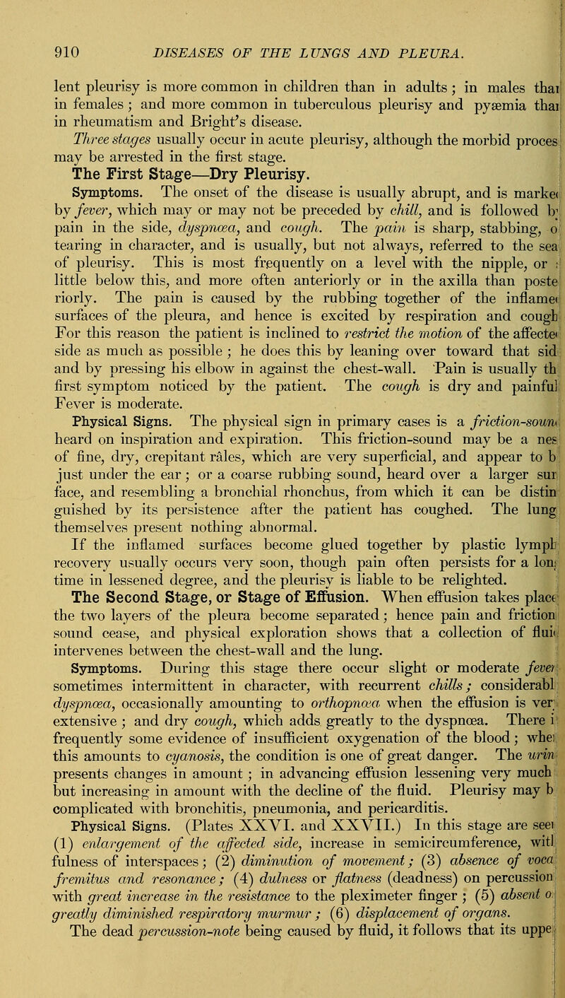 lent pleurisy is more common in children than in adults; in males thai in females; and more common in tuberculous pleurisy and pyEemia thai in rheumatism and Bright's disease. Three stages usually occur in acute pleurisy, although the morbid proces may be arrested in the first stage. The First Stage—Dry Pleurisy. Symptoms. The onset of the disease is usually abrupt, and is market by fever, which may or may not be preceded by chill, and is followed \y pain in the side, dyspnoea, and cough. The pain is sharp, stabbing, o tearing in character, and is usually, but not always, referred to the seal of pleurisy. This is most frequently on a level with the nipple, or I little below this, and more often anteriorly or in the axilla than poste riorly. The pain is caused by the rubbing together of the inflamet surfaces of the pleura, and hence is excited by respiration and cough. For this reason the patient is inclined to restrict the motion of the affectei side as much as possible ; he does this by leaning over toward that sid; and by pressing his elbow in against the chest-wall. Pain is usually th first symptom noticed by the patient. The cough is dry and painful Fever is moderate. Physical Signs. The physical sign in primary cases is a friction-soum heard on inspiration and expiration. This friction-sound may be a neg; of fine, dry, crepitant rales, which are very superficial, and appear to b just under the ear; or a coarse rubbing sound, heard over a larger sur face, and resembling a bronchial rhonchus, from which it can be distin guished by its persistence after the patient has coughed. The lung themselves present nothing abnormal. If the inflamed surfaces become glued together by plastic lymph recovery usually occurs very soon, though pain often persists for a Ion; time in lessened degree, and the pleurisy is liable to be relighted. The Second Stage, or Stage of Effusion. When effusion takes place the two layers of the pleura become separated; hence pain and friction sound cease, and physical exploration shows that a collection of fluii intervenes between the chest-wall and the lung. Symptoms. During this stage there occur slight or moderate fever, sometimes intermittent in character, with recurrent chills; considerabl dyspnoea, occasionally amounting to orthopnea, when the effusion is ver extensive ; and dry cough, which adds greatly to the dyspnoea. There i frequently some evidence of insufficient oxygenation of the blood; whei this amounts to cyanosis, the condition is one of great danger. The urin presents changes in amount; in advancing effusion lessening very much but increasing in amount with the decline of the fluid. Pleurisy may b complicated with bronchitis, pneumonia, and pericarditis. Physical Signs. (Plates XXVI. and XXVII.) In this stage are seei (1) enlargement of the affected side, increase in semicircumference, wit! fulness of interspaces; (2) diminution of movement; (3) absence of voca fremitus and resonance; (4) dulness or flatness (deadness) on percussion with great increase in the resistance to the pleximeter finger ; (5) absent aj greatly diminished respiratory murmur ; (6) displacement of organs. The dead percussion-note being caused by fluid, it follows that its uppe i