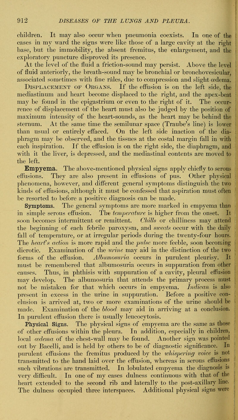 children. It may also occur when pneumonia coexists. In one of the cases in my ward the signs were like those of a large cavity at the right base, but the immobility, the absent fremitus, the enlargement, and the exploratory puncture disproved its presence. At the level of the fluid a friction-sound may persist. Above the level of fluid anteriorly, the breath-sound may be bronchial or bronchovesicular, associated sometimes with fine rales, due to compression and slight oedema. Displacement of Organs. If the effusion is on the left side, the mediastinum and heart become displaced to the right, and the apex-beat may be found in the epigastrium or even to the right of it. The occur- rence of displacement of the heart must also be judged by the position of maximum intensity of the heart-sounds, as the heart may be behind the sternum. At the same time the semilunar space (Traube's line) is lower than usual or entirely effaced. On the left side inaction of the dia- phragm may be observed, and the tissues at the costal margin fall in with each inspiration. If the effusion is on the right side, the diaphragm, and with it the liver, is depressed, and the mediastinal contents are moved to the left. Empyema. The above-mentioned physical signs apply chiefly to serous effusions. They are also present in effusions of pus. Other physical phenomena, however, and different general symptoms distinguish the two kinds of effusions, although it must be confessed that aspiration must often be resorted to before a positive diagnosis can be made. Symptoms. The general symptoms are more marked in empyema than in simple serous effusion. The temperature is higher from the onset. It soon becomes intermittent or remittent. Chills or chilliness may attend the beginning of each febrile paroxysm, and sweats occur with the daily fall of temperature, or at irregular periods during the twenty-four hours. The heart's action is more rapid and the pulse more feeble, soon becoming dicrotic. Examination of the urine may aid in the distinction of the two forms of the effusion. Albumosuria occurs in purulent pleurisy. It must be remembered that albumosuria occurs in suppuration from other causes. Thus, in phthisis with suppuration of a cavity, pleural effusion may develop. The albumosuria that attends the primary process must not be mistaken for that which occurs in empyema. Indican is also present in excess in the urine in suppuration. Before a positive con- clusion is arrived at, two or more examinations of the urine should be made. Examination of the blood may aid in arriving at a conclusion. In purulent effusion there is usually leucocytosis. Physical Signs. The physical signs of empyema are the same as those of other effusions within the pleura. In addition, especially in children, local oedema of the chest-wall may be found. Another sign was pointed out by Bacelli, and is held by others to be of diagnostic significance. In purulent effusions the fremitus produced by the whispering voice is not transmitted to the hand laid over the effusion, whereas in serous effusions such vibrations are transmitted. In lobulated empyema the diagnosis is very difficult. In one of my cases dulness continuous with that of the heart extended to the second rib and laterally to the post-axillary line. The dulness occupied three interspaces. Additional physical signs were