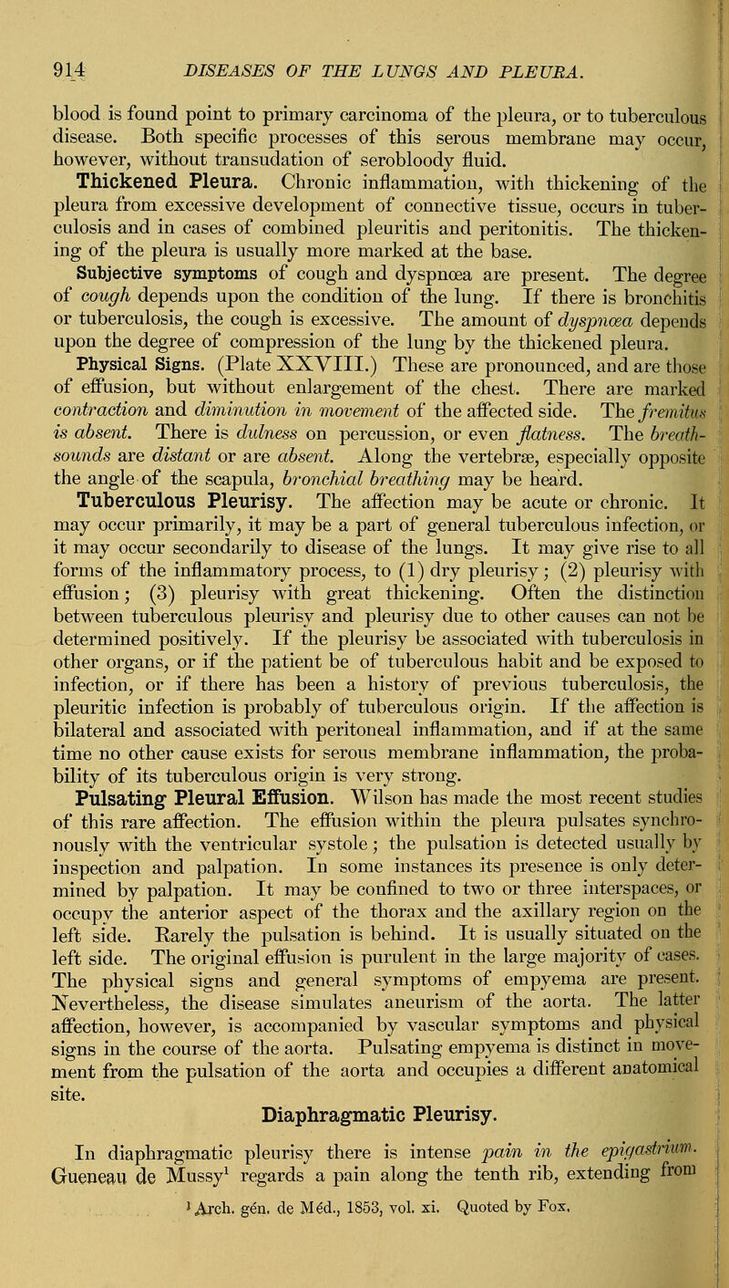 blood is found point to primary carcinoma of the pleura, or to tuberculous disease. Both specific processes of this serous membrane may occur, however, without transudation of serobloody fluid. Thickened Pleura. Chronic inflammation, with thickening of the pleura from excessive development of connective tissue, occurs in tuber- culosis and in cases of combined pleuritis and peritonitis. The thicken- ing of the pleura is usually more marked at the base. Subjective symptoms of cough and dyspnoea are present. The degree of cough depends upon the condition of the lung. If there is bronchitis or tuberculosis, the cough is excessive. The amount of dyspnoea depends upon the degree of compression of the lung by the thickened pleura. Physical Signs. (Plate XXVIII.) These are pronounced, and are those of effusion, but without enlargement of the chest. There are marked contraction and diminution in movement of the affected side. The fremitus is absent There is dulness on percussion, or even flatness. The breath- sounds are distant or are absent. Along the vertebrae, especially opposite the angle of the scapula, bronchial breathing may be heard. Tuberculous Pleurisy. The affection'may be acute or chronic. It may occur primarily, it may be a part of general tuberculous infection, or it may occur secondarily to disease of the lungs. It may give rise to all forms of the inflammatory process, to (1) dry pleurisy; (2) pleurisy with effusion; (3) pleurisy with great thickening. Often the distinction between tuberculous pleurisy and pleurisy due to other causes can not be determined positively. If the pleurisy be associated with tuberculosis in other organs, or if the patient be of tuberculous habit and be exposed to infection, or if there has been a history of previous tuberculosis, the pleuritic infection is probably of tuberculous origin. If the affection is bilateral and associated with peritoneal inflammation, and if at the same time no other cause exists for serous membrane inflammation, the proba- bility of its tuberculous origin is very strong. Pulsating Pleural Effusion. Wilson has made the most recent studies of this rare affection. The effusion within the pleura pulsates synchro- nously with the ventricular systole; the pulsation is detected usually by inspection and palpation. In some instances its presence is only deter- mined by palpation. It may be confined to two or three interspaces, or occupy the anterior aspect of the thorax and the axillary region on the left side. Karely the pulsation is behind. It is usually situated on the left side. The original effusion is purulent in the large majority of cases. The physical signs and general symptoms of empyema are present. Nevertheless, the disease simulates aneurism of the aorta. The latter affection, however, is accompanied by vascular symptoms and physical signs in the course of the aorta. Pulsating empyema is distinct in move- ment from the pulsation of the aorta and occupies a different anatomical site. Diaphragmatic Pleurisy. In diaphragmatic pleurisy there is intense pain in the epigastrium. Gueneail de Mussy1 regards a pain along the tenth rib, extending from J Arch. gen. de MeU} 1853, vol. xi. Quoted by Fox,