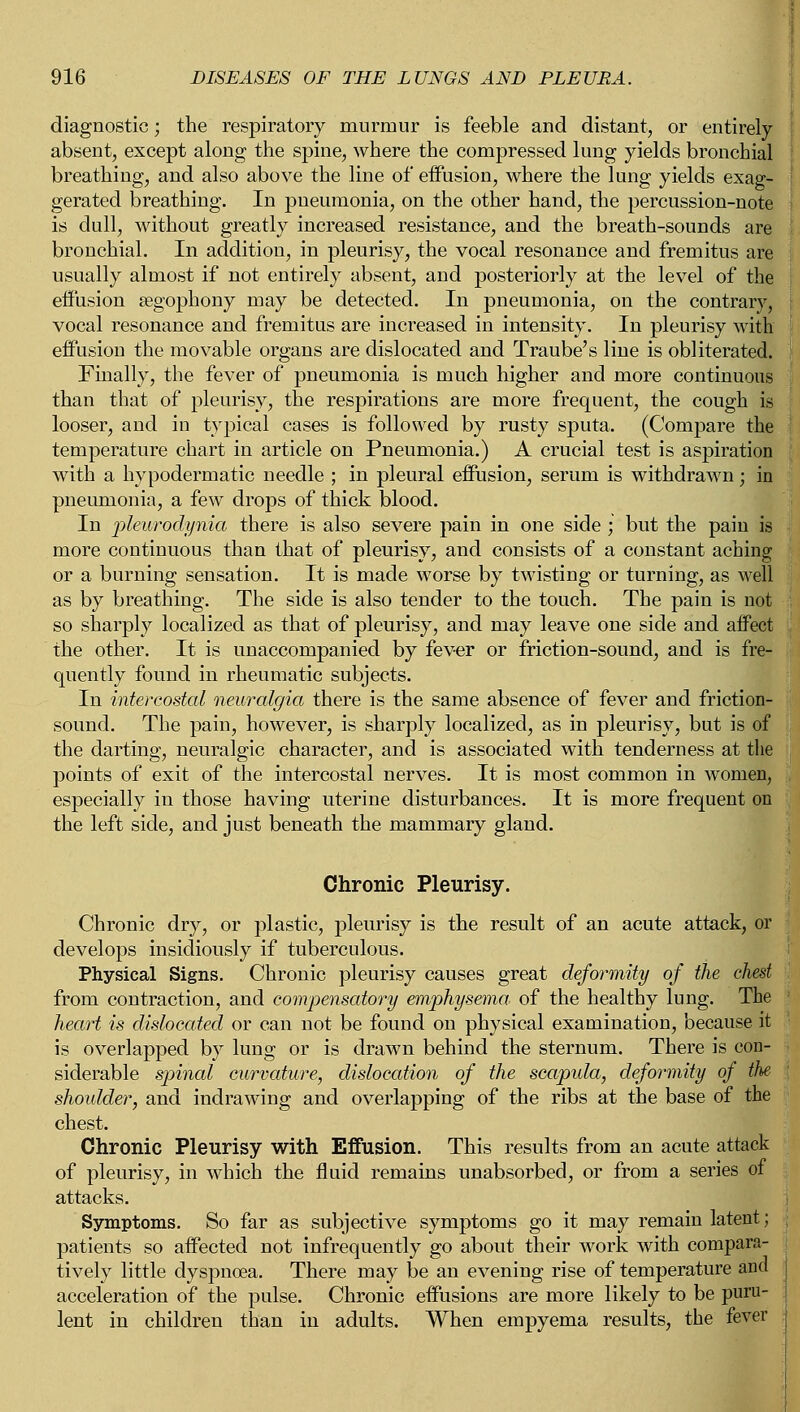 diagnostic; the respiratory murmur is feeble and distant, or entirely absent, except along the spine, where the compressed lung yields bronchial breathing, and also above the line of eiFusion, where the lung yields exag- gerated breathing. In pneumonia, on the other hand, the percussion-note is dull, without greatly increased resistance, and the breath-sounds are bronchial. In addition, in pleurisy, the vocal resonance and fremitus are usually almost if not entirely absent, and posteriorly at the level of the effusion segophony may be detected. In pneumonia, on the contrary, vocal resonance and fremitus are increased in intensity. In pleurisy with eiFusion the movable organs are dislocated and Traube's line is obliterated. Finally, the fever of pneumonia is much higher and more continuous than that of pleurisy, the respirations are more frequent, the cough is looser, and in typical cases is followed by rusty sputa. (Compare the temperature chart in article on Pneumonia.) A crucial test is aspiration with a hypodermatic needle ; in pleural effusion, serum is withdrawn; in pneumonia, a few drops of thick blood. In pleurodynia there is also severe pain in one side ; but the pain is more continuous than that of pleurisy, and consists of a constant aching or a burning sensation. It is made worse by twisting or turning, as well as by breathing. The side is also tender to the touch. The pain is not so sharply localized as that of pleurisy, and may leave one side and affect the other. It is unaccompanied by fever or friction-sound, and is fre- quently found in rheumatic subjects. In intercostal neuralgia there is the same absence of fever and friction- sound. The pain, however, is sharply localized, as in pleurisy, but is of the darting, neuralgic character, and is associated with tenderness at the points of exit of the intercostal nerves. It is most common in women, especially in those having uterine disturbances. It is more frequent on the left side, and just beneath the mammary gland. Chronic Pleurisy. Chronic dry, or plastic, pleurisy is the result of an acute attack, or develops insidiously if tuberculous. Physical Signs. Chronic pleurisy causes great deformity of the chest from contraction, and compensatory emphysema, of the healthy lung. The heart is dislocated or can not be found on physical examination, because it is overlapped by lung or is drawn behind the sternum. There is con- siderable spinal curvature, dislocation of the scapida, deformity of the shoulder, and indrawing and overlapping of the ribs at the base of the chest. Chronic Pleurisy with Effusion. This results from an acute attack of pleurisy, in which the fluid remains unabsorbed, or from a series of attacks. Symptoms. So far as subjective symptoms go it may remain latent; patients so affected not infrequently go about their work with compara- tively little dyspnoea. There may be an evening rise of temperature and acceleration of the pulse. Chronic effusions are more likely to be puru- lent in children than in adults. When empyema results, the fever