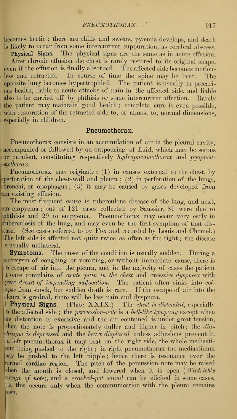 becomes hectic; there are chills and sweats, pyaemia develops, and death is likely to occur from some intercurrent suppuration, as cerebral abscess. Physical Signs. The physical signs are the same as in acute effusion. After chronic effusion the chest is rarely restored to its original shape, even if the effusion is finally absorbed. The affected side becomes motion- less and retracted. In course of time the spine may be bent. The opposite lung becomes hypertrophied. The patient is usually in precari- ous health, liable to acute attacks of pain in the affected side, and liable also to be carried off by phthisis or some intercurrent affection. Rarely the patient may maintain good health; complete cure is even possible, with restoration of the retracted side to, or almost to, normal dimensions, especially in children. Pneumothorax. Pneumothorax consists in an accumulation of air in the pleural cavity, accompanied or followed by an outpouring of fluid, which may be serous or purulent, constituting respectively hydropnewnothorax and pyopneu- mothorax. Pneumothorax may originate : (1) in causes external to the chest, by perforation of the chest-wall and pleura ; (2) in perforation of the lungs, bronchi, or oesophagus; (3) it may be caused by gases developed from ian existing effusion. The most frequent cause is tuberculous disease of the lung, and next, >an empyema; out of 121 cases collected by Saussier, 81 were due to phthisis and 29 to empyema. Pneumothorax may occur very early in tuberculosis of the lung,.and may even be the first symptom of that dis- ease. (See cases referred to by Fox and recorded by Louis and Chomel.) The left side is affected not quite twice as often as the right; the disease s usually unilateral. Symptoms. The onset of the condition is usually sudden. During a oaroxysm of coughing or vomiting, or without immediate cause, there is in escape of air into the pleura, and in the majority of cases the patient I once complains of acute pain in the chest and excessive dyspnoea with jreat dread of impending suffocation. The patient often sinks into col- apse from shock, but sudden death is rare. If the escape of air into the iletira is gradual, there will be less pain and dyspnoea. I Physical Signs. (Plate XXIX.) The chest is distended, especially n the affected side ; the percussion-note is a bell-like tympany except when lie distention is excessive and the air contained is under great tension, dien the note is proportionately duller and higher in pitch; the dia- hragm is depressed and the heart displaced unless adhesions prevent it. n left pneumothorax it may beat on the right side, the whole mediasti- um being pushed to the right; in right pneumothorax the mediastinum ,*ay be pushed to the left nipple; hence there is resonance over the ormal cardiac region. The pitch of the percussion-note may be raised ihen the mouth is closed, and lowered when it is open (Wintrich's hange of note), and a cracked-pot sound can be elicited in some cases, tit this occurs only when the communication with the pleura remains 'oen.