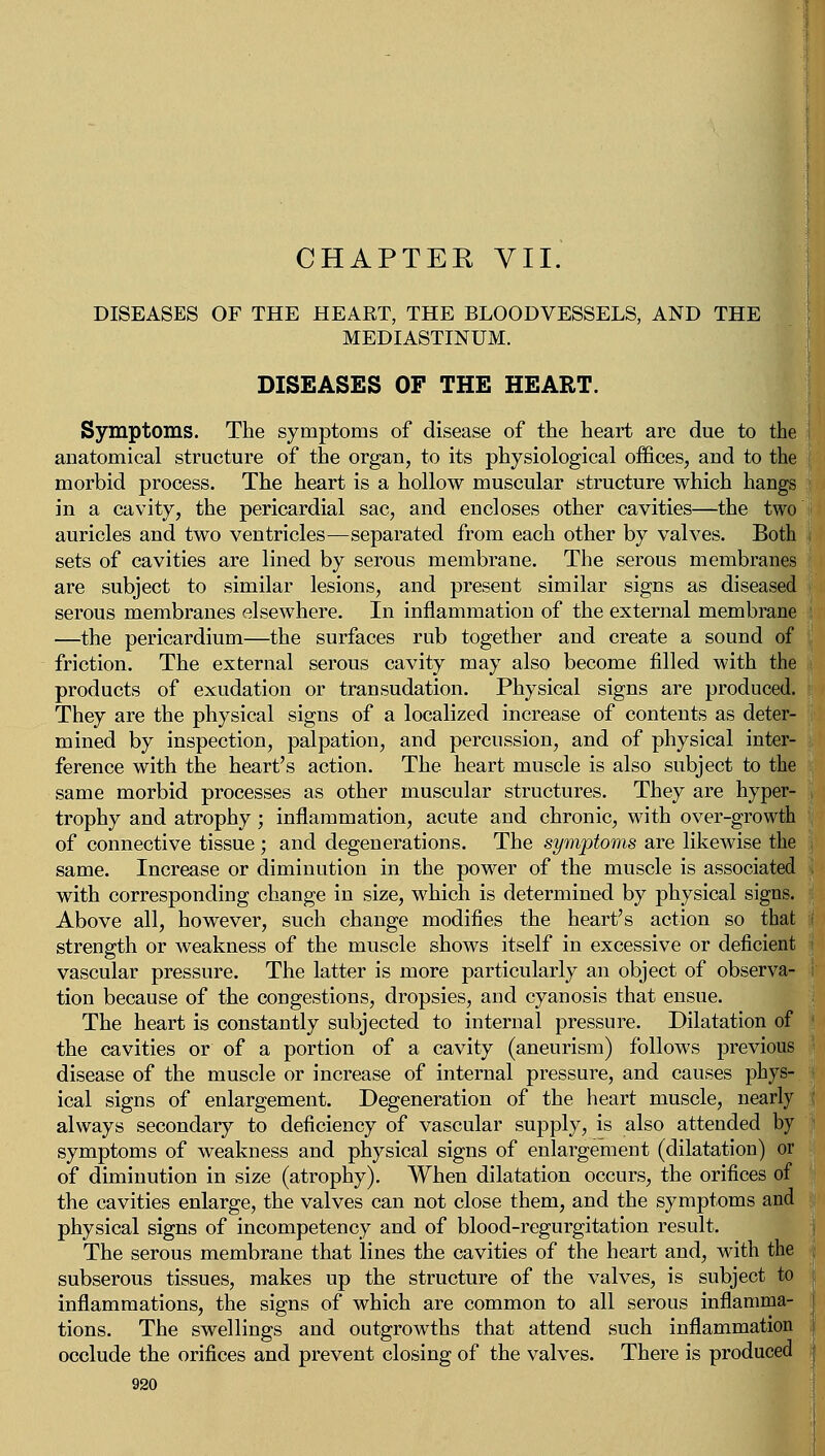 CHAPTER VII. DISEASES OF THE HEART, THE BLOODVESSELS, AND THE MEDIASTINUM. DISEASES OF THE HEART. Symptoms. The symptoms of disease of the heart are due to the anatomical structure of the organ, to its physiological offices, and to the morbid process. The heart is a hollow muscular structure which hangs in a cavity, the pericardial sac, and encloses other cavities—the two i auricles and two ventricles—separated from each other by valves. Both sets of cavities are lined by serous membrane. The serous membranes are subject to similar lesions, and present similar signs as diseased serous membranes elsewhere. In inflammation of the external membrane —the pericardium—the surfaces rub together and create a sound of friction. The external serous cavity may also become filled with the products of exudation or transudation. Physical signs are produced. They are the physical signs of a localized increase of contents as deter- mined by inspection, palpation, and percussion, and of physical inter- ference with the heart's action. The heart muscle is also subject to the same morbid processes as other muscular structures. They are hyper- trophy and atrophy; inflammation, acute and chronic, with over-growth of connective tissue; and degenerations. The symptoms are likewise the same. Increase or diminution in the power of the muscle is associated ! with corresponding change in size, which is determined by physical signs. Above all, however, such change modifies the heart's action so that strength or weakness of the muscle shows itself in excessive or deficient vascular pressure. The latter is more particularly an object of observa- tion because of the congestions, dropsies, and cyanosis that ensue. The heart is constantly subjected to internal pressure. Dilatation of the cavities or of a portion of a cavity (aneurism) follows previous disease of the muscle or increase of internal pressure, and causes phys- ical signs of enlargement. Degeneration of the heart muscle, nearly always secondary to deficiency of vascular supply, is also attended by symptoms of weakness and physical signs of enlargement (dilatation) or of diminution in size (atrophy). When dilatation occurs, the orifices of the cavities enlarge, the valves can not close them, and the symptoms and physical signs of incompetency and of blood-regurgitation result. The serous membrane that lines the cavities of the heart and, with the subserous tissues, makes up the structure of the valves, is subject to inflammations, the signs of which are common to all serous inflamma- I tions. The swellings and outgrowths that attend such inflammation | occlude the orifices and prevent closing of the valves. There is produced j