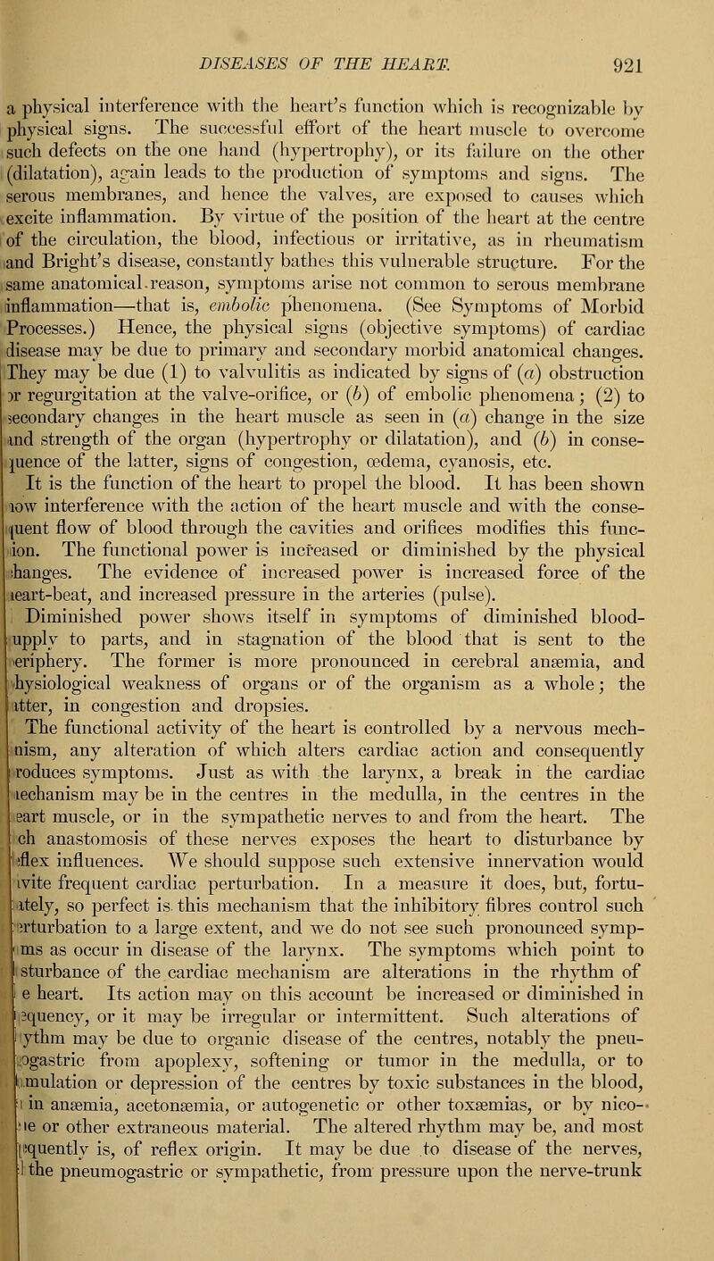 a physical interference with the heart's function which is recognizable by physical signs. The successful effort of the heart muscle to overcome such defects on the one hand (hypertrophy), or its failure on the other (dilatation), again leads to the production of symptoms and signs. The serous membranes, and hence the valves, are exposed to causes which excite inflammation. By virtue of the position of the heart at the centre of the circulation, the blood, infectious or irritative, as in rheumatism ,and Bright's disease, constantly bathes this vulnerable structure. For the same anatomical.reason, symptoms arise not common to serous membrane inflammation—that is, embolic phenomena. (See Symptoms of Morbid Processes.) Hence, the physical signs (objective symptoms) of cardiac disease may be due to primary and secondary morbid anatomical changes. They may be due (1) to valvulitis as indicated by signs of (a) obstruction 3r regurgitation at the valve-orifice, or (b) of embolic phenomena; (2) to secondary changes in the heart muscle as seen in (a) change in the size and strength of the organ (hypertrophy or dilatation), and (b) in conse- quence of the latter, signs of congestion, oedema, cyanosis, etc. It is the function of the heart to propel the blood. It has been shown low interference with the action of the heart muscle and with the conse- |uent flow of blood through the cavities and orifices modifies this func- tion. The functional power is increased or diminished by the physical changes. The evidence of increased power is increased force of the leart-beat, and increased pressure in the arteries (pulse). Diminished power shows itself in symptoms of diminished blood- upply to parts, and in stagnation of the blood that is sent to the periphery. The former is more pronounced in cerebral anaemia, and physiological weakness of organs or of the organism as a whole; the itter, in congestion and dropsies. The functional activity of the heart is controlled by a nervous mech- mism, any alteration of which alters cardiac action and consequently roduces symptoms. Just as with the larynx, a break in the cardiac lechanism may be in the centres in the medulla, in the centres in the eart muscle, or in the sympathetic nerves to and from the heart. The iich anastomosis of these nerves exposes the heart to disturbance by liflex influences. We should suppose such extensive innervation would ivite frequent cardiac perturbation. In a measure it does, but, fortu- nately, so perfect is. this mechanism that the inhibitory fibres control such irturbation to a large extent, and we do not see such pronounced syrnp- ms as occur in disease of the larynx. The symptoms which point to sturbance of the cardiac mechanism are alterations in the rhythm of e heart. Its action may on this account be increased or diminished in squency, or it may be irregular or intermittent. Such alterations of 'ythm may be due to organic disease of the centres, notably the pneu- ;Ogastric from apoplexy, softening or tumor in the medulla, or to simulation or depression of the centres by toxic substances in the blood, in anaemia, acetonemia, or autogenetic or other toxaemias, or by nico-- ie or other extraneous material. The altered rhythm may be, and most nquently is, of reflex origin. It may be due to disease of the nerves, I the pneumogastric or sympathetic, from pressure upon the nerve-trunk