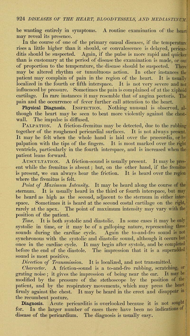 be wanting entirely in symptoms. A routine examination of the heart may reveal its presence. In the course of one of the primary causal diseases, if the temperature rises a little higher than it should, or convalescence is delayed, pericar ditis should be suspected. Again, if the pulse is more rapid and quicker! than is customary at the period of disease the examination is made, or our of proportion to the temperature, the disease should be suspected. There may be altered rhythm or tumultuous action. In other instances the! patient may complain of pain in the region of the heart. It is usually localized in the fourth or fifth interspace. It is not very severe aud not influenced by pressure. Sometimes the pain is complained of at the xiphoid cartilage. In rare instances it may resemble that of angina pectoris. The! pain and the occurrence of fever further call attention to the heart. Physical Diagnosis. Inspection. Nothing unusual is observed, al-j though the heart may be seen to beat more violently against the chest- wall. The impulse is diffused. Palpation. A friction-fremitus may be detected, due to the rubbing together of the roughened pericardial surfaces. It is not always present. It may be felt when the whole hand is laid over the prsecordia, or by palpation with the tips of the fingers. It is most marked over the right ventricle, particularly in the fourth interspace, and is increased when the; patient leans forward. Auscultation. A friction-sound is usually present. It may be pres- ent while the fremitus is absent; but, on the other hand, if the fremitus is present, we can always hear the friction. It is heard over the region where the fremitus is felt. Point of Maximum Intensity. It may be heard along the course of the sternum. It is usually heard in the third or fourth interspace, but may. be heard as high as the second, adjacent to the sternum in either inter-, space. Sometimes it is heard at the second costal cartilage on the right, rarely at the apex. The point of maximum intensity may vary with the , position of the patient. Time. It is both systolic and diastolic. In some cases it may be only j systolic in time, or it may be of a galloping nature, representing three sounds during the cardiac cycle. Again the to-and-fro sound is not; synchronous with the systolic and diastolic sound, although it occurs but' once in the cardiac cycle. It may begin after systole, and be completed before the end of the diastole. The impression that it is a superadded sound is most positive. Direction of Transmission. It is localized, and not transmitted. Character. A friction-sound is a to-and-fro rubbing, scratching, or grating noise; it gives the impression of being near the ear. It may be modified by the pressure of the stethoscope by the position of the patient, and by the respiratory movements, which may press the heart firmly against the chest. It may be heard in the erect and disappear in . the recumbent posture. Diagnosis. Acute pericarditis is overlooked because it is not sought for. In the larger number of cases there have been no indications ot disease of the pericardium. The diagnosis is usually easy.