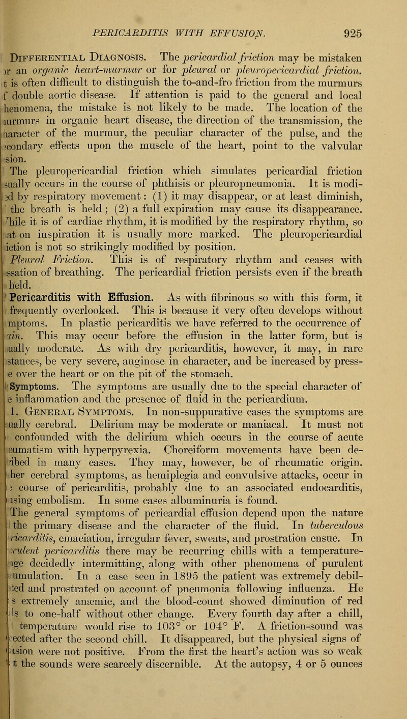 Differential Diagnosis. The pericardial friction may be mistaken )r an organic heart-murmur or for pleural or 'pleuropericardial friction, t is often difficult to distinguish the to-and-fro friction from the murmurs f double aortic disease. If attention is paid to the general and local henomena, the mistake is not likely to be made. The location of the uirmurs in organic heart disease, the direction of the transmission, the haracter of the murmur, the peculiar character of the pulse, and the ;condary effects upon the muscle of the heart, point to the valvular ision. The pleuropericardial friction which simulates pericardial friction dually occurs in the course of phthisis or pleuropneumonia. It is modi- 3d by respiratory movement: (1) it may disappear, or at least diminish, ' the breath is held; (2) a full expiration may cause its disappearance. /Me it is of cardiac rhythm, it is modified by the respiratory rhythm, so lat on inspiration it is usually more marked. The pleuropericardial action is not so strikingly modified by position. Pleural Friction. This is of respiratory rhythm and ceases with ssation of breathing. The pericardial friction persists even if the breath ■ held. ' Pericarditis with Effusion. As with fibrinous so with this form, it I frequently overlooked. This is because it very often develops without i'mptoms. In plastic pericarditis we have referred to the occurrence of ran. This may occur before the effusion in the latter form, but is lually moderate. As with dry pericarditis, however, it may, in rare stances, be very severe, anginose in character, and be increased by press- e over the heart or on the pit of the stomach. Symptoms. The symptoms are usually due to the special character of e inflammation and the presence of fluid in the pericardium. 1. General Symptoms. In non-suppurative cases the symptoms are iually cerebral. Delirium may be moderate or maniacal. It must not confounded with the delirium which occurs in the course of acute sumatism with hyperpyrexia. Choreiform movements have been de- ribed in many cases. They may, however, be of rheumatic origin, iher cerebral symptoms, as hemiplegia and convulsive attacks, occur in 1 course of pericarditis, probably due to an associated endocarditis, ising embolism. In some cases albuminuria is found. The general symptoms of pericardial effusion depend upon the nature 1 the primary disease and the character of the fluid. In tuberculous ricarditis, emaciation, irregular fever, sweats, and prostration ensue. In indent pericarditis there may be recurring chills with a temperature- tge decidedly intermitting, along with other phenomena of purulent simulation. In a case seen in 1895 the patient was extremely debil- ted and prostrated on account of pneumonia following influenza. He s extremely anaemic, and the blood-count showed diminution of red Is to one-half without other change. Every fourth day after a chill, 1 temperature would rise to 103° or 104° F. A friction-sound was ected after the second chill. It disappeared, but the physical signs of iision were not positive. From the first the heart's action was so weak it the sounds were scarcely discernible. At the autopsy, 4 or 5 ounces