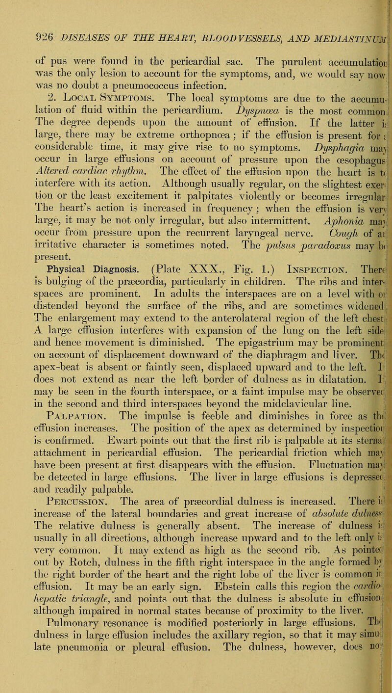 of pus were found in the pericardial sac. The purulent accumulation was the only lesion to account for the symptoms, and, we would say now was no doubt a pneumococcus infection. 2. Local Symptoms. The local symptoms are due to the accumu- lation of fluid within the pericardium. Dyspnoea is the most common The degree depends upon the amount of effusion. If the latter h large, there may be extreme orthopnoea; if the effusion is present for I considerable time, it may give rise to no symptoms. Dysphagia maj occur in large effusions on account of pressure upon the oesophagus Altered cardiac rhythm. The effect of the effusion upon the heart is t<[ interfere with its action. Although usually regular, on the slightest exer- tion or the least excitement it palpitates violently or becomes irregular The heart's action is increased in frequency; when the effusion is very large, it may be not only irregular, but also intermittent. Aphonia majj occur from pressure upon the recurrent laryngeal nerve. Cough of ai: irritative character is sometimes noted. The pulsus paradoxus may b< > present. Physical Diagnosis. (Plate XXX., Fig. 1.) Inspection. There is bulging of the prsecordia, particularly in children. The ribs and inter- spaces are prominent. In adults the interspaces are on a level with or, distended beyond the surface of the ribs, and are sometimes widened The enlargement may extend to the anterolateral region of the left chest A large effusion interferes with expansion of the lung on the left side: and hence movement is diminished. The epigastrium may be prominent on account of displacement downward of the diaphragm and liver. Tb< apex-beat is absent or faintly seen, displaced upward and to the left. I does not extend as near the left border of dulness as in dilatation. I may be seen in the fourth interspace, or a faint impulse may be observer in the second and third interspaces beyond the midclavicular line. Palpation. The impulse is feeble and diminishes in force as thi! effusion increases. The position of the apex as determined by inspectior is confirmed. Ewart points out that the first rib is palpable at its sterna attachment in pericardial effusion. The pericardial friction which may have been present at first disappears with the effusion. Fluctuation may be detected in large effusions. The liver in large effusions is depresses and readily palpable. Percussion. The area of precordial dulness is increased. There i; increase of the lateral boundaries and great increase of absolute dulness The relative dulness is generally absent. The increase of dulness i usually in all directions, although increase upward and to the left only it very common. It may extend as high as the second rib. As pointec out by Rotch, dulness in the fifth right interspace in the angle formed ty the right border of the heart and the right lobe of the liver is common ii effusion. It may be an early sign. Ebstein calls this region the cardio-, hepatic triangle, and points out that the dulness is absolute in effusion although impaired in normal states because of proximity to the liver. Pulmonary resonance is modified posteriorly in large effusions. Thi| dulness in large effusion includes the axillary region, so that it may simuj late pneumonia or pleural effusion. The dulness, however, does no'