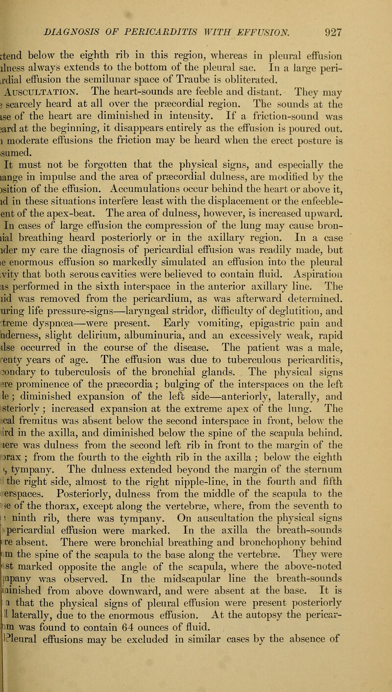 ctend below the eighth rib in this region, whereas in pleural effusion llness always extends to the bottom of the pleural sac. In a large peri- ,rdial effusion the semilunar space of Traube is obliterated. Auscultation. The heart-sounds are feeble and distant. They may » scarcely heard at all over the precordial region. The sounds at the ise of the heart are diminished in intensity. If a friction-sound was ;ard at the beginning, it disappears entirely as the effusion is poured out. 1 moderate effusions the friction may be heard when the erect posture is sumed. It must not be forgotten that the physical signs, and especially the lange in impulse and the area of precordial dulness, are modified by the )sition of the effusion. Accumulations occur behind the heart or above it, id in these situations interfere least with the displacement or the enfeeble- ent of the apex-beat. The area of dulness, however, is increased upward. In cases of large effusion the compression of the lung may cause bron- lial breathing heard posteriorly or in the axillary region. In a case ider my care the diagnosis of pericardial effusion was readily made, but ie enormous effusion so markedly simulated an effusion into the pleural .vity that both serous cavities were believed to contain fluid. Aspiration as performed in the sixth interspace in the anterior axillary line. The lid was removed from the pericardium, as was afterward determined, uring life pressure-signs—laryngeal stridor, difficulty of deglutition, and r.treme dyspnoea—were present. Early vomiting, epigastric pain and hderness, slight delirium, albuminuria, and an excessively weak, rapid dse occurred in the course of the disease. The patient was a male, ■'eiity years of age. The effusion was due to tuberculous pericarditis, 3ondary to tuberculosis of the bronchial glands. The physical signs wk prominence of the prsecordia; bulging of the interspaces on the left le; diminished expansion of the left side—anteriorly, laterally, and steriorly; increased expansion at the extreme apex of the lung. The ical fremitus was absent below the second interspace in front, below the ird in the axilla, and diminished below the spine of the scapula behind, •aere was dulness from the second left rib in front to the margin of the rarax ; from the fourth to the eighth rib in the axilla ; below the eighth •, tympany. The dulness extended beyond the margin of the sternum ; the right side, almost to the right nipple-line, in the fourth and fifth erspaces. Posteriorly, dulness from the middle of the scapula to the i ie of the thorax, except along the vertebrae, where, from the seventh to s ninth rib, there was tympany. On auscultation the physical signs pericardial effusion were marked. In the axilla the breath-sounds re absent. There were bronchial breathing and bronchophony behind m the spine of the scapula to the base along the vertebrae. They were st marked opposite the angle of the scapula, where the above-noted japany was observed. In the midscapular line the breath-sounds iainished from above downward, and were absent at the base. It is a that the physical signs of pleural effusion were present posteriorly 11 laterally, due to the enormous effusion. At the autopsy the pericar- im was found to contain 64 ounces of fluid. '■Pleural effusions may be excluded in similar cases by the absence of
