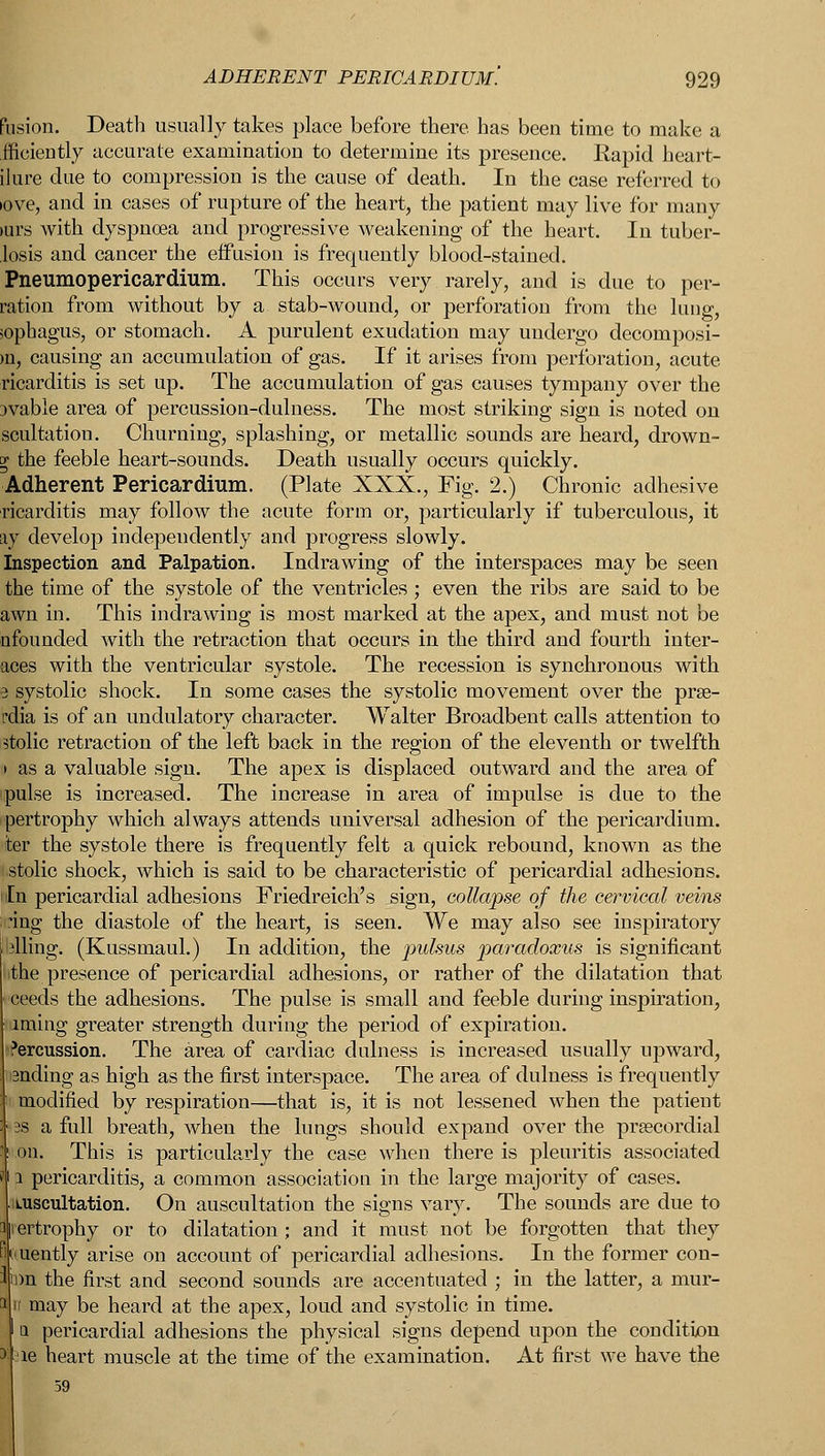 fusion. Death usually takes place before there, has been time to make a fficiently accurate examination to determine its presence. Rapid heart- ilure due to compression is the cause of death. In the case referred to >ove, and in cases of rupture of the heart, the patient may live for many »urs with dyspnoea and progressive weakening of the heart. In tuber- losis and cancer the effusion is frequently blood-stained. Pneumopericardium. This occurs very rarely, and is due to per- ration from without by a stab-wound, or perforation from the lung, sophagus, or stomach. A purulent exudation may undergo decomposi- >n, causing an accumulation of gas. If it arises from perforation, acute ricarditis is set up. The accumulation of gas causes tympany over the jvable area of percussion-dulness. The most striking sign is noted on scultation. Churning, splashing, or metallic sounds are heard, drown- y the feeble heart-sounds. Death usually occurs quickly. Adherent Pericardium. (Plate XXX., Fig. 2.) Chronic adhesive ricarditis may follow the acute form or, particularly if tuberculous, it ay develop independently and progress slowly. Inspection and Palpation. Indrawing of the interspaces may be seen the time of the systole of the ventricles ; even the ribs are said to be awn in. This indrawing is most marked at the apex, and must not be nfounded with the retraction that occurs in the third and fourth inter- aces with the ventricular systole. The recession is synchronous with I systolic shock. In some cases the systolic movement over the prse- rdia is of an undulatory character. Walter Broadbent calls attention to stolic retraction of the left back in the region of the eleventh or twelfth > as a valuable sign. The apex is displaced outward and the area of 'pulse is increased. The increase in area of impulse is due to the pertrophy which always attends universal adhesion of the pericardium. ■iter the systole there is frequently felt a quick rebound, known as the stolic shock, which is said to be characteristic of pericardial adhesions. In pericardial adhesions Friedreich's sign, collapse of the cervical veins I 'ing the diastole of the heart, is seen. We may also see inspiratory filing. (Kussmaul.) In addition, the 'pulsus paradoxus is significant the presence of pericardial adhesions, or rather of the dilatation that ceeds the adhesions. The pulse is small and feeble during inspiration, iming greater strength during the period of expiration. Percussion. The area of cardiac dulness is increased usually upward, ending as high as the first interspace. The area of dulness is frequently modified by respiration—that is, it is not lessened when the patient 2s a full breath, when the lungs should expand over the precordial on. This is particularly the case when there is pleuritis associated jtp pericarditis, a common association in the large majority of cases. auscultation. On auscultation the signs vary. The sounds are due to ertrophy or to dilatation ; and it must not be forgotten that they uently arise on account of pericardial adhesions. In the former con- i)n the first and second sounds are accentuated ; in the latter, a mur- 1 may be heard at the apex, loud and systolic in time. a pericardial adhesions the physical signs depend upon the condition ae heart muscle at the time of the examination. At first we have the