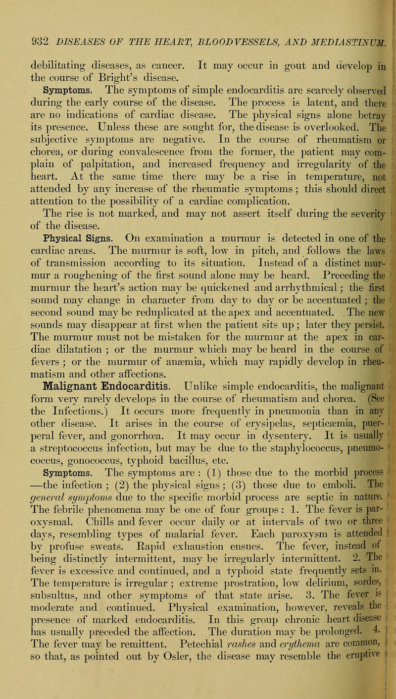 debilitating diseases, as cancer. It may occur in gout and develop in the course of Bright's disease. Symptoms. The symptoms of simple endocarditis are scarcely observed during the early course of the disease. The process is latent, and there are no indications of cardiac disease. The physical signs alone betray its presence. Unless these are sought for, the disease is overlooked. The subjective symptoms are negative. In the course of rheumatism or j chorea, or during convalescence from the former, the patient may com- I plain of palpitation, and increased frequency and irregularity of the heart. At the same time there may be a rise in temperature, not I attended by any increase of the rheumatic symptoms; this should direct attention to the possibility of a cardiac complication. The rise is not marked, and may not assert itself during the severity i of the disease. Physical Signs. On examination a murmur is detected in one of the cardiac areas. The murmur is soft, low in pitch, and follows the laws of transmission according to its situation. Instead of a distinct mur- mur a roughening of the first sound alone may be heard. Preceding the murmur the heart's action may be quickened and arrhythmical; the first sound may change in character from day to day or be accentuated ; the second sound may be reduplicated at the apex and accentuated. The new sounds may disappear at first when the patient sits up; later they persist. The murmur must not be mistaken for the murmur at the apex in car- diac dilatation ; or the murmur which may be heard in the course of fevers ; or the murmur of anaemia, which may rapidly develop in rheu- matism and other affections. Malignant Endocarditis. Unlike simple endocarditis, the malignant form very rarely develops in the course of rheumatism and chorea. (See the Infections.) It occurs more frequently in pneumonia than in any other disease. It arises in the course of erysipelas, septicaemia, puer- peral fever, and gonorrhoea. It may occur in dysentery. It is usually a streptococcus infection, but may be due to the staphylococcus, pneumo- coccus, gonococcus, typhoid bacillus, etc. Symptoms. The symptoms are : (1) those due to the morbid process : —the infection ; (2) the physical signs; (3) those due to emboli. The general symptoms due to the specific morbid process are septic in nature. The febrile phenomena may be one of four groups : 1. The fever is par- oxysmal. Chills and fever occur daily or at intervals of two or three days, resembling types of malarial fever. Each paroxysm is attended by profuse sweats. Rapid exhaustion ensues. The fever, instead of being distinctly intermittent, may be irregularly intermittent. 2. The fever is excessive and continued, and a typhoid state frequently sets in. The temperature is irregular ; extreme prostration, low delirium, sordes, subsultus, and other symptoms of that state arise. 3. The fever is moderate and continued. Physical examination, however, reveals the presence of marked endocarditis. In this group chronic heart disease has usually preceded the affection. The duration may be prolonged. 4. The fever may be remittent. Petechial rashes and erythema are common, so that, as pointed out by Osier, the disease may resemble the eruptive