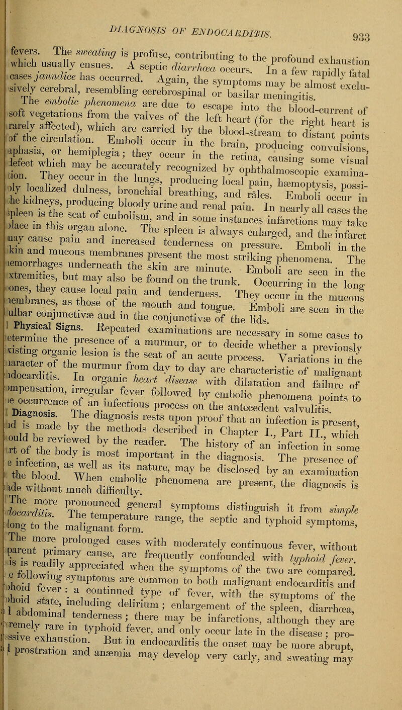 Ihe em6o^c phenomena are due to psr-mp m+« +1 u? i soft vegetation/from the valves of the KftX^^ j|v auected), which are carried by the6 bloXtt^t ll^lto 01 the circulation. Emboli orvnr in fLo kv. ■ j • uis,uuit points Meet which may be accurately recognized by oph halmoscopic xamLa K They occur m the lungs, produciug local pain, hZoptysIs Zi oly localized dulness, brouchial breathing! aud rales Emboli occur i ■ie kidneys, producing bloody urine and renal pain. In nearly aft ca.se the P een .s he seat of embolism, and in some instances infaSs maT ake aaTcause'LTa^ T ^ fT  ^ ****> «*£%££ Tw, 2T P creased tenderness on pressure. Emboli in the km and mucous membranes present the most striking phenomena The hemorrhages underneath the skin are minute. Emboli a eTeu in the KT8' bUt T7 f ° -be f°Und °a the trank- Occurring in ?h lol -ones, they cause local pain and tenderness. They occur in the mnZ? membranes, as those of the mouth and tongue. EmboHare seentohe uHiar conjunctiva, and in the conjunctiva, of the lids I Physical Signs. Repeated examinations are necessary in some cases to ■ermine the presence of a mnrmnr, or to decide whefcr a prevTouslv sting organic lesion is the seat of an acute process. Variations n the terfitis In™ • 'r ^to ** ^ ^-teristic of Sign an Mocardit s. In organic heart disease with dilatation and failure of mZo ,? tL °- i°US ?r°CeSS °n the aDtooedent valvulitis. Diagnosis The diagnosis rests upon proof that an infection is present iid is made by the methods described in Chapter I, Part i/which Itf « T7e-d b'T the reader- The •**»/<* an infection n^me <rt of the body is most important in the diagnosis. The presence of ie btood' a Wh 8S t rmt> ^ bC discl°Sed * aa a*a—n JS JEM* Pha ™ « the *■*** KrtfT PTr™°n°ed fneral «'» distinguish it from *,* P*he maftglTtotr * ** ** d ^ S* pTarenrnrimCl0nged °aS<iS T' moderateI7 continuous fever, without EtSr7aW;;r\far* confounded with typhoid feoer. ES Wf'ated when the symptoms of the two are compared, lid few? ■ TP ?8 I ?mm0n, <° b0th mal«aant endocarditis and hod sfete • V™ fv ^Pe °f fe™, with the symptoms of the iSbdomtll ♦ i'ng ddlr'Um; aalarS«m^ of the spleen, diarrhoea, renietT • t rSJVtbere may be iafareti™^ although they are remely rare in typhoid fever, and only occur late in the disease; pro- &tl0n, Butia ^carditis the onset may be more abrupt, f prostration and amemia may develop very earlv, and sweating may