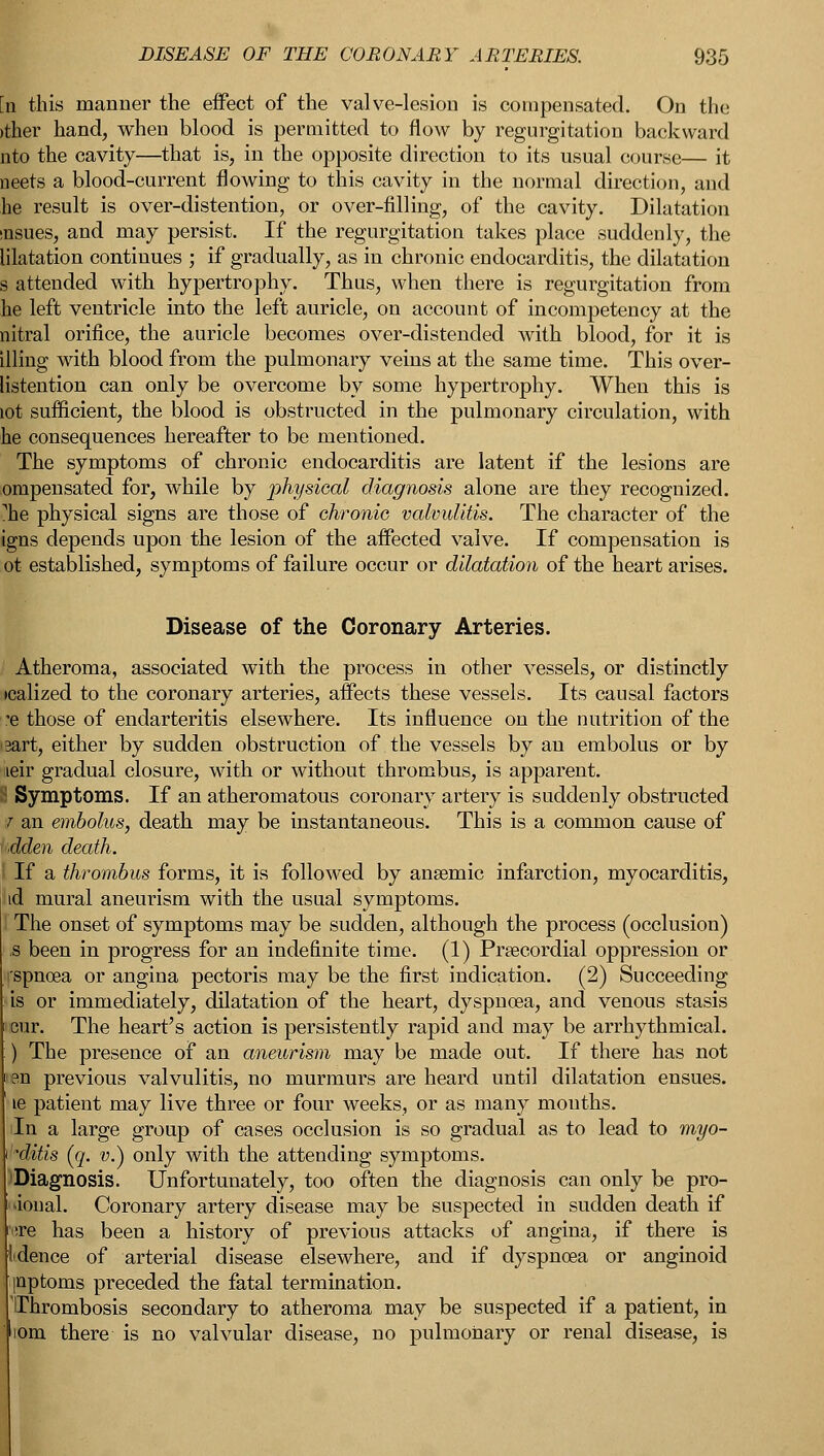 'n this manner the effect of the valve-lesion is compensated. On the >ther hand, when blood is permitted to flow by regurgitation backward nto the cavity—that is, in the opposite direction to its usual course— it neets a blood-current flowing to this cavity in the normal direction, and he result is over-distention, or over-filling, of the cavity. Dilatation msues, and may persist. If the regurgitation takes place suddenly, the lilatation continues ; if gradually, as in chronic endocarditis, the dilatation s attended with hypertrophy. Thus, when there is regurgitation from he left ventricle into the left auricle, on account of incompetency at the nitral orifice, the auricle becomes over-distended with blood, for it is illing with blood from the pulmonary veins at the same time. This over- [istention can only be overcome by some hypertrophy. When this is lot sufficient, the blood is obstructed in the pulmonary circulation, with he consequences hereafter to be mentioned. The symptoms of chronic endocarditis are latent if the lesions are ompensated for, while by physical diagnosis alone are they recognized. ?he physical signs are those of chronic valvulitis. The character of the igns depends upon the lesion of the affected valve. If compensation is ot established, symptoms of failure occur or dilatation of the heart arises. Disease of the Coronary Arteries. Atheroma, associated with the process in other vessels, or distinctly icalized to the coronary arteries, affects these vessels. Its causal factors 'e those of endarteritis elsewhere. Its influence on the nutrition of the >3art, either by sudden obstruction of the vessels by an embolus or by neir gradual closure, with or without thrombus, is apparent. 3 Symptoms. If an atheromatous coronary artery is suddenly obstructed | an embolus, death may be instantaneous. This is a common cause of dden death. I If a thrombus forms, it is followed by ansemic infarction, myocarditis, id mural aneurism with the usual symptoms. The onset of symptoms may be sudden, although the process (occlusion) -s been in progress for an indefinite time. (1) Precordial oppression or rspnoea or angina pectoris may be the first indication. (2) Succeeding is or immediately, dilatation of the heart, dyspncea, and venous stasis cur. The heart's action is persistently rapid and may be arrhythmical. ) The presence of an aneurism may be made out. If there has not en previous valvulitis, no murmurs are heard until dilatation ensues. ie patient may live three or four weeks, or as many mouths. iln a large group of cases occlusion is so gradual as to lead to myo- sitis {([. v.) only with the attending symptoms. 'Diagnosis. Unfortunately, too often the diagnosis can only be pro- lion al. Coronary artery disease may be suspected in sudden death if '(ire has been a history of previous attacks of angina, if there is lidence of arterial disease elsewhere, and if dyspnoea or anginoid pptoms preceded the fatal termination. 'Thrombosis secondary to atheroma may be suspected if a patient, in iom there is no valvular disease, no pulmonary or renal disease, is