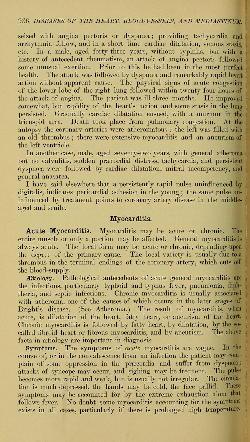 seized with angina pectoris or dyspnoea; providing tachycardia and arrhythmia follow, and in a short time cardiac dilatation, venous stasis, etc. In a male, aged forty-three years, without syphilis, but with a history of antecedent rheumatism, an attack of angina pectoris followed some unusual exertion. Prior to this he had been in the most perfect health. The attack was followed by dyspnoea and remarkably rapid heart action without apparent cause. The physical signs of acute congestion of the lower lobe of the right lung followed within twenty-four hours of the attack of angina. The patient was ill three months. He improved somewhat, but rapidity of the heart's action and some stasis in the lung persisted. Gradually cardiac dilatation ensued, with a murmur in the tricuspid area. Death took place from pulmonary congestion. At the autopsy the coronary arteries were atheromatous; the left was filled with an old thrombus; there were extensive myocarditis and an aneurism of the left ventricle. In another case, male, aged seventy-two years, with general atheroma but no valvulitis, sudden prsecordial distress, tachycardia, and persistent dyspnoea were followed by cardiac dilatation, mitral incompetency, and general anasarca. I have said elsewhere that a persistently rapid pulse uninfluenced by digitalis, indicates pericardial adhesion in the young; the same pulse un- influenced by treatment points to coronary artery disease in the middle- aged and senile. Myocarditis. Acute Myocarditis. Myocarditis may be acute or chronic. The entire muscle or only a portion may be affected. General myocarditis is always acute. The local form may be acute or chronic, depending upon the degree of the primary cause. The local variety is usually due to a thrombus in the terminal endings of the coronary artery, which cuts off the blood-supply. iEtiology. Pathological antecedents of acute general myocarditis are the infections, particularly typhoid and typhus fever, pneumonia, diph- theria, and septic infections. Chronic myocarditis is usually associated with atheroma, one of the causes of which occurs in the later stages of Bright's disease. (See Atheroma.) The result of myocarditis, when acute, is dilatation of the heart, fatty heart, or aneurism of the heart. Chronic myocarditis is followed by fatty heart, by dilatation, by the so- called fibroid heart or fibrous myocarditis, and by aneurism. The above facts in aetiology are important in diagnosis. Symptoms. The symptoms of acute myocarditis are vague. In the course of, or in the convalescence from an infection the patient may com- plain of some oppression in the prsecordia and suffer from dyspnoea; attacks of syncope may occur, and sighing may be frequent. The pulse becomes more rapid and weak, but is usually not irregular. The circula- tion is much depressed, the hands may be cold, the face pallid. These symptoms may be accounted for by the extreme exhaustion alone that follows fever. No doubt some myocarditis accounting for the symptoms exists in all cases, particularly if there is prolonged high temperature.