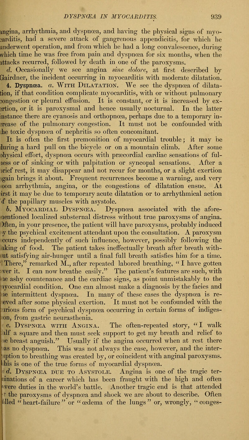 angina, arrhythmia, and dyspnoea, and having the physical signs of myo- carditis, had a severe attack of gangrenous appendicitis, for which he underwent operation, and from which he had a long convalescence, during which time he was free from pain and dyspnoea for six months, when the attacks recurred, followed by death in one of the paroxysms. d. Occasionally we see angina sine dolore, at first described by Grairdner, the incident occurring in myocarditis with moderate dilatation. 4. Dyspnoea, a. With Dilatation. We see the dyspnoea of dilata- tion, if that condition complicate myocarditis, with or without pulmonary congestion or pleural effusion. It is constant, or it is increased by ex- srtion, or it is paroxysmal and hence usually nocturnal. In the latter Instance there are cyanosis and orthopnoea, perhaps due to a temporary in- crease of the pulmonary congestion. It must not be confounded with ;he toxic dyspnoea of nephritis so often concomitant. It is often the first premonition of myocardial trouble; it may be during a hard pull on the bicycle or on a mountain climb. After some ohysical effort, dyspnoea occurs with prsecordial cardiac sensations of ful- aess or of sinking or with palpitation or syncopal sensations. After a >rief rest, it may disappear and not recur for months, or a slight exertion tgain brings it about. Frequent recurrences become a warning, and very noon arrhythmia, angina, or the congestions of dilatation ensue. At irst it may be due to temporary acute dilatation or to arrhythmical action if the papillary muscles with asystole. b. Myocaedial Dyspnoea. Dyspnoea associated with the afore- mentioned localized substernal distress without true paroxysms of angina. Often, in your presence, the patient will have paroxysms, probably induced »y the psychical excitement attendant upon the consultation. A paroxysm iccurs independently of such influence, however, possibly following the iaking of food. The patient takes ineffectually breath after breath with- out satisfying air-hunger until a final full breath satisfies him for a time. I There, remarked M., after repeated labored breathing,  I have gotten <ver it. I can now breathe easily. The patient's features are such, with le ashy countenance and the cardiac signs, as point unmistakably to the iyocardial condition. One can almost make a diagnosis by the facies and le intermittent dyspnoea. In many of these cases the dyspnoea is re- eved after some physical exertion. It must not be confounded with the irious form of psychical dyspnoea occurring in certain forms of indiges- on, from gastric neurasthenia. c. Dyspncea with Angina. The often-repeated story, I walk alf a square and then must seek support to get my breath and relief to le breast anguish. Usually if the angina occurred when at rest there •as no dyspnoea. This was not always the case, however, and the inter- iption to breathing was created by, or coincident with anginal paroxysms. ihis is one of the true forms of myocardial dyspnoea. ' d. Dyspncea due to Asystole. Angina is one of the tragic ter- inations of a career which has been fraught with the high and often were duties in the world's battle. Another tragic end is that attended ir the paroxysms of dyspnoea and shock we are about to describe. Often illed  heart-failure  or  oedema of the lungs  or, wrongly,  conges-