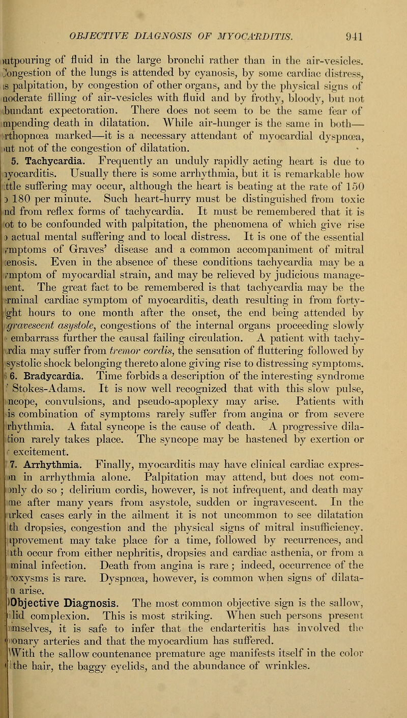 mtpouring of fluid in the large bronchi rather than in the air-vesicles. Congestion of the lungs is attended by cyanosis, by some cardiac distress, is palpitation, by congestion of other organs, and by the physical signs of Qoderate filling of air-vesicles with fluid and by frothy, bloody, but not abundant expectoration. There does not seem to be the same fear of mpending death in dilatation. While air-hunger is the same in both— irthopnoea marked—it is a necessary attendant of myocardial dyspnoea, iut not of the congestion of dilatation. 5. Tachycardia. Frequently an unduly rapidly acting heart is due to lyocarditis. Usually there is some arrhythmia, but it is remarkable how ittle suffering may occur, although the heart is beating at the rate of 150 3 180 per minute. Such heart-hurry must be distinguished from toxic nd from reflex forms of tachycardia. It must be remembered that it is lot to be confounded with palpitation, the phenomena of which give rise actual mental suffering and to local distress. It is one of the essential mptoms of Graves' disease and a common accompaniment of mitral cenosis. Even in the absence of these conditions tachycardia may be a miptom of myocardial strain, and may be relieved by judicious manage- lent. The great fact to be remembered is that tachycardia may be the urminal cardiac symptom of myocarditis, death resulting in from forty- Ight hours to one month after the onset, the end being attended by ■graveseent asystole, congestions of the internal organs proceeding slowly I embarrass further the causal failing circulation. A patient with tachy- oddia may suffer from tremor cordis, the sensation of fluttering followed by systolic shock belonging thereto alone giving rise to distressing symptoms. I 6. Bradycardia. Time forbids a description of the interesting syndrome ' Stokes-Adams. It is now well recognized that with this slow pulse, incope, convulsions, and pseudo-apoplexy may arise. Patients with is combination of symptoms rarely suffer from angina or from severe rhythmia. A fatal syncope is the cause of death. A progressive dila- tion rarely takes place. The syncope may be hastened by exertion or ' excitement. 7. Arrhythmia. Finally, myocarditis may have clinical cardiac expres- i>n in arrhythmia alone. Palpitation may attend, but does not corn- only do so ; delirium cordis, however, is not infrequent, and death may me after many years from asystole, sudden or ingravescent. In the irked cases early in the ailment it is not uncommon to see dilatation th dropsies, congestion and the physical signs of mitral insufficiency, iprovement may take place for a time, followed by recurrences, and ith occur from either nephritis, dropsies and cardiac asthenia, or from a minal infection. Death from angina is rare ; indeed, occurrence of the •oxysms is rare. Dyspnoea, however, is common when signs of dilata- i a arise. )0bjective Diagnosis. The most common objective sign is the sallow, lid complexion. This is most striking. When such persons present unserves, it is safe to infer that the endarteritis has involved the nonary arteries and that the myocardium has suffered. With the sallow countenance premature age manifests itself in the color the hair, the baggy eyelids, and the abundance of wrinkles.