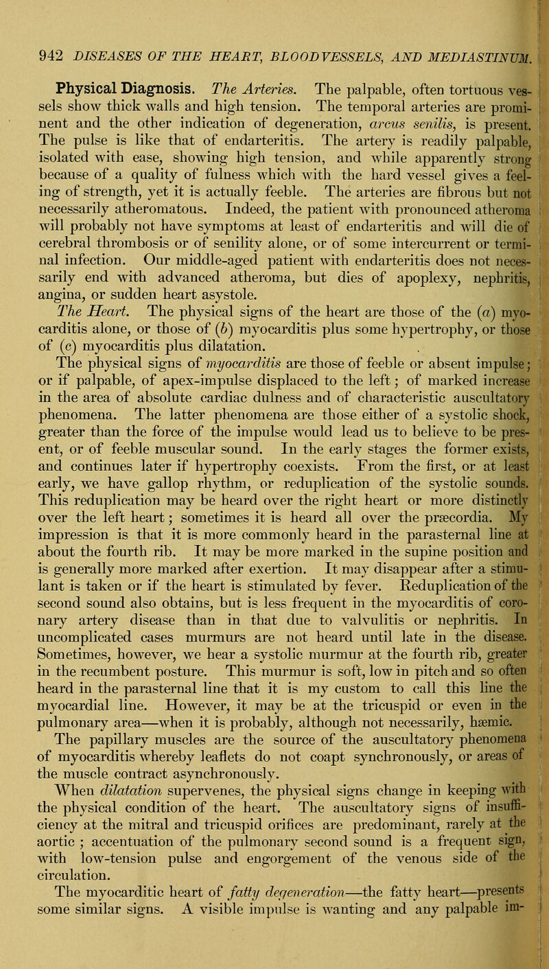 Physical Diagnosis. The Arteries. The palpable, often tortuous ves- sels show thick walls and high tension. The temporal arteries are promi- nent and the other indication of degeneration, arcus senilis, is present. The pulse is like that of endarteritis. The artery is readily palpable, isolated with ease, showing high tension, and while apparently strong because of a quality of fulness which with the hard vessel gives a feel- ing of strength, yet it is actually feeble. The arteries are fibrous but not necessarily atheromatous. Indeed, the patient with pronounced atheroma will probably not have symptoms at least of endarteritis and will die of cerebral thrombosis or of senility alone, or of some intercurrent or termi- nal infection. Our middle-aged patient with endarteritis does not neces- sarily end with advanced atheroma, but dies of apoplexy, nephritis, angina, or sudden heart asystole. The Heart. The physical signs of the heart are those of the (a) myo- carditis alone, or those of (6) myocarditis plus some hypertrophy, or those of (c) myocarditis plus dilatation. The physical signs of myocarditis are those of feeble or absent impulse; or if palpable, of apex-impulse displaced to the left; of marked increase in the area of absolute cardiac dulness and of characteristic auscultatory phenomena. The latter phenomena are those either of a systolic shock, greater than the force of the impulse would lead us to believe to be pres- ent, or of feeble muscular sound. In the early stages the former exists, and continues later if hypertrophy coexists. From the first, or at least early, we have gallop rhythm, or reduplication of the systolic sounds. This reduplication may be heard over the right heart or more distinctly over the left heart; sometimes it is heard all over the prsecordia. My impression is that it is more commonly heard in the parasternal line at about the fourth rib. It may be more marked in the supine position and is generally more marked after exertion. It may disappear after a stimu- lant is taken or if the heart is stimulated by fever. Reduplication of the second sound also obtains, but is less frequent in the myocarditis of coro- nary artery disease than in that due to valvulitis or nephritis. In uncomplicated cases murmurs are not heard until late in the disease. Sometimes, however, we hear a systolic murmur at the fourth rib, greater in the recumbent posture. This murmur is soft, low in pitch and so often heard in the parasternal line that it is my custom to call this line the myocardial line. However, it may be at the tricuspid or even in the pulmonary area—when it is probably, although not necessarily, hsemic. The papillary muscles are the source of the auscultatory phenomena of myocarditis whereby leaflets do not coapt synchronously, or areas of the muscle contract asynchronously. When dilatation supervenes, the physical signs change in keeping with the physical condition of the heart. The auscultatory signs of insuffi- ciency at the mitral and tricuspid orifices are predominant, rarely at the aortic ; accentuation of the pulmonary second sound is a frequent sign, with low-tension pulse and engorgement of the venous side of the circulation. The myocarditic heart of fatty degeneration—the fatty heart—presents some similar signs. A visible impulse is wanting and any palpable im-