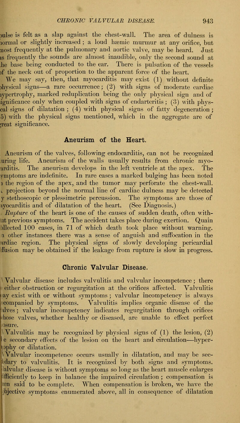 aulse is felt as a slap against the chest-wall. The area of dulness is lormal or slightly increased ; a loud hsemic murmur at any orifice, but nost frequently at the pulmonary and aortic valve, may be heard. Just is frequently the sounds are almost inaudible, only the second sound at ,he base being conducted to the ear. There is pulsation of the vessels )f the neck out of proportion to the apparent force of the heart. We may say, then, that myocarditis may exist (1) without definite )hysical signs—a rare occurrence; (2) with signs of moderate cardiac rypertrophy, marked reduplication being the only physical sign and of lignificance only when coupled with signs of endarteritis; (3) with phys- cal signs of dilatation ; (4) with physical signs of fatty degeneration; 5) with the physical signs mentioned, which in the aggregate are of jreat significance. Aneurism of the Heart. Aneurism of the valves, following endocarditis, can not be recognized uring life. Aneurism of the walls usually results from chronic myo- arditis. The aneurism develops in the left ventricle at the apex. The ymptoms are indefinite. In rare cases a marked bulging has been noted i the region of the apex, and the tumor may perforate the chest-wall. l projection beyond the normal line of cardiac dulness may be detected y stethoscopic or plessimetric percussion. The symptoms are those of lyocarditis and of dilatation of the heart. (See Diagnosis.) , Rupture of the heart is one of the causes of sudden death, often with- M previous symptoms. The accident takes place during exertion. Quain bllected 100 cases, in 71 of which death took place without warning, a other instances there was a sense of anguish and suffocation in the trdiac region. The physical signs of slowly developing pericardial ^fusion may be obtained if the leakage from rupture is slow in progress. Chronic Valvular Disease. \ Valvular disease includes valvulitis and valvular incompetence ; there either obstruction or regurgitation at the orifices affected. Valvulitis &y exist with or without symptoms; valvular incompetency is always companied by symptoms. Valvulitis implies organic disease of the lives; valvular incompetency indicates regurgitation through orifices hose valves, whether healthy or diseased, are unable to effect perfect 3sure. * Valvulitis may be recognized by physical signs of (1) the lesion, (2) e secondary effects of the lesion on the heart and circulation—hyper- :>phy or dilatation. \ Valvular incompetence occurs usually in dilatation, and may be sec- Mary to valvulitis. It is recognized by both signs and symptoms, lalvular disease is without symptoms so long as the heart muscle enlarges ifficiently to keep in balance the impaired circulation ; compensation is nen said to be complete. When compensation is broken, we have the jbjective symptoms enumerated above, all in consequence of dilatation