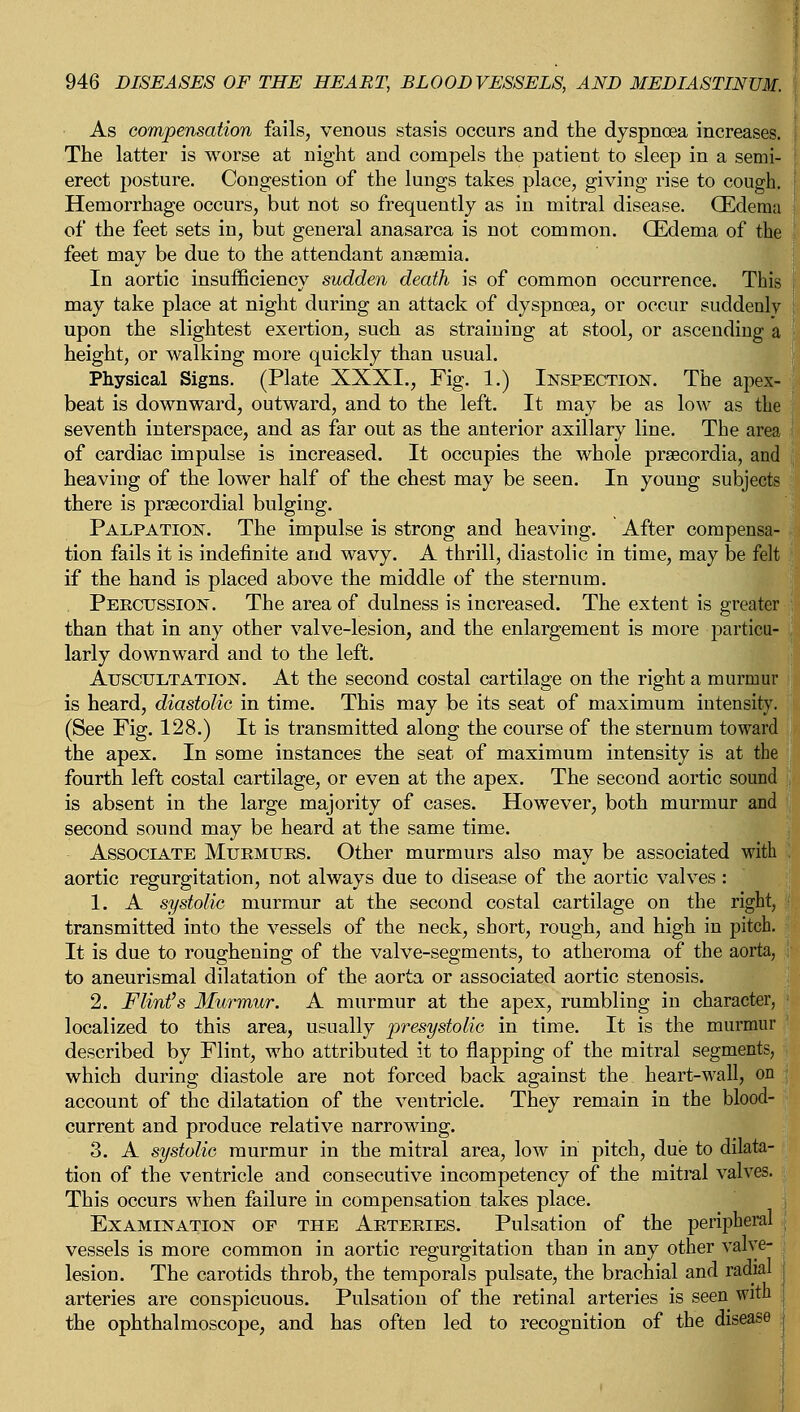 As compensation fails, venous stasis occurs and the dyspnoea increases. The latter is worse at night and compels the patient to sleep in a semi- erect posture. Congestion of the lungs takes place, giving rise to cough. Hemorrhage occurs, but not so frequently as in mitral disease. (Edema of the feet sets in, but general anasarca is not common. (Edema of the feet may be due to the attendant anaemia. In aortic insufficiency sudden death is of common occurrence. This ! may take place at night during an attack of dyspnoea, or occur suddenly I upon the slightest exertion, such as straining at stool, or ascending a height, or walking more quickly than usual. Physical Signs. (Plate XXXI., Fig. 1.) Inspection. The apex- beat is downward, outward, and to the left. It may be as low as the seventh interspace, and as far out as the anterior axillary line. The area of cardiac impulse is increased. It occupies the whole praecordia, and heaving of the lower half of the chest may be seen. In young subjects there is precordial bulging. Palpation. The impulse is strong and heaving. After compensa- tion fails it is indefinite and wavy. A thrill, diastolic in time, may be felt if the hand is placed above the middle of the sternum. Percussion. The area of dulness is increased. The extent is greater than that in any other valve-lesion, and the enlargement is more particu- larly downward and to the left. Auscultation. At the second costal cartilage on the right a murmur is heard, diastolic in time. This may be its seat of maximum intensity. (See Fig. 128.) It is transmitted along the course of the sternum toward the apex. In some instances the seat of maximum intensity is at the fourth left costal cartilage, or even at the apex. The second aortic sound is absent in the large majority of cases. However, both murmur and second sound may be heard at the same time. Associate Murmurs. Other murmurs also may be associated with aortic regurgitation, not always due to disease of the aortic valves: 1. A systolic murmur at the second costal cartilage on the right, transmitted into the vessels of the neck, short, rough, and high in pitch. It is due to roughening of the valve-segments, to atheroma of the aorta, to aneurismal dilatation of the aorta or associated aortic stenosis. 2. Flint's Murmur. A murmur at the apex, rumbling in character, localized to this area, usually presystolic in time. It is the murmur described by Flint, who attributed it to flapping of the mitral segments, which during diastole are not forced back against the heart-wall, on account of the dilatation of the ventricle. They remain in the blood- current and produce relative narrowing. 3. A systolic murmur in the mitral area, low in pitch, due to dilata- tion of the ventricle and consecutive incompetency of the mitral valves. This occurs when failure in compensation takes place. Examination of the Arteries. Pulsation of the peripheral vessels is more common in aortic regurgitation than in any other valve- lesion. The carotids throb, the temporals pulsate, the brachial and radial arteries are conspicuous. Pulsation of the retinal arteries is seen with the ophthalmoscope, and has often led to recognition of the disease