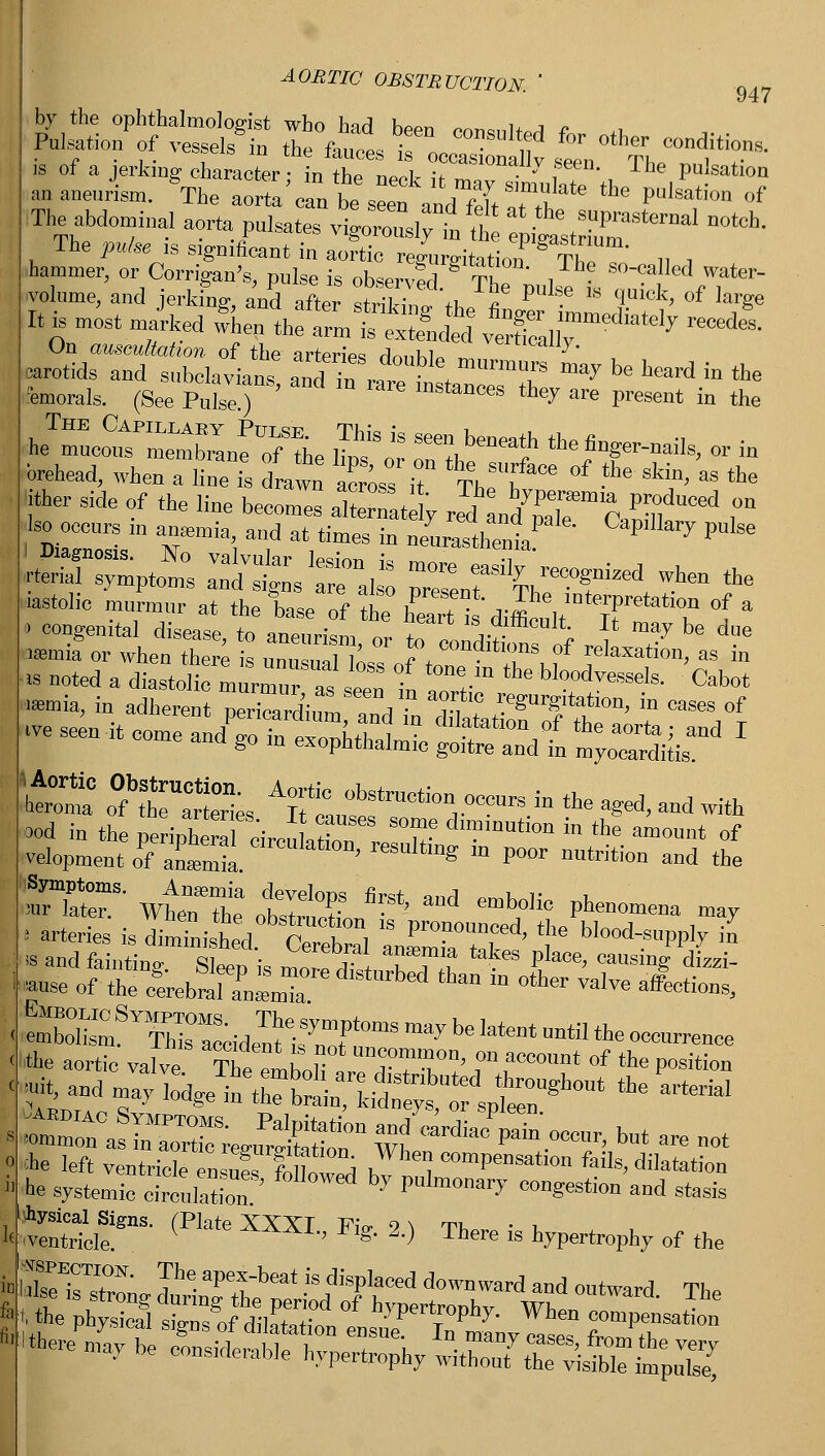 by the ophthalmologist who had been consults r a Pulsation of vessels in the fauces ifl, n ' °ther conditions. is of a jerking character n the neok it ™°Y !T , The PU'Satioa m aneurism. The aorta can be seen and fdt Zf' ** PUlSati°n °f Theabdo illa, aorta^ Isates vig0S--dnt PitesZmaSternaln°tCh- The pulse is sigmfioaut in aortic regurgitation ThI „ , ■hammer, or Corrigan's, pulse is observfd TK , • m^a11^ water- volume, and jerkfng, and after striking th <? ^ * qUick> of We It is mostm/rked when the altt && ^nll^ ^ On auscultation of the arteriVs rlnnKl. vertlcallJ- carotids and subclavian' anT^ raretsZTeTZ ^ * ***** > the Morals. (See Pulse ) instances they are present in the brehead, when a line is drawn across it Th f^ °f -tlle *' as the 'ither side of the line beco,™ alZL y r^Lfe1 Cannf^ ,°n ■ occurs m anaemia and at tiznes in neLTthe' ^'^ PU'Se fcPtoNmos inttvrx pr:rta^-red -th« .istolic murmur at the base of th? |P ?°S -P6, mterPretation of a - congenital disease, to a^ri 1 or totfcTof r ,' T ^ ^ asemia or when there is iinn«,n„l lL ? \ conditions of relaxation, as in ^-mean/g^ k o?r:rti;s Aor: *rruotio nroocure in the a^ «* ** ood in the periphera c'ircukZ T d™matlon in *e amount of velopment of anTmia Clreulatl0n' resultlng m P°or nutrition and the Set wtrz ots&st'and emb,°Hc phe— -y ■■ arteries is dimtnished C reo al l^Zf' f ^P^ ™ is and fainting. Sleen is m ored?'* ITlt ^ P'aCe' causing dizzi «use of the o°erebml 1LT 6 ' rbe<i * m °ther ™Ire aff«^ < eXw  This°:S;ideItifnTt0mS ^ ^ '^Reoccurrence < the aortic valve The emhon TfT!' f f00011' of the P08™ < * and may J^S^S^^E*   ■ ~cJi;-rregSrr ^^T) to are „ot ? *e left ventricle «3CS ^compensation fails, dilatation I** systemic circulation ' 7 Pulmonal7 <™gestion and stasis pScle^ (Pkfe XXSP ^ 2-) There is hypertrophy of the