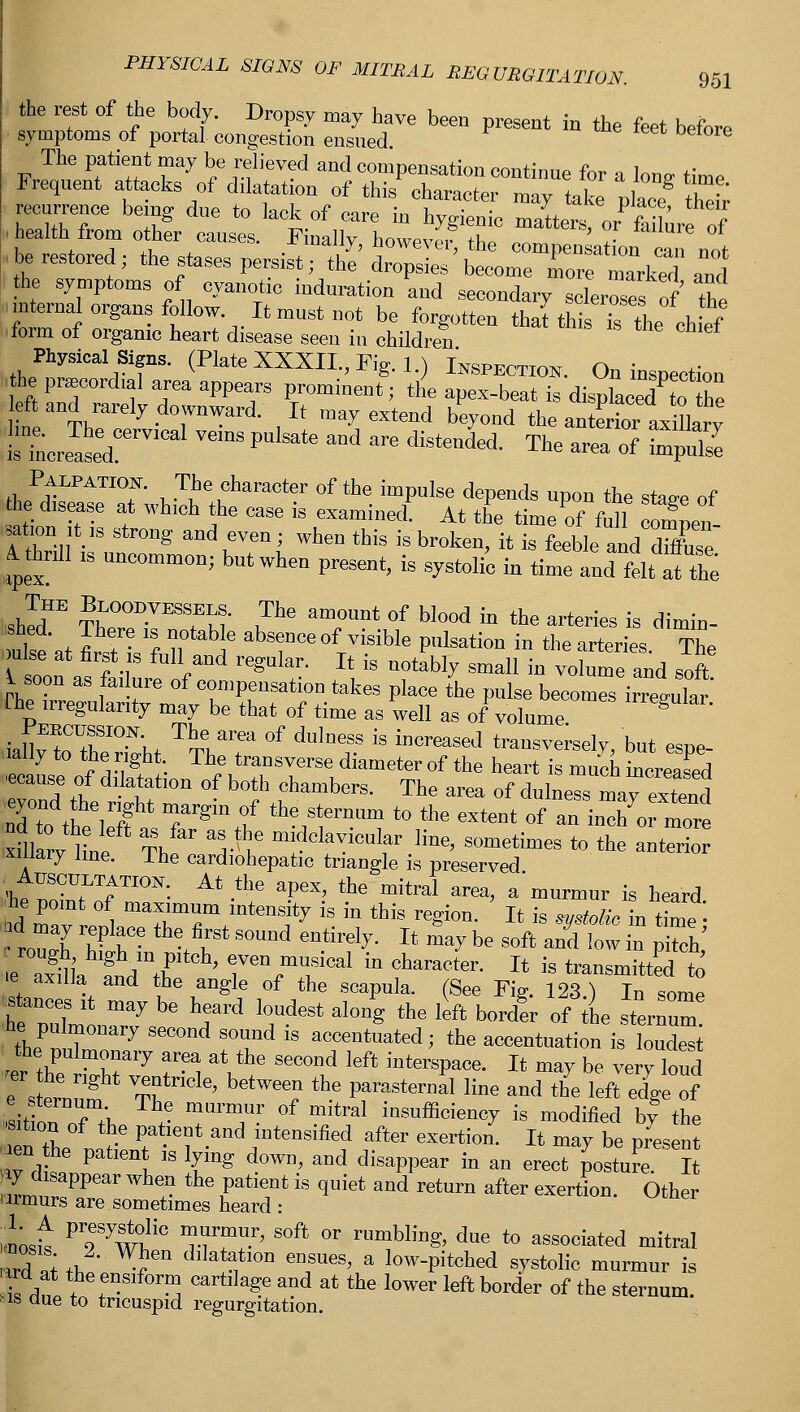 the rest of the body. Dropsy may have been present in the feet before symptoms of portal congestion ensued. The patient may be relieved and compensation continue tor , 1„„ *• Frequent attacks of dilatation of this character m ^tat place 'heir be restored; the stases persist; 2' ^'£^2™^ am, fcrS: flrtll^T ^ —<W scleroses^ Te form of organic heart disease seen in children Physical Signs, (Plate XXXII., Fig. 1.) Inspection. On inspection ■fto precordial area appears prominent; the apex-beat is dispkced to Z left and rarely downward. It may extend beyond the anteX axillary Is mcreased  ^ ^ * m ^^ The «~ * -P»2 I Palpation. The character of the impulse depends upon the staa-e of the disease at which the case is examinee! At the time of full con?n«i- satKjn it is strong aud even; when this is broken, it is feeble and dhW A thrill is uncommon; but when present, is systolic in time and felt atthe The Bloodvessels. The amount of blood in the arteries is dimin Cat W- Bfrb ^r°{r™m P'llsati0D in «-arteries The K.n .«?•! / regUlar' U is notably smaI1 iu volume and soft i soon as failure of compensation takes place the pulse becomes irregular (lie irregularity may be that of time as well as of volume lrre«ular- ialte^TI0^ ™area °f du'neSS is hicreaseJ transversely, but espe- .ally to the right The transverse diameter of the heart is much mcreasrf « of dilatation of both chambers. The area of dulness may extol nd to theeier| Trgmlf num to *e extent of an inclio more xfUarv line The V\* m'dcla™al?r ^ betimes to the anterior ixmaiy line. I he cardiohepatic triangle is preserved mtpotat^f™^ M^ ***>■ the mital area- a'mu™™ » heard. Ira r.LTTTtmtenfy 1S in thfa reSi0n- » is V** ™ time ; roTh £ in n't h 6n-' i^ X* ^ be S°ft aDd ,ow in Piteh e ax^li f„V t)f ' 7efT<al iD Character- Xt is transmitted to e axilla and the angle of the scapula. (See Fig. 123.) In some .stances it may be heard loudest along the left borcter of the sternum thJ'nT0118'1'7 S STd is accentuated; the accentuation is loudest ■ the rXvm?M  V ^ ^ !ot**»~ lt ^ be ™ry load e sternum Tn ' '*? the Partial line and the left edge of KT„f /., ? T1'™?- °f mltral ^sufficiency is modified by the t the n rC f?8Dt.nd intensified after exertion. It may be present WJtLV L ' {mg d°WD' aDd disaPDear in an erect posture. It ydisappear when the patient is quiet and return after exertion. Other ormurs are sometimes heard : most P7JwtG T???' S°ft °r rUmbliD^ due t0 associated mi*ral Z pi fh ^ dlIata1tl0D en18Ues» a low-pitched systolic murmur is Wat f*™**0™ cartllaSe and at <** lower left border of the sternum. ms due to tricuspid regurgitation.