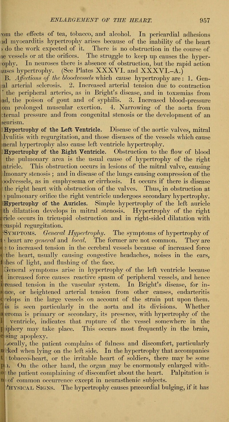 ENLARGEMENT OF THE HEART. 957 ■om the effects of tea, tobacco, and alcohol. In pericardial adhesions ad myocarditis hypertrophy arises because of the inability of the heart > do the work expected of it. There is no obstruction in the course of lie vessels or at the orifices. The struggle to keep up causes the hyper- ophy. In neuroses there is absence of obstruction, but the rapid action nuses hypertrophy. (See Plates XXXVI. and XXXVI.-A.) B. Affections of the bloodvessels which cause hypertrophy are : 1. Gen- i-al arterial sclerosis. 2. Increased arterial tension due to contraction ■ the peripheral arteries, as in Bright's disease, and in toxaemias from ad, the poison of gout and of syphilis. 3. Increased blood-pressure om prolonged muscular exertion. 4. Narrowing of the aorta from :ternal pressure and from congenital stenosis or the development of an leurism. Hypertrophy of the Left Ventricle. Disease of the aortic valves, mitral ilvulitis with regurgitation, and those diseases of the vessels which cause ineral hypertrophy also cause left ventricle hypertrophy. Hypertrophy of the Right Ventricle. Obstruction to the flow of blood the pulmonary area is the usual cause of hypertrophy of the right mtricle. This obstruction occurs in lesions of the mitral valve, causing ilmonary stenosis ; and in disease of the lungs causing compression of the oodvessels, as in emphysema or cirrhosis. It occurs if there is disease the right heart with obstruction of the valves. Thus, in obstruction at 3 pulmonary orifice the right ventricle undergoes secondary hypertrophy. ^Hypertrophy of the Auricles. Simple hypertrophy of the left auricle Ith dilatation develops in mitral stenosis. Hypertrophy of the right iricle occurs in tricuspid obstruction and in right-sided dilatation with cuspid regurgitation. Symptoms. General Hypertrophy. The symptoms of hypertrophy of i heart are general and local. The former are not common. They are 3 to increased tension in the cerebral vessels because of increased force tthe heart, usually causing congestive headaches, noises in the ears, shes of light, and flushing of the face. reneral symptoms arise in hypertrophy of the left ventricle because increased force causes reactive spasm of peripheral vessels, and hence reased tension in the vascular system. In Bright's disease, for in- oce, or heightened arterial tension from other causes, endarteritis relops in the large vessels on account of the strain put upon them. is is seen particularly in the aorta and its divisions. Whether eroma is primary or secondary, its presence, with hypertrophy of the ventricle, indicates that rupture of the vessel somewhere in the liphery may take place. This occurs most frequently in the brain, sing apoplexy. vocally, the patient complains of fulness and discomfort, particularly Irked when lying on the left side. In the hypertrophy that accompanies .1 tobacco-heart, or the irritable heart of soldiers, there may be some i. On the other hand, the organ may be enormously enlarged with-. t the patient complaining of discomfort about the heart. Palpitation is of common occurrence except in neurasthenic subjects. 'hysical Signs. The hypertrophy causes prsecordial bulging, if it has