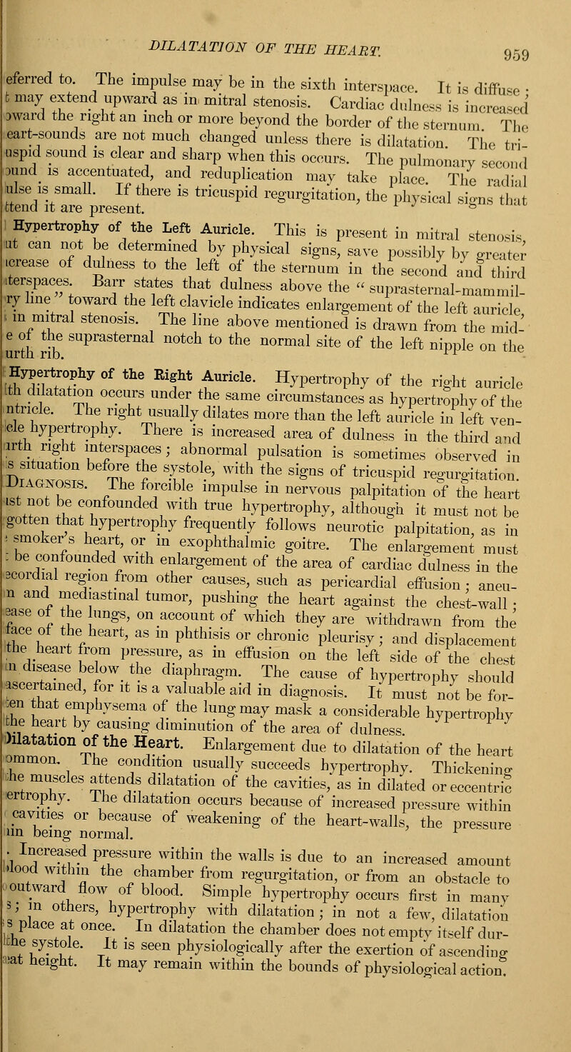 DILATATION OF THE HEART. 959 eferred to. The impulse may be in the sixth interspace. It is diffuse • m^ t? wPWa-d f m mitral stenosis' Cardiac dljless is increased award the right an inch or more beyond the border of the sternum The eart-sounds are not much changed unless there is dilatation. The tri uspid sound is clear and sharp when this occurs. The pulmonary second iDiindis accentuated, and reduplication may take place. The radial ulse is small. If there is tricuspid regurgitation, the physical signs that fctend it are present. r ' to i Hypertrophy of the Left Auricle. This is present in mitral stenosis tut can not be determined by physical signs, save possibly by greater .crease of dulness to the left of the sternum in the second and third .terspaces Barr states that dulness above the « suprasternal-mammil- | line toward the left clavicle indicates enlargement of the left auricle . m mitral stenosis. The line above mentioned is drawn from the mid- urth rib SUpraSt6rnal n0tch t0 the normal site of ^e left nipple on the FHypertrophy of the Right Auricle. Hypertrophy of the right auricle Ith dilatation occurs under the same circumstances as hypertrophy of the .utricle. The right usually dilates more than the left auricle in left ven- icle hypertrophy. There is increased area of dulness in the third and urth right interspaces; abnormal pulsation is sometimes observed in is situation before the systole, with the signs of tricuspid regurgitation [Diagnosis. The forcible impulse in nervous palpitation of the heart ist not be confounded with true hypertrophy, although it must not be gotten that hypertrophy frequently follows neurotic palpitation, as in * smoker s heart, or m exophthalmic goitre. The enlargement must : be confounded with enlargement of the area of cardiac dulness in the scordial region from other causes, such as pericardial effusion ; aneu- n an a j- • i —^ ouou ao penuaruiui enusion; aneu- id mediastinal tumor, pushing the heart against the chest-wall • ease of the ungs, on account of which they are withdrawn from the ithTll ?f ' ^ m Phthiis °LChr0nic PleUris^^ aild displacement *he heart from pressure, as in effusion on the left side of the chest in disease below the diaphragm. The cause of hypertrophy should ascertained, for it is a valuable aid in diagnosis. It must not be for- ;en that emphysema of the lung may mask a considerable hypertrophy the heart by causing diminution of the area of dulness •Dilatation of the Heart. Enlargement due to dilatation of the heart ommom The condition usually succeeds hypertrophy. Thickening ;he muscles attends dilatation of the cavities, as in dilated or eccentric ertropny. lhe dilatation occurs because of increased pressure within cavities or because of weakening of the heart-walls, the pressure un being normal. l | Increased pressure within the walls is due to an increased amount wood within the chamber from regurgitation, or from an obstacle to outward flow of blood. Simple hypertrophy occurs first in many | m others, hypertrophy with dilatation; in not a few, dilatation < si place at once. In dilatation the chamber does not empty itself dur- itne systole. It is seen physiologically after the exertion of ascending m height. It may remain within the bounds of physiological action